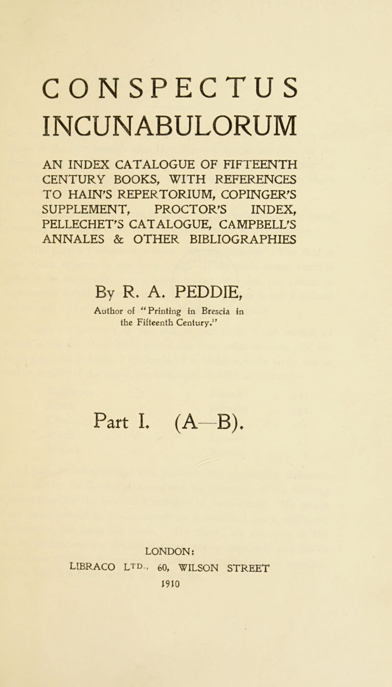 INCUNABULORUM AN INDEX CATALOGUE OF FIFTEENTH CENTURY BOOKS, WITH REFERENCES TO HAIN’S REPERTORIUM, COPINGER'S SUPPLEMENT, PROCTOR'S INDEX, PELLECHET'S CATALOGUE, CAMPBELL'S ANNALES & OTHER BIBLIOGRAPHIES By R. A. PEDDIE, Author of ** Printing in Brescia in the Fifteenth Century**^ Part I. (A—B). LONDON: LIBRACO LTD., 60, WILSON STREET 1910