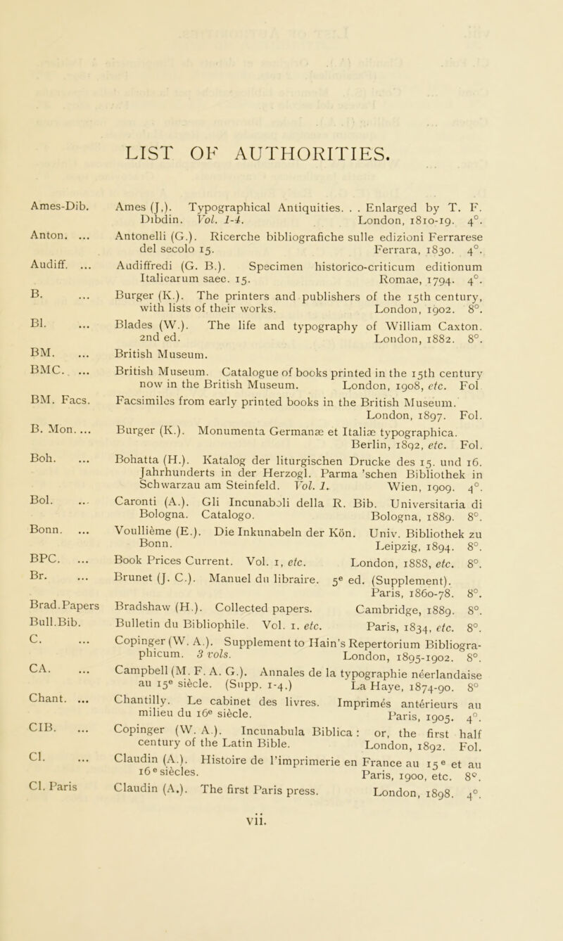 LIST OF AUTHORITIES. Ames-Dib. Anton. ... Audiff. ... B. Bl. BM. BMC. ... BM. Facs. B. Mon. ... Boh. Bol. Bonn. BPC. ... Br. Brad. Papers Bull.Bib. C. CA. Chant. ... CIB. Cl. Cl. Paris Ames (J,). Typographical Antiquities. . . Enlarged by T. F. Dibdin. Vol. 1-4. London, i8io-ig. 4°. Antonelli (G.). Ricerche bibliografiche sulle edizioni Ferrarese del secolo 15. Ferrara, 1830. 4°. Audiffredi (G. B.). Specimen historico-criticum editionum Italicarum saec. 15. Romae, 1794. 4°. Burger (K.). The printers and publishers of the 15th century, with lists of their works. London, 1902. 8°. Blades (W.). The life and typography of William Caxton. 2nd ed. London, 1882. 8°. British Museum. British Museum. Catalogue of books printed in the 15th century now in the British Museum. London, 1908, etc. Fol Facsimiles from early printed books in the British INIuseum. London, 1897. Bol. Burger (K.). Monumenta Germanae et Italiae typographica. Berlin, 1892, etc. Fol. Bohatta (H.). Katalog der liturgischen Drucke des 15. und 16. Jahrhunderts in der Herzogl. Parma ’schen Bibliothek in Schwarzau am Steinfeld. Yol. 1. Wien, 1909. 4°. Caronti (A.). Gli Incunaboli della R. Bib. Universitaria di Bologna. Catalogo. Bologna, 1889. 8°. Voullieme (E.). Die Inkunabeln der Ron. Univ. Bibliothek zu Bonn. IvCipzig, 1894. 8°. Book Prices Current. Vol. i, etc. London, 1888, etc. 8°. Brunet (J. C.). Manuel dn libraire. 5^ ed. (Suppl ement). Paris, 1860-78. 8°. Bradshaw (H.). Collected papers. Cambridge, 1889. 8°. Bulletin du Bibliophile. Vol. i. etc. Paris, 1834, etc. 8° Copinger(W. A.). Supplement to Hain’s Repertorium Bibliogra- phicum. 3 vols. London, 1895-1902. 8°. Campbell (M. F. A. G.). Annales de la typographie neerlandaise au 15® siecle. (Supp. 1-4.) La Haye, 1874-90. 8° Chantilly. Le cabinet des livres. Imprimes ant6rieurs au milieu du 16® siecle. Paris, 1905. 4”. Copinger (W. A.). Incunabula Biblica: or, the first half century of the Latin Bible. London, 1892. Fol. Claudin (A.). Histoire de I’imprimerie en France au 15® et au i6®siecles. Paris, 1900, etc. 8^^. Claudin (A.). The first Paris press. London, 1898. 4°. Vll.