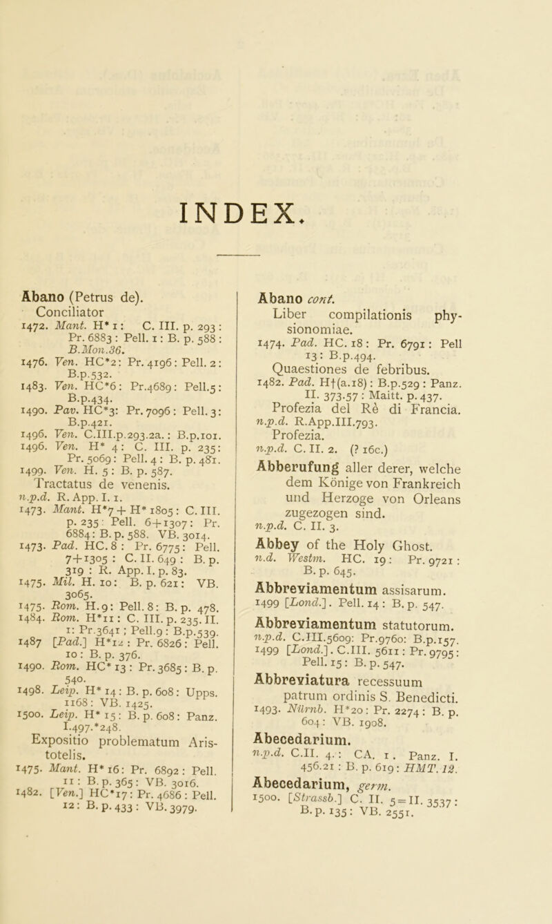 INDEX. Abano (Petrus de). Conciliator 1472. Mant. H* i: C. III. p, 293 : Pr. 6883 : Pell, i: B. p. 588 : B.Mon.36. 1476. Ven. HC*2: Pr. 4196 : Pell. 2: B.p.532. 1483. Ven. HC*6: Pr.4689: Pell.5: B.p.434. 1490. Pav. HC*y. Pr. 7096: Pell. 3: B.p.421. 1496. Ven. C.III.p.293.2a.: B.p.ioi. 1496. Ven. H* 4: C. III. p. 235: Pr. 5069: Pell. 4 : B. p, 48’i. 1499. Ven. H. 5 : B. p. 587. Tractatus de venenis. n.p.d. R. App.I. I. 1473. Mant. H*7+H*i8o5: C. III. p. 235: Pell. 6+1307: Pr. 6884: B.p. 588. VB. 3014. 1^73. Pad. HC. 8 : Pr. 6775 ; Pell. 7+1305: C. II. 649: B.p. 319 : R. App. I. p. 83. 1475. Mil. H. 10: B. p. 621: VB. 3065. 1475. Rom. H.9: Pell. 8: B.p. 478. 1484. Bom. H*ii: C. III. p. 235. II. i: Pr.3641; Pell.9 : B.p.539. 1487 \_Pad.] H*I2 : Pr. 6826 : Pell. 10 : B. p. 376. 1490. Bom. HC* 13 : Pr. 3685 : B. p. 540- 1498. Leip. H* 14 : B. p. 608 : Upps. 1168: VB. 1425. 1500. Leip. H*i5: B.p. 608: Panz. I.497-*248. Expositio problematum Aris- totelis. 1475. Majit. H*i6: Pr. 6892: Pell. 11 : B. p. 365 : VB. 3016. 1482. [Ven.'] HC*i7: Pr. 4686 : Pell. 12: B.p. 433: VB.3979. Abano cont. Liber compilationis phy- sionomiae. 1474. Pad. HC. 18 : Pr. 6791: Pell 13: B.p.494. Quaestiones de febribus. 1482. Pad. Hf(a.i8): B.p.529 : Panz. If 373-57 : Maitt. p. 437. Profezia del di Francia. n.p.d. R.App.III.793. Profezia. n.p.d. C. II. 2. (? i6c.) Abberufung aller derer, welche dem Konige von Frankreich und Herzoge von Orleans zugezogen sind. n.p.d. C. II. 3. Abbey of the Holy Ghost. n.d. Westm. HC. 19: Pr. 9721 : B.p. 645. Abbreyiamentum assisarum. 1499 [Lond.'] . Pell. 14 : B. p. 547. Abbreyiamentum statutorum. n.p.d. C.111.5609: Pr.9760: B.p.157. 1499 \_Lond.']. C.III. 5611: Pr. 9795: Pell. 15: B.p. 547. Abbreyiatura recessuum patrum ordinis S. Benedicti. 1493. Niirnh. ll*2o: Pr. 2274: B. p. 604: VB. 1908. Abecedarium. n.p.d. C.II. 4. : CA. i . Panz. I. 456.21 : B. p. 619 : HMT. 12. Abecedarium, germ. 1500. [,Sp-ass6.] C. II. 5 = 11.3537; R-P- 135 : VB. 2551.