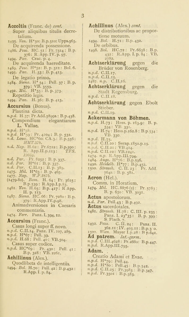 Accoltis (Franc, de) conf. Super aliquibus titulis decre- talium. 1495. Yen. H*5o: B.p,5io: Upps.565. De acquirenda possessione. 1486. Pesc. HC.51: Pr. 7314 : B.p. 376: R. App. IV. p. 97. 1494. Pav. Crac. p. 4. De acquirenda haereditate. 1489. Pesc. H*52: B. p.511: B0I.6. 1495. Pai?. H. 53 : B.p. 415. De legatio prime. 1484. Siena. H* 54 : Pell. 37 : B. p. 379: VB. 3559. 1492. Mil. _ H*55 : B. p. 373. Repetitio legis. 1494. Pav. H.56: B.p.415. Accursius (Bonus). Plautina dicta. n.p.d. H.57: Pr.Add.5899a: B.p.438. Compendium elegantiarum L. Vallae. n.p.d. H*5S. n.p.d. H*59 ; Pr. 4204 ; B.p. 532. n.d. Louv. HC*6o; CA.3.: B.p.556: HMT.57b. n.d. Nap. H.62: Pr.6722: B.p.390; R. App.II.p.113: TFS. IVOoy. n.d. Par. Pr. 8252 : B. p. 337. n.d. Par. H*6i: B.p. 337. n.d. Par. C.II.13 : B. p. 389. 1475. Mil. H*63 : B. p. 465. 1477. Nap. W.P.287h. (1479-80). Bom. H.64: Pr. 3625: B.p.539 : R.App.I.p.83. 1481. Yen. H.65; B.p. 417: R App. II. p. 113. 1487. Siena. HC.66: Pr. 7280 ; B.p. • _ 379: R.App.IV.p.98. Animadversiones in Caesaris commentaria. 1474. P’err. Panz. I. 394, 12. Accursius (Franc.). Casus longi super ff. novo. n.p.d. C.II.14. Panz. IV. 107, 289. n.p.d. H*67 : Pell. 39. n.p.d. H.68 : Pell. 40 : VB.504. Casus super codice. n.p.d. HC*69: Pr. 430: Pell. 41 : B.p. 328 ; VB. 2261. Achillinus (Alex.). Quodlibeta de intelligentiis. I494* Pol. H.70 : Pell. 42 : B.p.432 : R.App. I. p. 84. Achillinus (Alex.) conf. De distributionibus ac propor- tione motuum. 1494. Bol. H.71: B.p. 432. De orbibus. 1498. Bol. HC.72 : Pr. 6638: B.p. 432: R.App. I. p. 84 : VB. 2782. Achtserklarung gegen die Briider von Rosenberg. n.p.d. C.II.17. n.p.d. C.II.15. 1487. n.p. C.II.16. Achtserklarung gegen die Stadt Regensburg. n.p.d. C.II.18. Achtserklarung gegen Ebolt Stieber. n.p.d. C.II.19. Ackermann von Bohmen. n.p.d. H.73 : Hess. p. 163.9: B. p. 534: VB. 331. n.p.d. H.74: Hess.p.162.8 : B.p.534 : VB. 330. n.p.d. H.75. n.p.d. C.II.20 : Serap.i85o.p.i9. n.p.d. C.II.21: VB.414. n.p.d. C.II.22: VB.1241. 1474. n.p. R.App.III.794. 1484. Augs. H*76 : B.p.596. 1490. Heidelb. H*77: B.p.452. 1500. Strassb. C. II. 23 : Pr. Add. 764a: B.p. 581. Acron (Hel.). Comm, in Horatium. 1474, Mil. HC. 8876 (2): Pr. 5783 : B. p. 650: VB. 3031. Actus apostolorum. n.d. Par. Pell.43 : B.p.492. Actus sacerdotales. 1481. Strassb. H.78 : C. III. p. 235 ; Panz. I. 23*35 : B. p. 399 : S.Flach.7. 1492. Pass. C. 11.24: Panz. II. 362.11: IV. 403.11 : B.p.3 0. 1500. Wien. Mayer I.p.28 : B p.641. Ad patrem. la t.-germ, n.p.d. C.III.4628 : Pr.2880: B.p.447. n.p.d. R.App.III.795. Adam. . Creatio Adami et Evae. n.p.d. H*79: Pell.44. n.p.d. H*8o: Pell.45 : B.p.542. n.p.d. C.11.25: Pr.3983 ; B.p.347. n.p.d. Pr.3501 ; B.p.583.