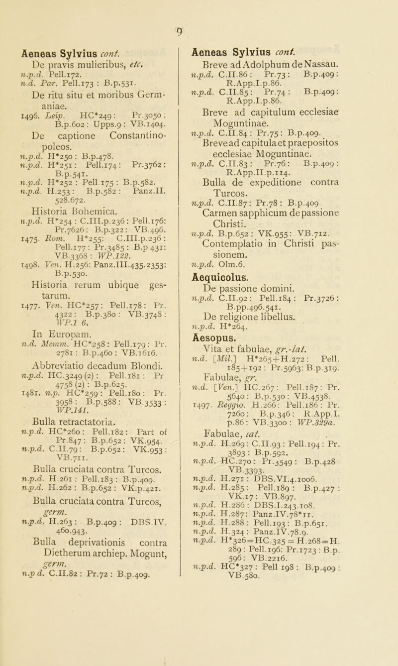 Aeneas Sylvius cont. De pravis mulieribus, etc. n.p.d. Pell.172. n.d. Par. Pell. 173 : B.p.531. De ritu situ et moribus Germ- aniae. 1496. Leip. HC*249 ; Pr.3050; B.p.6o2 : Upps.g : VB.1404. De captione Constantino- poleos. n.p.d. H*25o : B.p.478. n.p.d. H*25i : Pell.174: Pr.3762 : B.p.541. n.p.d. H*252 : Pell.175 : B.p.582. n.p.d. H.253: B.p.582 : Panz.II. 528.672. Historia Bohemica. n.p.d. H*254 • C.III.p.236: Pell.176: Pr.7626 ; B.p.322 : VB.496. 1475. Eom. H*255: C.III.p.236 : Pell.177: Pr.3485 : B.p43i; VB.3368 : WP.122. 1498. Von. H.256: Panz.III.435.2353; B.p.530. Historia reruin ubique ges- tarum. 1477. Ven. HC*257; Pell-i78: Pr. 4322 : B.p.380 : VB.3748 : irp.i 6, In Europam. n.d. Meinm. HC*258: Pell.179: Pr. 2781: B.p.460 : VB.1616. Abbreviatio decadum Blondi. n.p.d. 110.3249(2): Pell.i8i : Pr 4758 (2) : B.p.625. 1481. n.p. HC*259: Pell.i8o: Pr. 3958: B.p.588: VB.3533: WP.Ul. Bulla retractatoria. n.p.d. HC*26o : Pell.182: Part of Pr.847: B.p.652: VK.954. n.p.d. C.II.79: B.p.652: VK.953; VB.711. Bulla cruciata contra Turcos. n.p.d. H.261 : Pell.183 : B.p.409. n.p.d. H.262 : B.p.652 : VK.p.421. Bulla cruciata contra Turcos, germ. n.p.d, H.263 : B.p.409 : DBS.IV. 460.943. Bulla deprivationis contra Dietherum archiep. Mogunt, germ. n.p d. C.II.82 : Pr.72 : B.p.409. Aeneas Sylvius cont. Breve ad Adolphumde Nassau. n.p.d. C.II.86: Pr.73: B.p.409: R.App.I.p.86. n.p.d. C.II.85: Pr.74: B.p.409: R.App.I.p.86. Breve ad capitulum ecclesiae Moguntinae. n.p.d. C.II.84 : Pr.75 : B.p.409. Brevead capitulaet praepositos ecclesiae Moguntinae. n.p.d. C.II.83: Pr.76: B.p.409: R.App.II.p.114. Bulla de expeditione contra Turcos. n.p.d. C.II.87: Pr.78: B.p.409. Carmen sapphicum depassione Christi. n.p.d. B.p.652: VK.955: VB.712. Contemplatio in Christi pas- sionem. n.p.d. 01m.6. Aequicolus. De passione domini. n.p.d. C.II.92 : Pell.184 : Pr.3726 ; B.pp.496.541. De religione libellus. n.p.d. 11*264. Aesopus. Vita et fabulae, gr.-lat. n.d. \_Mil.'] H*265 + H.272 : Pell. 185 + 192 : Pr.5963; B.p.319. Fabulae, gr. n.d. HC.267: Pell.187: Pr. 5640: B,p.53o: VB.4538. 1497. Reggio. H.266: Pell.186 : Pr. 7260: B.p.346: R.App.I. p.86: VB.3300 : WP.329a. Fabulae, lat. n.p.d. H.269: : C.II.93 : Pell.194 : Pr. n.p.d. 3893 : B.p.592. HC.270: Pr.j549: B.p. 00 N yi.p.d. VB.3393. H.271 : DBS.VI.4.1006. n.p.d. H.285; : Pell.189 : B.p. 427 : VK.] [7: VB.897. n.p.d. H.286 : DBS.1.243.108. n.p.d. H.287: Panz.IV.78*11. n.p.d. H.288 : Pell.193: B.p.65 r. n.p.d. H.324 : Panz.IV.78.9. n.p.d. H*326 = 110.325 = H.268 = H. 289: Pell.196: Pr.1723 : B.p. 596: VB.2216. n.p.d. HC*327 : Pell 198 : B.p. o^ 0 VB.580.