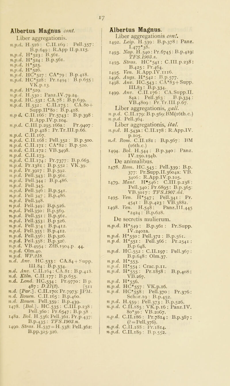 Albertus Magnus cotit. I. iber aggregationis. n.'p.d. H.516 : C.II.169 : Pell.357: B.p.649 : R.App II.p.115. n.p.d. H*523 : B.561. n.p.d. H*524 : B.p.561. n.p.d. H*525. n.p.d. H*526. n.p.d. HC*527 ; CA*79 : B.p.418. n.p.d. HC*528 : Pr.1494: B.p.655 : VK.p.13. n.p.d. H*529. n.p.d. H.530 : Panz.IV.79.24. n.p.d. HC.531: CA.78 : B.p.639. n.p.d. H.532: C.II.175 : CA.80 + Supp.11*80: B.p.418. n.p d. C.II.166: Pr.5743 ; B.p.398 : R. App.IV.p.104. n.p.d. C.III.p.295.i66a : Pr.9407 ; B.p.418 : Pr.Tr.III.p.66. n.p.d. C.II.167. n.p.d. C.II.168: Pell.352 : B.p.500. n.p.d. C.II.171 : CA*82 : B.p,52o. n.v.d. C.II.172 : VB.3498. n.p.d. C.II.173. n.p.d. C.II.174: Pr.7377: B.p.663. n.p.d. Pr.1381 : B.p.552 ; VK.39. n.p.d. Pr.3917 : B.p.592. n.p.d. Pell.343 ; B.p.561. n.p.d. Pell.344 : B.p.486. n.p.d. Pell.345. n.p.d. Pell.346 : B.p.541. n.p.d. Pell 347 ; B.p.486. n.p.d. Pell.348. np.d. Pell.349: B.p.526. n.p.d. Pell.350; B.p.569. n.p.d. Pell.351 : B.p.561. n.p.d. Pell.353 : B.p 526. n.p.d. Pell.354 : B.p.412. n.p.d. Pell.355 : B.p.412. 7i.p.d. Pell.356 : B.p.326. n.p.d. Pell.358 : B.p.326. n.p.d. VB.4954 ; ZfB.i904.p. 44. n.p.d. 01m.40. n.p.d. WP.218. n.d. Anv. HC.533 : CA.844 Ir-'upp. 111.84 : B.p.334. n.d. Anv. C.II.164: CA.81: B.p.418. n.d. Kdln. C.II.177: B.p.655. n.d. Lond. HC.534 : Pr.9770: Bp. 4S7 : D.17{2). [511 n.d. [Par.]. C.II.170: Pr.7973: JPAl. n.d. Rouen. C.II.165: B.p.460. n.d. Rouen. Pell.359; B.p.439. 1478. [Bol.']. HC.535 : C.III.p.238 ; Pell.360; Pr.6547: B.p.58 . 1482. Bol. H.536: Pell.361. Pr.p.437: B.p.435: TFS.1903.n. 1490. Stras. H.537=11.538: Pell.362: I^-PP-325-326. Albertus Magnus. Liber aggregationis co?if. 1492. help. H.539: B.p.378 : Panz. 1.477*38. 1493. Nap. H.540 : Pr.6745; B.p.419: TFS.1903.S. 1493. Stras. HC*54i : C.III.p.238: B.425 : Pr.464. 1495. Ven. R.App.IV.1116. 1496. Augs. H*542 : B.p.577. 1498. Anv. HC.543 : CA*83 + Supp. III. 83 • B.p.334. 1499. Anv. C.II.176: Cx\.Supp.II. 84a : Pell.363 : B.p.334 : VB.4809 : Pr.Tr.III.p.67. Liber aggregationis, gaii. n.p.d. C.II.179: B.p.569:BM(i6th.c.) n.p.d. Pell.364. Liber aggregationis, ital. n.p.d. H.543a: C.II.178 : R.App.IV. p.105. n.d. Rom. C.II.181 : B.p.567 : BM (i6th.c.) 1494. Bol. H.544 : B.p.340 ; Panz. IV. 250.194b. De animalibus. 1478. Rom. HC.545 : Pell.339: B.p. 377: Pr.Supp.II.3604a: VB. 3406: R.App.IV.p.105. 1479. Mant. H*546 : C.III.p.238: Pell.340 : Pr.6895 : B.p.365: VB.3017: TFS.1907.dd. 1495. Ven. H*547 ; Pell.341 : Pr. 4541 : B.p.423 : VB.3882. 1498. Ven. H.548 : Panz.II1.445 *2424 : B.p.628. De secretis mulierum. n.p.d. H*549 : B.p.561 : Pr.Supp. IV.2401a. n.p.d. H*55o : Pell.372 : B.p.561. n.p.d. H*55i : Pell.366 : Pr.2541 ; B.p 648. n.p.d. HC.552 : C.II.197: Pell.367 : B.p.648: Olm.37. n.p.d. H*553. n.p.d. H*554 : Crac.p.ii. n.p.d. H*555 : Pr.1858 ; B.p.408 : VB.267. n.p.d. H*556. n.p.d. HC*557 : VK.p.i6. n.p.d. HC*558 : Pell.370 : Pr.376 : Schor.19 : B.p.452. np.d. H.559: Pell.373 : B.p.526. n.p.d. C.II.185 : VK.p.i6; Panz.IV. 80*30: VB.2067. n.p.d. C.II.186 : Pr.7814 : B.p.387 : (? = Pell,376). n.p.d. C.II.188 : Pr.1814. n.p.d. C.II.189 : B.p.552.