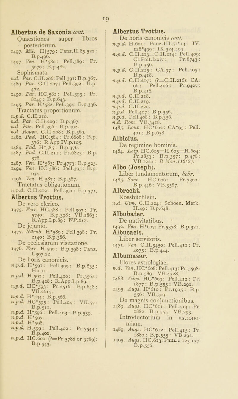 Albertus de Saxonia cont. Quaestiones super libros posteriorum. 1497. Mil. Hf579: Panz.II.85.522: B.p.496. 1497. Ven. H*58o: Pell.389: Pr. 5079: B.p.482. Sophismata. n.d. Par. C.II.206; Pell.391: B.p.367. 1489. Par. C.II.207 : Pell.392 : B.p. 472. 1490. Par. HC.581: Pell.393 : Pr. 8149: B.p.643. 1495. Par. 11*582: Pell.394: B.p.336. Tractatus proportionum. n.p.d. C.II.210. n.d. Par. C.II.209: B.p.367. n.d. Par. Pell.396 : B.p.492. n.d. Rouen. C.II.208: B.p.569. 1482. Pad. HC.584 : Pr.68o8 : B.p. 376: R.App.IV.p.105. 1484. PoiZ. 11*585 : B.p.376. 1487. Pad. C.II.211: Pr.6823 : B.p. 376. 1487. Ven. 11*583: Pr.4773: B.p.523. 1494. Ven. HC.586: Pell.395: B.p. 634- 1496. Ven. H.587: B.p.587. Tractatus obligationum. n.p.d. C.II.212 : Pell.390 : B p.371. Albertus Trottus. De vero clerico. 1475. P&rr. HC.588 : Pell.397 : Pr. 5740: B.p.398: VB.2863 : R.App.I.p.89: WP.217. De jejunio. T477. Niirnb. 11*589: Pell.398 : Pr. 2140: B.p.386. De ecclesiarum visitatione. 1476. Ferr. H.590: B.p.398: Panz. I-397-22. De horis canonicis. n.p.d. H*59I : Pell.399 : B.p.635 : Hb.ii. n.p.d. H.^gz : Pell.400: Pr.3562 : B.p.428: R.App.I.p.89. n.p.d. HC*593 : Pr.2516: B.p.648 : VB.2615. n.p.d. H*594 : B.p.566. n.p.d. HC*595 : Pell.404 : VK.57; B.p.511. n.p.d. 11*596 : Pell.403 : B.p.539. n.p.d. H*597. n.p.d. H*598. n.p.d. H.599; Pel 1.402 : Pr.7544 : B.p.400. n.p.d. HC.600: (?=Pr.3785 or 3789): B.p.543. Albertus Trottus. De horis canonic:is co?it. n.p.d. H.601: Panz.III.51*13 : IV. 128*499 : IX.324.499. n.p.d. 0.11.213=0.11.214: Pell.409: Ol.Poit.lxxiv: Pr.8743 : B.p.356. n.p.d. O.II.215 : OA.97 : Pell.405: B.p.418. n.p.d. O.II.217: (?=O.II.2i6): OA. 96; Pell.406 : Pr.9427: B.p.418. n.p.d. 0.11.218. n.p.d. O.II.219. n.p.d. O.II.220. : n.p.d. Pell.407 : B.p.356. n.p.d. Pell.408 : B.p.356. n.d. Bom. VB.3418. 1485. Louv. HO*6o2: 0A*95 : Pell. I 401: B.p.638. I Albicius. I De regimine hominis. 1484. Lcip. HO.605=11.603=11.604: Pr.2853 : B.p.357: p.478: VB.1220: B.Mon.112(2). Albo (Joseph). i Liber fundamentorum, hebr. 1485. Sonc. HO.606: Pr.7300: B.p.446: VB.3587. i Albrecht. Rossbiichlein. n.d. Ulm. 0.11.224 • Schoen. Merk. 11.49; B.p.648. Albubater. De nativitatibus. 1492. Ven. H*6oy: Pr.5378: B.p.321. Albucacis. Liber servitoris. 1471. Ven. O.II.3450: Pell.411: Pr. 4075: B.p.444. Albumasar. j Flores astrologiae. n.d. Ve7t. HO*6o8: Pell.413; Pr.5598: B.p.589 : VB.4328. 1488. Augs. HO*6o9; Pell.412 : Pr. 1877 • B-P-555 VB.290. 1495. Augs. H*6io; Pr.1905 : B.p. 556 VB.309. De magnis conjunctionibus. ' 1489. Augs. HO*6ii : Pell.414 : Pr. 1882 : B.p.555 ; VB.293. Introductorium in astiono- miam. 1489. Augs. 110*612; Pell.415 ; Pr. 1880 : B.p.555 ■ VB.292. 1495. Augs. HO.613; Paujt.i.123 137: B.p.556.