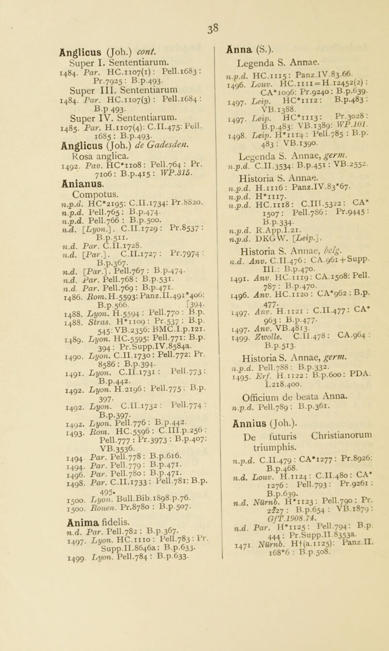 Anglicus (Joh.) coni. Super I. Sententiarum. 1484. Par. HC.1107(1); Pell.1683; Pr.7925; B.p.493. Super III. Sententiarum 1484. Par. HC.1107(3) : Pell.1684 : B.p 493. Super IV. Sententiarum. 1485. Par. H.1107(4); C.11.475- 1685 ; B.p.493. Anglicus (Joh.) de Gadesden. Rosa anglica. 1492. Pau. HC*iio8; Pell.764 ; Pr. 7106; B.p.415; WP.315. Anianus. Compotus. HC*2I95; C.II.i734‘- Pr-^S2o. n.^.d. Pell.765; B.p.474. n.v.d. Pell.766 ; B.p.500. n.d. [Lyon.-]. C.II.1729; Pr.8537 ; B.p.511. n.d. Par. C.II.1728. n.d. [Par.]. C.II.1727 ; Pr.7974 : B.p.367. n.d. [Par.]. Pell.767 ; B.p.474. n.d. Par. Pell.768 ; B.p.53^- n.d. Par. Pell.769 ; B.p.471. i486. P0W.H.5593: Panz.II.491*400; B.p.566. [394- 1488. Lyon. H.5594 ; Pell.770 ; B.p. 1488. Stras. n*iiog: Pr.537 ; B.p. 545; VB.2356; BMC.I.p.i2i. 1489. Lyon. HC.5595: Pell.771: B.p. 394; Pr.Supp.IV.8584a. 1490. Lijon. C.II.1730: Pell.772; Pr. 8586; B.p.394. i4gi. Lyon. C.II.1731’• Pell.773: B.p.442. 1492. Li/on. H.2196 ; Pell.775 ; B.p. 397- 1492. Lyon. 0.11.1732 ■ Pell.774 • B.p.397- i^gz. Lyon. Pell.776 ; B.p.442. 1493. Pom. HC.5596 • C.III.p.256 . Pell.777 : Pr.3973 : B.p.407; VB.3536. 1494. Par. Pell.778; B.p.6i6. 1494. Par. Pell.779; B.p.471. 1496. Par. Pell.780; B.p.471. 1498. Par. C.II.1733: Pell.781; B.p. 495. 1500. Lyon. Bull.Bib.1898.p.76. 1500. Bouen. Pr.8780 ; B.p.507. Anima fidelis. n.d. Par. Pell.782 ; B.p.367. 1497. Lyon. HC.iiio; Pell.783;Pr. Supp.II.8646a: B.p.633. 1499. Ijyon. Pell.784 ; B.p.633. Anna (S.). Legenda S. Annae. n.p.d. HC.1115: Panz.IV.83.66. 1496. Louv. HC.iiii = H.12452(2) ; CA*io96: Pr.9240 : B.p.639. Leip. HC*iii2; B.p.483: VB.1388. Leip. HC*iii3: Pr.3028: B.p.483; VB.1389: WP.lOl. Leip. H*iii4 : Pell.785 : B.p. 483 ; VB.1390. Legenda S. Annae, germ, n.p.d. C.II.3534: B.p.451: VB.2552. Historia S. Annae. n.p.d. H.1116; Panz.IV.83*67. 1497- 1497. 1498. n.p.d. n.p.d. H*iii7. n.p.d n.p.d HC.1118: C.HI.5322: CA* 1507: Pell.786: Pr.9445: B.p.334- R.App.I.2i. UKGW. [1/6175.]. Historia S. Annae, l>elg. n.d. Am;. C. 11.476 : CA.96i + Supp. III.; B.p.470. 1491. Anv. HC.III9 - CA.1508; Pell. 787 : B.p.470. 1496. Anv. HC.1120: CA*962 : B.p. 477. Anv. H.1121 : C.II.477- CA* 963 : B.p.477. Anv. VB.4813. Zivolle. C.II.478: CA.964 ; B.p.5i3- Historia S. Annae, germ, i.p.d. Pell.788: B.p.332- 1495. Erf. H.1122: B.p.600: PDA. 1.218.400. Officium de beata Anna. /r, n ■Pc^u • B n. ^61. 1497- 1497. 1499. Annius (Joh.). De futuris Christianorum triumphis. n.p.d. C.II.479: CA*i277; Pr.8926: B.p.468. n.d. Louv. H.1124: C.II.480; CA* 1276; Pell.793: Pr.9261 : B.p.639. n.d. NUrnb. 11*1123: Pell. 790 ; Pr. 2^27 ; B.p.654 ; VB.1879 : GfT.lOOS.n. n.d. Par. 11*1123: Pell.794: B.p. 444; Pr.Supp.II.8353a. 1471. Nilrnb. Ht(a.ii25): Panz.II. 168*6 : B.p.508.