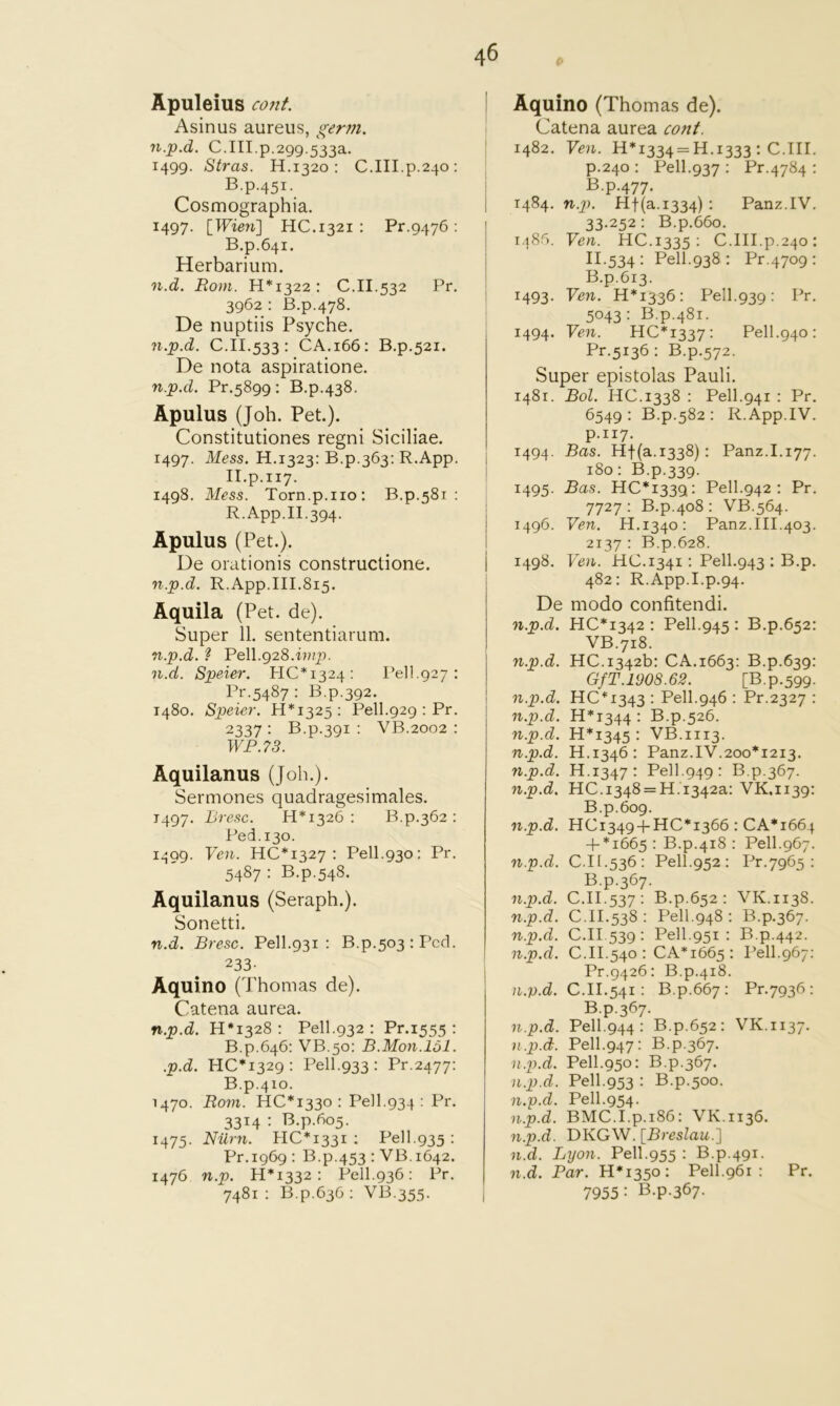 Apuleius co7it. Asinus aureus, germ, n.p.d. C.III.p.299.533a. 1499. Stras. H.1320 : C.III.p.240; B.p.451. Cosmographia. 1497. [Wieyi] HC.1321 ; Pr.9476 ; B.p.641. Herbarium. n.d. Rom. 11*1322: C.II.532 Pr. 3962: B.p.478. De nuptiis Psyche. n.p.d. C.II.533: CA.166: B.p,52i. De nota aspiratione. n.p.d. Pr.5899: B.p.438. Apulus (Joh. Pet.). Constitutiones regni Siciliae. 1497. Mess. H.1323: B.p.363: R.App. II.p.117. 1498. Mess. Torn.p.no: B,p.58i : R.App.II.394. Apulus (Pet.). De orationis constructione. n.p.d. R.App.III.815. Aquila (Pet. de). Super 11. sententiarum. n.p.d. ? Pell.928. n.d. Speier. HC*i324: Pell.927: Pr.5487 : B.p.392. 1480. Speier. 11*1325: Pell.929 : Pr. 2337 : B.p.391 : VB.2002 : WP.73. Aquilanus (Job.). Sermones quadragesimales. 1497. Bresc. 11*1326: B.p.362: Ped.130. 1599. Yen. 110*1327: Pell.930: Pr. 5487 : B.p.548. Aquilanus (Seraph.). Sonetti. n.d. Bresc. Pell.931 : B.p.503:Pcd. 233- Aquino (Thomas de). Catena aurea. n.p.d. H*i328 : Pell.932 : Pr.1555 : B.p.646: VB.50: B.Mon.131. .p.d. 110*1329: Pell.933 : Pr.2477: B.p.4io. 1470. Rom. HO*I33o : Pel 1.934 : Pr. 3314 : B.p.605. 1475. Nilrn. HO*i33i ; Pell.935 : Pr.1969 : B.p.453 : VB.1642. 1476 n.p. H*i332 : Pell.936: Pr. 7481 : B.p.636 : VB.355. Aquino (Thomas de). Catena aurea conf. 1482. Yen. H*i334 = H.1333 : O.III. p.240 : Pell.937 : Pr.4784 : Bp-477- 1484. n.2h Hf(a.i334) • Panz.IV. 33.252: B.p.66o. r.^86. Yen. HO.1335: O.III.p.240: 11.534 : Pell.938 : Pr.4709: B.p.613. 1493. Yen. H*i336: Pell.939; Pr. 5043: B.p.481. 1494. Yen. HO*i337: Pell.940: Pr.5136 : B.p.572. Super epistolas Pauli. 1481. Bol. HO.1338 : Pell.941 : Pr. 6549: B.p.582 : R.App.IV. p.117. 1494. Bas. Hf(a.i338): Panz.I.177. 180: B.p.339. 1495. Bas. HO*i339: Pell.942 : Pr. 7727 : B.p.408 : VB.564. 1496. Yen. H.1340: Panz.III.403. 2137 : B.p.628. 1498. Yen. HO. 1341: Pell.943 : B.p. 482: R.App.I.p.94. De modo confitendi. n.p.d. H0*I342 : Pell.945 : B.p.652: VB.718. n.p.d. HO.1342b: OA.1663: B.p.639: GfT.1908.62. [B.p.599. n.p.d. HO*i343 : Pell.946 : Pr.2327 : n.p.d. H*i344 • B.p.526. n.p.d. H*i345 : VB.1113. n.p.d. H.1346: Panz.IV.200*1213. n.p.d. H.1347: Pell.949: B.p.367. n.p.d. HO.I348 = H.1342a: VK.1139: B.p.609. n.p.d. HOi349 + HO*I366 : OA*i664 + *1665 : B.p.418 : Pell.967. n.p.d. 0.11.536: Pell.952 : Pr.7965 : B.p.367. n.p.d. O.II.537: B.p.652 : VK.1138. n.p.d. 0.11.538 : Pell.948 : B.p.367. n.p.d. O.II.539: Pell.951 : B.p.442. n.p.d. O.II.540 : OA*i665 : Pell.967: Pr.9426: B.p.418. O.II.541: B.p.667: Pr.7936: B.p.367. n.p.d. Pell.944: B.p.652: VK.1137. n.p.d. Pell.947: B.p.367. n.p.d. Pell.950: B.p.367. n.p.d. Pell.953 : B.p.500. n.p.d. Pell.954. n.p.d. BMO.I.p.i86: VK.1136. n.p.d. DKGW. [Breslau.] n.d. Lyon. Pell.955 : B.p.491. n.d. Par. H*i35o: Pell.961 : Pr. 7955: B.p.367.