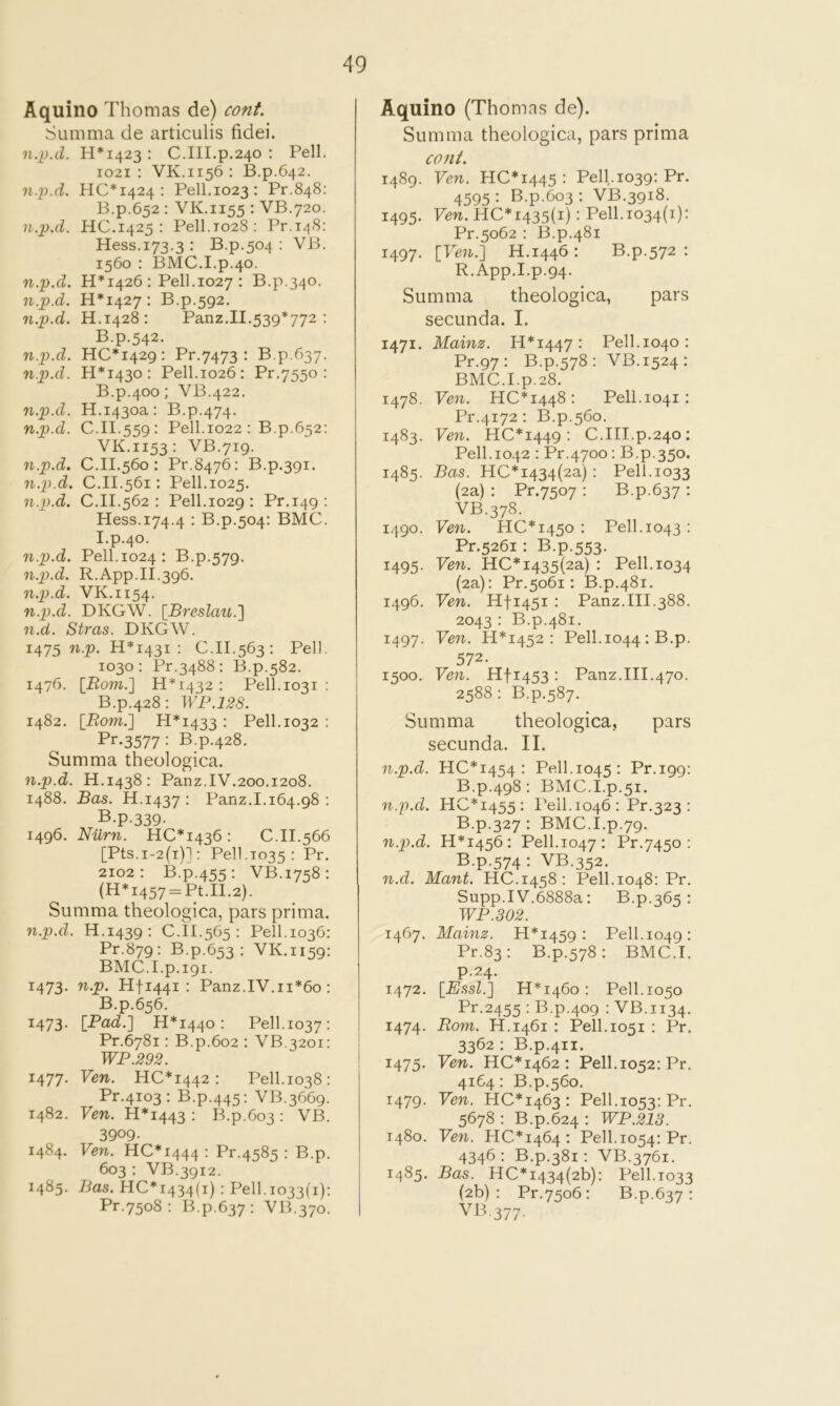 Aquino Thomas de) cont. Summa de articulis fidei. n.p.d. H*i423 : C.III.p.240 : Pell. 1021: VK.1156: B.p.642. n.p.d. 110*1424: Pell,1023: Pr.848: B.p.652 : VK.1155 : VB.720. n.p.d. HC.1425 : Pell.T028: Pr.i48: Hess.173.3 : B.p.504 : VB. 1560 : BMC.I.p.40. n.p.d. H* 1426 : Pell, 1027 : B.p.340. n.p.d. H*I427: B.p.592. n.p.d. H.1428: Panz.II.539*772 : B.p.542. n.p.d. HC*I429: Pr.7473 : B.p.637. n.p.d. H*i43o: Pell.1026: Pr.7550 : B.p.400: VB.422. n.p.d. H.1430a: B.p.474. n.p.d. C.II.559: Pell.1022 : B.p.652: VK.1153: VB.719. n.p.d. C.11.560: Pr.8476: B.p.391. n.p.d. C.II.561; Pell.1025. n.p.d. C.II.562 : Pell.1029 : Pr.149: Hess.174.4 • B.p.504: BMC. I.p.40. n.p.d. Pell.1024 : B.p.579. n.p.d. R.App.II.396. n.p.d. VK.1154. n.p.d. DKGW. [Breslau.'] n.d. Stras. DKGW. 1475 n.». H*I43i : C.II.563: Pell. 1030: Pr.3488: B.p.582. 1476. [Bom.] H*i432 : Pell.1031 : B.p.428 : WP.128. 1482. [Rom.] H*i433 : Pell, 1032 : Pr.3577: B.p.428. Summa theologica. n.p.d. H.1438: Panz.IV,200.1208. 1488. Bas. H.1437: Panz.1.164.98 : B.p.339- 1496. Nilrn. 110*1436 : 0.II.566 [Pts.i-2(i)1: Pell.T035: Pr. 2102: B.p.455: VB.1758: (H*i457-Pt.II.2). Summa theologica, pars prima. n.p.d. H.1439 : C.il.565 : Pell.1036: Pr.879: B.p.653 : VK.1159: BMC.I.p.191. 1473. n.p. Hfi44i : Panz.IV.11*60 : B.p.656. 1473- [Pad.] H*i44o: Pell.1037: Pr.6781: B.p.6o2 : VB.3201: WP.292. 1477. Ven. HC*i442: Pell.1038: Pr.4103: B.p.445: VB.3669. 1482. Ven. H*i443 : B.p.603 • VB. 3909- 1484. Ven. HC*I444 • Pr.4585 : B.p. 603 : VB.3912. 1485. Bas. HC*I434(i) : Pell. 1033(1): Pr.7508 : B.p.637: VB.370. Aquino (Thomas de). Summa theologica, pars prima coni. 1489. Ven. HC*I445 : Pell.1039: Pr. 4595: B.p.603: VB.3918. 1495. Ven. HC*I435(i) : Pell.1034(1): Pr.5062 : B.p.481 1497. [Ven.] H.1446 : B.p.572 : R.App.I.p.94. Summa theologica, pars secunda. I. 1471, Mainz. H*i447: Pell.1040: Pr.97 : B.p.578: VB.1524: BMC.I.p.28. 1478. Ven. HC*I448: Pell. 1041 : Pr.4172 : B.p.560. 1483. Vejv. HC*I449 : 0.III.p.240; Pell. 1042 : Pr.4700: B.p,350. 148s. Bas. HC*i434(2a): Pell.1033 (2a) : Pr.7507 : B.p.637 ; VB.378. 1490. Ven. HC*i45o : Pell.1043: Pr.5261 : B.p.553. 1495. Ven. HC*i435(2a) : Pell. 1034 (2a): Pr.5061: B.p.481. 1496. Ven. Hfi45i : Panz.III.388. 2043 : B.p.481. 1497. Ven. PI*i452 : Pell. 1044 : B.p. 572. 1500. Ven. Hfi453 : Panz.III.470. 2588: B.p.587. Summa theologica, pars secunda. II. n.p.d. HO* 1454 : Pell. 1045: Pr.199: B.p.498: BMC.I.p.51. n.p.d. HC*i455: Pell. 1046 : Pr.323 : B.p.327: BMC.I.p.79. n.p.d. H*I456: Pell.1047: Pr.7450 : B.p.574: VB.352. n.d. Mant. HO.1458: Pell.1048: Pr, Supp.IV.6888a: B.p.365 : WP.302. 1467. Mainz. H*i459: Pell.1049: Pr.83: B.p.578: BMC.I. P-24- 1472. [E.ssl.] H*i46o : Pell. 1050 Pr.2455 : B.p.409 : VB.1134. 1474. Rom. H.1461 : Pell. 1051 : Pr, 3362 : B.p.411. 1475. Ven. HC*i462 : Pell.1052: Pr. 4164: B.p.560. 1479. Ven. 110*1463: Pell.1053: Pr. 5678 : B.p.624 : WP.213. 1480. Ven. HC*I464 : Pell.1054: Pr. 4346: B.p.381: VB.3761. 1485. Bas. HC*i434(2b): Pell.1033 (2b): Pr.7506: B.p.637: VB.377.