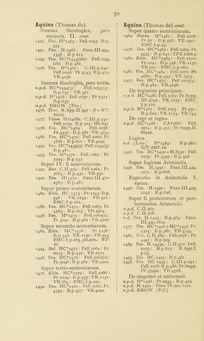 Aquino (Thomas de). Summa theologica, pars secunda. II. cont. 1491. Ven. 1-1*1465; Pell.1055 : B.p. 554- 1491. Ven. H.1466: Panz.III.294. 1348 : B.p.6ii. 1495. Vc7i. HC*i435(2b): Pell.1034 (2b) : B.p.481. 1496, Ven. 11*1467: C.III.p.240: Pell.1056 : Pr.5143: B.p.472; VB.4238. Summa theologica, pars tertia. HC* 1434(3): Pell.1033(3) ; B.p.637 : VB.371. Ji.p.d. 11*1468: Pell.1057: Pr.7474 : B.p.637. n.p.d. DKGW. [Few.] 1476. Trev. R.App.II.397 : 265a). Valen. Hfi468a : C.III.p.240 ; Pell.1059 ; B.p.523 : Hb.637. 1478. Ven. 110*1469 : Pell.1058 : Pr.4331 : B.p.381: VB.3754. i486. Ven. HC*i47o: Pell.1060; Pr. 4826 : B.p.600 : VB.4042. 1493. Ven. HC*I435(3): Pell.1034(3); B.p.481. 1493. Few. H*i47i ; Pell. 1061 : Pr. 5299: B.p.537. Super IV. 11 sententiarum. 1492. Bas. C.II.579 ; Pell. 1062 : Pr. 7683 : B.p.450 ; VB.531. 1500. Few. Hfi472 : Panz.III.470. 2589 ; B.p.482. Super primo sententiarum. 1480. K.ohi. HC.1473 : Pr.1243: B.p. 548; VK.1149: VB.922 : BMC.I.p.262. i486. Few. HC*i474: Pell. 1063: Pr. 4589 : B.p.603 : VB.3914. 1498. Few. H*i475 : Pell.1065(1) : Pr.5091 ; B.p.482 : VB.4207. Super secundo sententiarum. 1481. Koln. HC*i476; Pr.1248 ; B.p.548; VK.1150; VB.923: BMC.l.p.263,pU.xxv.: WP. 46. 1494. Bol. HC* 1477 : Pell. 1064 : Pr. 6625 : B.p.432 : VB.2772. 1498. Few. HC*i478 : Pell.1065(2) : Pr.5096 : B.p.482 : VB.4202. Super tertio sententiarum, 1476. Koln. HC*i479: Pell. 1066 ; Pr.1029: B.p.457: VK.1151: VB.764 : BMC.I.p.220. 1490. Few. HC*I48o: Pell.1067: Pr. 4792: B.p.477: VB.4020. Aquino (Thomas de) conf. Super quarto sententiarum. 1469. Mainz. H*I48i ; Pell.1068 : Pr.87; B.p.578 : VB.1521 : BMC.I.p.25. 1478. Few. HC*I482: Pell. 1069: Pr. 4455 ; B.p.641: TFS.iy06.q. 1480. Kohl. HC*I483 : Pell.1070; Pr,i24i : B.p.548 ; VK.1152: VB.921 : BMC.I.p.262. 1481. Few. HC*i484 ; Pell.1071; Pr. 4680 : B.p.433 ; VB.3975. 1497. Few. HC*I485 : Pell. 1065(4) • B.p.482 : VB.4196. De regimine principum, n.p.d. HC*I486: Pell.1072: Pr.Supp. 111.975a: VK.1175; BMC. I.p.2io. n.p.d. H*I487: Pell.1073: Pr.951 : B.p.610 : VK.1174: VB.743. De rege et regno. n.p.d. HC*I488: CA*i666: Pell. 1074; B.p.451 : Pr.Supp.II. 8849a. Logica. n.d. [Leip.'] H*i489: B.p.462: GfT.1907.14. 1496. Few. HC*I49o = H.8532 ; Pell. 1075 ; Pr.5397; B.p.348. Super logicam Aristotelis. 1497. Few. H.1491: Panz.III.424. 2272 : B.p.628. Expositio in Aristotelis 11. varios. 1496. Few. H.1492: Panz.III.403. 2142 : B.p.628. Super 11. posteriorum et peri- hermenias Aristotelis. n.p.d. C.II.567. 7i.p.d. C.II.568. 71.d. Few, H.1493: B.p.369: Panz. III. 499.2824. 1477. Ve7i. HC*I496+HC*I497; Pr. 4314: B.p.380: VB.3749. 1481. Fe7^. C.II.569 : Pell. 1076 : Pr. 4441 : B.p.509. 1489. Ve7i. H.1493a: C.II.570: Pell. 1077; B.p.617; R.App.I. P-95- 1495. Few. HC.1494: B.p.481. 1496. Few. HC.1495 : C.III.p.241: Pell. 1078: B.p.486: Pr.Supp. IV. 5599a: VB.4518. De singulari et universali. 7i.p.d. H*i498: Pr.2934: B.p.479. n.p.d. H.1499 : Panz.IV.201.1221. n.p.d. DKGW. [Erf.}
