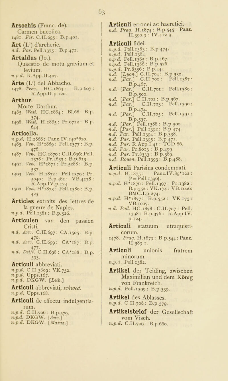 Arsochis (Franc, de). Carmen bucolica. 1481. Fir. C.11.695 : B.p.401. Art (L’) d’archerie. I n.d. Par. Pell.1375 : B.P 471. Artaldus (Jo.). Quaestio de motu gravium et levium. n.p.d. R.App.II.407. Arte (L’) del Abbacho. 1478. Trev. HC.1863 : B.p.607 ; R.App.II.p. 120. Arthur. Morte Darthur. 1485. West. HC.1864: B1.66: B.p. 374- 1498. West. H.1865: Pr.9712 : B.p. 644. I Articella. n.p.d. H.1868: Panz.IV. 140*620. i 1483. Few. H* 1869 : Pell.1377 : B.p. 476. j 1487. Ven. HC.1870: C.II.696: Pell. i 1378 : Pr.4633 : B.p.613. 1491. Ven. 11*1871: Pr.5288: B.p. 537- 1493. Yen. H.1872 : Pell.1379; Pr. 5040: B.p.481: VB.4178 : R.App.IV.p.124. 1500. Ven. 11*1873: Pell.1380: B.p. 423- Articles extraits des lettres de la guerre de Naples. n.p.d. Pell. 1381 : B.p.526. Articulen van den passien Cristi. ! n.d. Anv. C.II.697: CA.1505: B.p. 1 470. j n.d. Anv. C.II.699: CA*i87: B.p. j 477- I n.d. Delft. C.II.698 : CA*i88: B.p. i 593- I Articuli abbreviati. n.p.d. C.II.3609: VK.752. n.p.d. Upps.167. n.p.d. DKGW. [Lilh.'\ Articuli abbreviati, schwed. '■ n.p.d. Upps.i68. Articuli de effectu indulgentia- rum. n.p.d. C.II.706 : B.p.579. n.p.d. DKGW. [Anv.] n.p.d. DKGW. [Mainz.] i Articuli erronei ac haeretici. n.d. Drag. H.1874: B.p.545 : Panz. II.390.9 : IV.412.9. Articuli fidei. n.p.d. Pell.1383 : B.p.474. n.p.d. Pell.1384. n.p d. Pell.1385: B.p.467. n.p.d. Pell.1386 : B.p.526. n.p.d. Pr.8356: B p.444. n.d. [Lyon.] C.II.704: B.p.330. n.d. [Par.] C.II.700: Pell.1387- B.p.467. n.d. [Par.] C.II.701 : Pell.1389 : B.p.500. n.d. [Par.] C.II.702 : B.p.367. n.d. [Par.] C.II.703: Pell.1390: B.p.474. n.d. [Par.] C.II.705 : Pell. 1391 : B.p-537- n.d. [Par.] Pell.1388: B.p.500 n.d. [Par.] Pell. 1392: B.p.474. n.d. Par. Pell.1394: B.p.338. n.d. Par. Pell.1395: B.p.471. n.d. Par. R.App.I.41 : TCD.86. n.d. Par. Pr.8013 : B.p.499. n.d. Par. Pr.8333 : B.p.389. n.d. Rouen. Pell.1393: B.p.488. Articuli Parisius condemnati. n.p.d. H.1875: Panz.IV.89*122 : (? = Pell.i396). n.p.d. H*i876: Pell.1397: Pr.1382: B.p.552 : VK.174: VB.1006: BMC.I.p.274. n.p.d. 11*1877: B.p.552 : VK.175 : VB.1007. n d. Pad. HC.1878 : C.II.707 : Pell. 1398 : B.p.376 : R.App IV. p.124. Articuli statuum utraquisti- corum. 1478. Prag. H.1879; B.p.544 : Panz. 11.389.1. Articuli unionis fratrem minorum. n.p.d. Pell. 1382. Artikel der Teiding, zwischen Maximilian und dem Konig von Frankreich. n.p.d. Pell.1399 : B.p.339. Artikel des Ablasses. n.p.d. C.II.708 : B.p.579. Artikelsbrief der Gesellschaft vom Visch. n.p.d. C.II.709 : B.p.660.