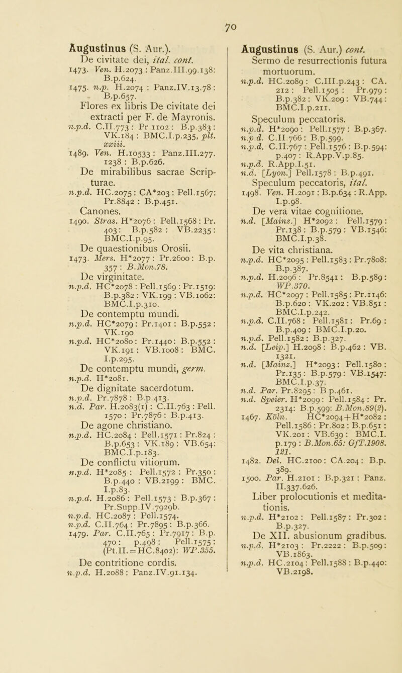 Augustinus (S. Aur.). De civitate dei, ital. cont. 1473. Ven. H.2073 : Panz.III.gg.138: B.p.624. 1475. n,p. H.2074 : Panz.IV.13.78 : B.p.657. . Flores ex libris De civitate dei extracti per F. de Mayronis. n.p.d. C.II.773 : Pr,iio2 : B.p.383 : VK.184: BMC.I.p.235, xxiii. i48g. Ven. H.10533 : Panz.III.277. 1238 : B.p.626. De mirabilibus sacrae Scrip- turae. n.p.d. HC.2075 : CA*203 : Pell.1567: Pr.8842 : B.p.451. Canones. i4go. Stras. H*2oy6: Pell.1568 ; Pr. 403: B.p.582 : VB.2235: BMC.I.p.g5. De quaestionibus Orosii. 1473. Mers. H*2077 : Pr.2600: B.p. 357 ; B.Mon.78. De virginitate. n.p.d, HC*2078 : Pe.ll.156g ; Pr.i5ig: B.p.382 : VK.igg : VB.1062: BMC.I.p.310. De contemptu mimdi. n.p.d. HC*207g : Pr.1401 : B.p.552 : VK.igo n.p.d. HC*2o8o: Pr.1440: B.p.552: VK.igi: VB.1008: BMC. I.p.2g5. De contemptu mundi, germ, n.p.d. H*2o8i. De dignitate sacerdotum. n.p.d. Pr.7878 : B.p.413. n.d. Par. 11.2083(1) : C.II.763 : Pell. 1570 : Pr.7876 : B.p.413. De agone christiano. n.p.d. HC.2084 : Pell. 1571 : Pr.824 : B.p.653; VK.i8g: VB.654: BMC.I.p.183. De conflictu vitiorum. n.p.d. H*2o85 : Pell.1572 : Pr.350 : B.p.440 : VB.2igg : BMC. I.p.83. n.p.d. H.2086 : Pell.1573 : B.p,367 : Pr.Supp.IV.7g2gb. n.p.d. HC.2087 : Pell.1574. n.p.d. C.II.764: Pr.78g5 : B.p.366. 1479. Par. C.II.765 : Pr.7gi7: B.p. 470: p.4g8 : Pell.1575: (Pt.II. = HC.8402): WP.355. De contritione cordis. n.p.d. H.2088: Panz.IV.g1.134. Augustinus (S. Aur.) cont. Sermo de resurrectionis futura mortuorum. n.p.d. HC.2o8g : C.III.p.243 : CA. 212: Pell. 1505 : Pr.97g : B.p.382 ; VK.209 : VB.744: BMC.I.p.2ii. Speculum peccatoris. n.p.d. H*2ogo : Pell.1577 : B.p.367. n.p.d. C.II.766: B.p.5gg. n.p.d. C.II.767 i Pell.1576 : B.p.5g4: p.407 : R.App.V.p.85. n.p.d. R.App.I.51. n.d. [^Lyon.'] Pell.1578 : B.p.4gi. Speculum peccatoris, ital. I4g8. Ven. H.2ogi: B.p.634 : R.App. I. p.gS. De vera vitae cognitione. n.d. \Mainz.'] H*2og2 : Pell.1579: Pr.138: B.p.579: VB.1546: BMC.I.p.38. De vita Christiana. n.p.d. HC*2095 : Pell. 1583 : Pr.7808: B.p.387. n.p.d. H.2096 : Pr.8541: B.p.589: WP.370. n.p.d. HC*2097 : Pell.1585 : Pr.1146: B.p.620 : VK.202 : VB.851 : BMC.I.p.242. n.p.d. C.II.768: Pell.1581: Pr.6g : B.p.409 : BMC.I.p.20. n.p.d. Pell.1582: B.p.327. n.d. [Leip.'] H.2098: B.p.462 : VB. 1321. n.d. [Mainz.'] 11*2093: Pell.1580: Pr.135: B.p.579: VB.1547: BMC.I.p.37. n.d. Par. Pr.8295 : B p.461. n.d. Speier. Pell.1584: Pr. 2314: B.p.599: B.Mon.89(2). 1467. Koln. HC*2094 + H*2o82 : Pell.1586 : Pr.8o2 : B.p.651 : VK.201: VB.639: BMC.I. p.179 : B.Mon.65: GfT.1908. 121. 1482. Del. HC.2100: CA.204: B.p. 389. 1500. Par. H.2101 : B.p.321 : Panz. II. 337.626.^ Liber prolocutionis et medita- tionis. n.p.d. H*2io2 : Pell.1587: Pr.302 : B.p.327. De XII. abusionum gradibus. n.p.d. H*2io3 : Pr.2222 : B.p.509: VB.1863. n.p.d. HC.2104: Pell.1588 : B.p.440: VB.2198.