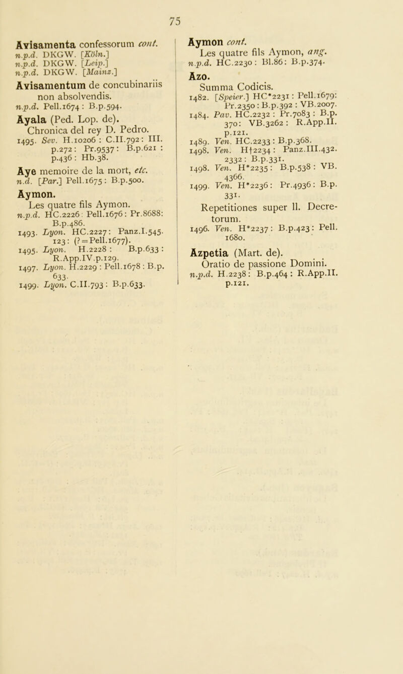 AYisamenta confessorum cont. n.p.d. DKGW. [KolnJ] n.p.d. DKGW. [Leip.] n.p.d. DKGW. IMainz.'] AYisamentum de concubinariis non absolvendis. n.p.d. Pell.1674: B.p.594. Ayala (Fed. Lop. de). Chronica del rey D. Pedro. 1495. Sev. H. 10206 : C.II.792* HL p.272: Pr.9537: B.p.621 : p.436: Hb.38. Aye memoire de la mort, etc. n.d. [Par.] Pell.1675: B.p.500. Aymon. Les quatre fils Aymon. n.p.d. HC.2226; Pell.1676: Pr.8688: B.p.486. 1493. Lyon. HC.2227: Panz.I.545. 123: (? = Pell.i677). 1495. Lyon. H.2228 ; B.p.633 : R.App.IV.p.129. 1497. Lyon. H.2229 ; Pell.1678 : B.p. 633- 1499. Lyon. C.II.793 : B.p.633. ! Aymon cont. I Les quatre fils Aymon, a?ig. I n.p.d. HC.2230: B1.86: B.p.374. Azo. Summa Codicis. 1482. \_Speier.'] UC*22^i: Pell. 1679; Pr.2350 : B.p.392 : VB.2007. 1484. Pav. HC.2232 : Pr.7083 : B.p. 370: VB.3262: R.App.II. p.I2I. 1489. Ven. HC.2233 : B.p.368. 1498. Ven. Hf2234: Panz.III.432. 2332: B.p.331. 1498. Ven. H*2235 : B.p.538 : VB. 4366. 1499. Ven. 11*2236: Pr.4936: B.p. 331- Repetitiones super 11. Decre- torum. 1496. Ven. H*2237 : B.p.423: Pell. 1680. j Azpetia (Mart. de). I Oratio de passione Domini, j n.p.d. H.2238: B.p.464 : R.App.II. I p.I2I.