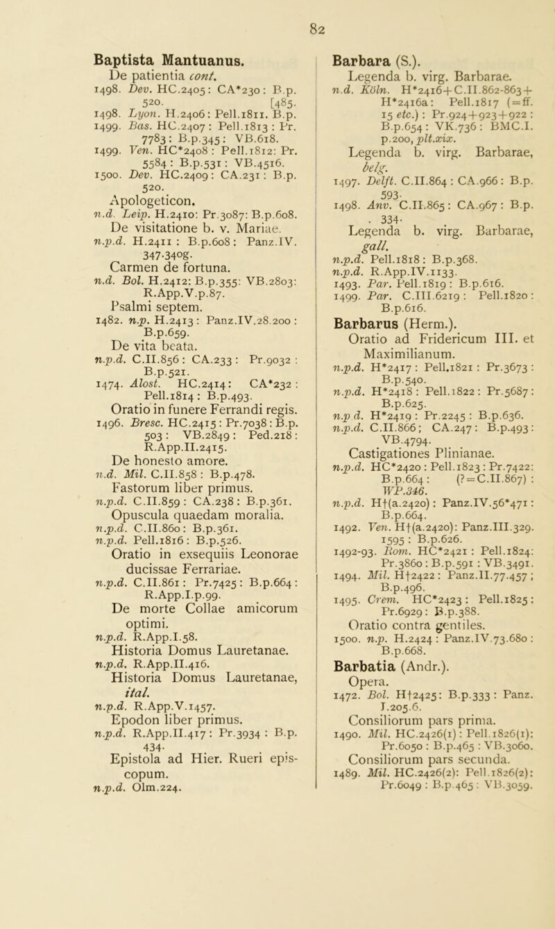 Baptista Mantuanus. De patientia cont. 1498. Dev. HC.2405: CA*23o ; B.p. 520. [485. 1498. Lyon. H.2406: Pe]l.i8ii. B.p, 1499. Bas. HC.2407 : Pell.1813 : Pr. 7783: B.p.345: VB.618. 1499. Ven. HC*24o8 : Pell.1812: Pr. 5584 : B.p.531: VB.4516. 1500. Dev. HC.2409: CA.231: B.p. 520. _ Apologeticon, n.d. Leip. H.2410; Pr.3087: B.p.608. De visitatione b. v. Mariae. n.p.d. H.2411 : B.p.6o8 : Panz.IV. 347-34og. Carmen de fortuna. n.d. Bol. H.2412: B.p.355: VB.2803: R.App.V.p.87. Psalmi septem. 1482. n.p. H.2413: Panz.IV.28.200 ; B.p.659. De vita bcata. n.p.d. C.II.856 : CA.233 : Pr.9032 : B.p.521. 1474. Alost. HC.2414: CA*232 : Pell.1814: B.p.493. Oratio in funere Ferrandi regis. 1496. Bresc. HC.2415 : Pr.7038: B.p. 503 : VB.2849 : Ped.2i8 : R.App.II.2415. De honeslo amore. n.d. Mil. C.II.858 : B.p.478. Fastorum liber primus. n.p.d. C.II.859 : CA.238 ; B.p.361. Opuscula quaedam moralia. n.p.d. C.II.860: B.p.361. n.p.d. Pell.1816: B.p.526. Oratio in exsequiis Leonorae ducissae Ferrariae. n.p.d. C.II.861: Pr.7425 : B.p.664; R.App.I.p.99. De morte Collae amicorum optimi. n.p.d. R.App.I.58. Historia Domus Lauretanae. n.p.d. R.App.II.416. Historia Domus Lauretanae, ital, n.p.d. R.App.V.1457. Epodon liber primus. n.p.d. R.App.II.417: Pr.3934 : B.p. 434- Epistola ad Hier. Rueri ep?s- copum. n.p.d. Olm.224. Barbara (S.). Legenda b. virg. Barbarae. n.d. Koln. 11*24164-0.11.862-863 + H*24i6a: Pell.1817 ( = ff. 15 etc.) : Pr.924 + 923 + 922 : B.p.654: VK.736: BMC.I. p.200, plt.xix. Legenda b. virg. Barbarae, belg. 1497. Delft. C.II.864 : CA.966: B.p. 593- 1498. Anv. C.11.865 : CA.967 : B.p. . 334- Legenda b. virg. Barbarae, gall. n.p.d. Pell.1818: B.p.368. n.p.d. R.App.IV.1133. 1493. Par. Pell.1819; B.p.616. 1499. Par. C.III.6219 ; Pell.1820 ; B.p.616. Barbaras (Herm.). Oratio ad Fridericum III. et Maximilianum. n.p.d. 11*2417 : Pell.1821 ; Pr,3673 : B.p.540. n.p.d. H*24i8 : Pell. 1822: Pr.5687 : B.p.625. n.p d. 11*2419 : Pr.2245 : B.p.636. n.p.d. C.II.866; CA.247 : B.p.493 : VB.4794. Castigationes Plinianae. n.p.d. HC*242o : Pell. 1823 : Pr.7422: B.p.664: (? = C.II.867) : WP.346. n.p.d. Hf(a.242o): Panz.IV.56*471: B.p.664. 1492. Ven. Hf(a.242o): Panz.III.329. 1595 : B.p.626. 1492-93. B,om. HC*242i : Pell.1824; Pr.3860 ; B.p.591 : VB.3491. 1494. Mil. Hf2422 : Panz.II.77.457 ; B.p.496. 1495. Crem. 110*2423: Pell.1825: Pr.6929: B.p.388. Oratio contra gentiles. 1500. n.p. H.2424 : Panz.IV.73.680 : B.p.668. Barbatia (Andr.). Opera. 1472. Bol. 1112425: B.p.333 : Panz. 1.205.6. Consiliorum pars prima. 1490. Mil. 110.2426(1); Pell. 1826(1); Pr.6050 : B.p.465 : VB.3060. Consiliorum pars secunda. 1489. Mil. 110.2426(2): Pell. 1826(2); Pr.6049 : B.p.465 ; VB.3059,