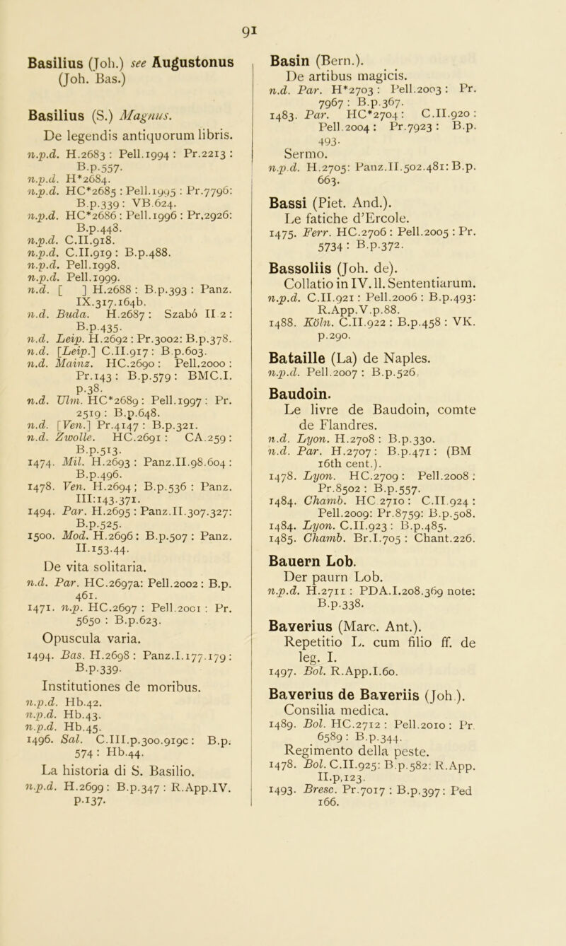 Basilius (Job.) see Augustonus (Job. Bas.) Basilius (S.) Magnus. De legendis antiquorum libris. n.p.d. H.2683 : Pell.1994: Pr.2213 : B.p-557- n.p.d. 11*2684. n.p.d. HC*2685 : Pell.1995 : Pr.7796: B.p.339: VB.624. n.p.d. HC*2686 : Pell. 1996 : Pr,2926: B.p.443. n.p.d. C.II.918. n.p.d. C.II.919 : B.p.488. n.p.d. Pell.1998. n.p.d. Pell. 1999. n.d. [ ] H.2688 : B.p.393 : Panz. IX.317.164b. n.d. Buda. H.2687 : Szabo II 2 : B.p-435- n.d. Leip. H.2692 : Pr.3002: B.p.378. n.d. \Leip.'] C.II.917; B.p.603. n.d. Mainz. HC.2690 : Pell.2000 : Pr.143 : B.p.579 : BMC.I. p.38. n.d. Ulvi. HC*268g: Pell.1997; Pr. 2519 : B.p.648. n.d. [Ve7i.] Pr.4147 : B.p.321. n.d. Zwolle. HC.2691 : CA.259: B.p.513. 1474. Mil. H.2693 : Panz.II.98.604 : B.p.496. 1478. Ve7i. H.2694; B.p.536 : Panz. 111:143.371. 1494. Par. H.2695 : Panz.II.307.327: B.p.525. 1500. IfotZ. H.2696: B.p.507 : Panz. II.153.44. De vita solitaria. n.d. Par. HC.2697a: Pell.2002: B.p. 461. 1471. n.p. HC.2697 • Pe]1.2oci : Pr. 5650 : B.p.623. Opuscula varia. 1494. Bas. H.2698 : Panz.I.i77.i79 ; B.p-339- Institutiones de moribus. n.p.d. Hb.42. n.p.d. Hb.43. n.p.d. Hb.45. 1496. Sal. C.III.p.300.919c : B.p. 574: Hb.44. La bistoria di S. Basilio. n.p.d. H.2699: B.p.347 : R.App.IV. P-137- Basin (Bern.). De artibus magicis. n.d. Par. 11*2703 : Pell.2003 : Pr. 7967: B.p.367. 1483. Par. HC*2704 : C.II.920: Pell.2004: Pr.7923 : B.p. 493- Sermo. n.p.d. H.2705: Panz.II.502.481: B.p. 663. Bassi (Piet. And.). Le fatiche d’Ercole. 1475. Ferr. HC.2706 : Pell.2005 : Pr. 5734: B.p.372. Bassoliis (Job. de). Collatio in IV. 11. Sententiarum. n.p.d. C.II.921 : Pell.2006 : B.p.493: R.App.V.p.88. 1488. K(5ln. C.II.922 : B.p.458 : VK. p.290. Bataille (La) de Naples. n.p.d. Pell.2007 : B.p.526: Baudoin. Le livre de Baudoin, comte de Flandres. n.d. Lyon. H.2708 : B.p.330. n.d. Par. H.2707: B.p.471 : (BM i6th cent.). 1478. Lyon. HC.2709 : Pell.2008 : Pr.8502 : B.p.557. 1484. Chamb. HC 2710 : C.II.924 : Pell.2009: Pr.8759: B.p.508. 1484. Lyon. C.II.923 ; B.p.485. 1485. Chamb. Br.I.705 : Chant.226. Bauern Lob. Der paurn Lob. n.p.d. H.2711 : PDA.1.208.369 note: B.p.338. Baverius (Marc. Ant.). Repetitio L. cum filio ff. de leg. I. 1497. Bol. R.App.I.6o. Baverius de Baveriis (Job ). Consilia medica. 1489. Bol. HC.2712 : Pell.2010 : Pr. ^ 6589 : B.p.344. Regimento della peste. 1478. Bol. C.II.925: B.p.582: R.App. II.p,123. 1493. Bresc. Pr.7017 : B.p.397; Ped 166.