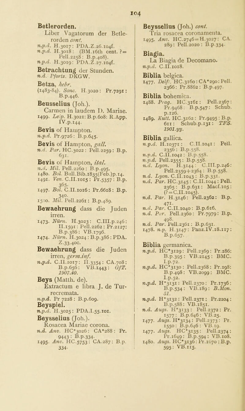 Betlerorden. Liber Vagatorum der Betle- rorden cant. n.p.d. H.3017: PDA.Z.26.i04f. n.p.d. H.3018: (BM.i6th cent. ? = Pell.2258; B.p.408). n.p.d. H.3019: PDA.Z.27.i04f. Betrachtung der Stunden. n.d. Pfortz. DKGW, Betz a, hebr. (1483-84). ^onc. H.3020: Pr.7291: B.p.446. Beusselius (Job.). Carmen in laudem 1). Mariae. 1499. Leip. H.3021: B.p.608; R.App. IV.p.144. Bevis of Hampton. n.p.d. Pr.9726: B.p.6.^5. Be vis of Hampton, gall, n.d. Par. HC.3022 ; Pell.2259: B.p. 631. Bevis of Hampton, ital. n.d.. Mil. Pell.2260 : B.p.495. 1480. Bol. Ball.Bib.i835(Feb.)p.i4. 1491. Pew. C.II.1015 : Pr.5357:B.p. 365. 1497. Bol. C.II.1016: Pr.66i8: B.p. 340- 1500. Mil. Pell.2261: B.p.489. Bewaehrung dass die Juden irren. 1473. Nilrn. H.3023 : C.III.p.246: II.1591: Pell.2262; Pr.2127: B.p.386: VB.1796. 1474. H.3024 : B.p.386: PDA. Z.33.40c. Bewaehrung dass die Juden irren, germ.inf. n.p.d. C.II.1017: 11.3334: CA.708: B.p.656: VB.1443: OfT. 1907.40. Beys (Matth. de). Extractum e libra J. de Tur- recremata. n.p.d. Pr 7228 : B.p.609. Beyspiel. n.p.d. H.3025 : PDA.1.55.101. Beysselius (Job.). Rosacea Mariae corona. n.d. Atw. HC*3026 : CA*288 : Pr. 9443: B.p.334. 1495. Anv. HC.5753: CA.287: B.p. 334- Beysselius (Job.) cont. Tria rosacea coronamenta. 1495. Anv. 110.2746=11.3027: CA. 289: Pell.2020 : B.p.334. Biagia. La Biagia de Decomano. n.p.d. C.II.1018. Biblia belgica. 1477. Delft. HC.3160 : CA*29o: Pell. 2366: Pr.8862 : B.p.497. Biblia bobemica. 1488. Prag. HC.3161 : Pell.2367 : Pr.9468: B.p.547: Schub. p.126. 1489. Kutt. HC.3162 : Pr.9495 : B.p. 611: Schub.p.131: TFS. 1901.yy. Biblia gallica. n.p.d. H.10371 : C.II.1041: Pell. 2356: B.p.558. n.p.d. C.II.1042: B.p.558. n.p.d. Pell.2355: B.p.558. n.d. Lyon. H.3144; C.III.p.246: Pell.23594-2364 ; B.p.558. n.d. Lyon. C.II.1043 ; B.p.331. n.d. Par. HC.3145 : C.II.1044 : Pell. 2365: B.p.631: Macf.105: (? = 0.11.1045). n.d. Par. H.3146: Pell.2362: B.p. 471. n.d. Par. O.II.1040: B.p.616. n.d. Par. Pell.2360: Pr.7979: B.p. 498. n.d. Par. Pell.2361: B.p.631. 1478. n.p. H.3147: Panz.IV.18.117: B.p.657. Biblia germanica. n.p.d. 110*3129: Pell.2369: Pr.286: B-P-395 : VB.2145 : BMO. I.p.72. n.p.d. HO*3I3o : Pell.2368 : Pr.198: B.p.498: VB.2099 : BMO. I.p.52. n.p.d. 11*3131: Pell.2370: Pr.1736: B p-534: VB.189: B.ilon. 51. n.p.d. 11*3132: Pell.2371: Pr.2204 : B.p.588: VB.1851. n.d. Augs. H*3i33 : Pell.2372: Pr. 1577: B.p.646: VB.25. 1477. .iwgrs. 14*3134: Pell.2373: Pr. 1550: B.p.646 : VB.19. 1477. Augs. 110*3135: Pell.2374: Pr.1649: B.p.594: VB.108. 1480. Aiigs. 110*3136: Pr.1670 : B.p. 595: VB.115.