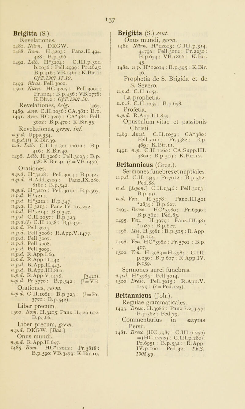 Brigitta (S.). Revelationes. 1481. Niirn. DKGW. 14S8. Bo7)i. H.3203: Panz.11.494. 428 : 13.p.566. 1492. Liib. H*3204 : C.III.p.301, b.1056: Pell.2999 : Pr.2625: B.p.416 : VB.1461 : K.Bir.i: GfT.1907.17.19. 1499. Stras. Pell.3000. 1500. Niirn. HC.3205 : Pell.3001 : Pr.2124 : B.p.456 : VB.1778; K.Bir.2 ; GfT.1907.50. Revelationes, l^e/g. [469. 1489. A71V. C.II.1056 : CA.381 : B.p. 1491. A71V. HC.3207 : CA*382:Pell. 3002: B.p.470: K.Bir.55. Revelationes, ge?y/t. inf. n.p.d. Upps.334. n.p.d.{?) K.Bir.39. n.d. Lilb. C.III.p.3oi.io6ia; B.p. 416; K.Bir.40. 1496. Liib. H.3206; Pell.3003 ; B.p. 358: K.Bir.41: (? = VB.1476). Orationes. n.p.d. H*32o8 : Pell.3004 : B.p.323, n.p.d. H.Add.3209 : Panz.IX.280. 8i8r : B.p.542. 7i.p.d. H*32io : Pell.3010: B.p.567. n.'p.d. H*32ii. n.p.d. H*32I2 : B.p.347. n.p.d. H.3213 : Panz.IV. 103.252. 7i.p.d. 11*3214; B.p.347. n.p.d. C.II.1057 : 13.p.323. n.p.d.(?) C.II.1058: B.p.350. 7i.p.d. Pell.3005. n.p.d. Pell.3006 ; R.App.V.1477. n.p.d. Pell.3007. n.p.d. Pell.3008. n.p.d. Pell.3009. n.p.d. R.App.I.69. ■n.p.d. R.App.II.442. n.p.d. R.App.II.443. ■n.p.d. R.App.III.86o. n.p.d. R.App.V.1478. [3421). ■n.p.d. Fv.-^jyo-. B.p.542: (? = V13. Orationes, germ. n.p.d. C.II.1061 : B.p 323 ; (? = Pr. 3771: B.p.542). Liber precum. 1500. Roni. H.3215: Panz.11.520.612: B.p.566. Liber precum, germ, n.p.d. DKGW. [Ras.] Onus mundi. 7i.p.d. R.App.II.647. 1485. Rom. HC*i2oi2; Pr.3818: B.p.590: VB.3479: K.Bir.io, Brigitta (S.) cont. Onus mundi, germ. 1481. Niirn. 11*12013: C.III.p.314. 4479a: Pell.3012 : Pr.2230 : B.p.654: VB.1866: K.Bir. 45- 1482. n.p. H*i20I4 : B.p.595 : K.Bir. Prophetia de S. Brigida et de S. Severo. n.p.d. C.II. 1054. La prophetia. n.p.d. C.II.1055 : B.p 658. Profetia. n.p.d. R.App.III.859. Opusculum vitae et passionis Christi. 1489. Anist. C.II.1059; CA*38o : Pell.3011 ; Pr.9382 : B.p. 469: K.Bir.i I. 1491. np. C.II.1060: CA.Supp.III. 380a: B.p.519 ; K.Bir.12. Britannicus (Greg.). Sermones funebresetnuptiales. n.p.d. C.II.1345: Pr.7012 : B.p.362: Ped.88. n.d. iLyon.'] C.II.1346: Pell.3013 : B.p.491. n.d. Ven. PI.3978 : Panz.III.501 *2835 : B.p.627. 1495. Bresc. HC*398o: Pr.Cggo : B.p.362 : Ped.83. 1495. Ve7i. PI.3979: Panz.111.381 *1987 : B.p.627. 1496. Mil. PI 3981 : B.p.515 : R.App. I.p.114. 1498. Ven. HC*3982 : Pr.5701 : B.p. 417. 1500. Ven. 11.3983 = 14.3984; C.III. p.250: B.p.607 : R.App.IV. P-159- Sermones aurei funebres. n.p.d. 14*3985 : Pell.3014. 1500. Bresc. Pell.3015 ; R.App.V. 1479; {? = Peel. 123). Britannicus (Job.). Regulae grammaticales. 1493. Bresc. PI.398G : Panz.1.253.77: B.p.362 : Ped.79. Commentarius in satyras Persii. 1481. Bresc. (HC.3987 : C.I4I.p.250) = (440.12729; C.III p.280): Pr.6951 : B.p.532 : R.App. IV.p.160; Ped.32: TFS. lOOo.gg.