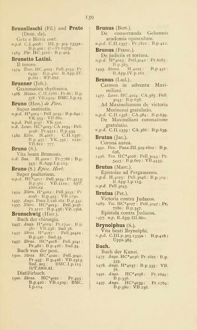 Brunelleschi (Fil.) and Prato (Dom. da). Geta e Birria cont. C.I.4008: III. p. 303-1355a-: B.p.402 : (? = Pr,6379). | 1483. Fir. HC.3216 : B.p.403. 1 Brunette Latini. | II tesoro. I 1474. Trev. HC.4009 : Pell,3033 : Pr. j 6459: B.p.480: R.App.IV. I p.i6i ; WP.263. j Brunner (Joh.). i Grammatica rhythmica. j 1468. Mainz. C.II.2766: Pr.86: B.p. i 578 : VB.1519: BMC.I.p.25. I Bruno (Hen.) de Piro. Super institutis. n.p.d. 11*4014: Pell.3039: B.p.642 ; VK.553: VB.880. n.p.d. Pell.3037 : VK.552. n.d. Louv. 110*4015: CA.1054 : Pell. 3038: Pr.9311 : B.p.433. 1482. Kbln. H.4016 : C.II.1356 ; B.p. 457: VK.552: mo: VB.811 : 777. Bruno (S.). Vita beata Brunonis. n.d. Bas. H.4010 : Pr.7788 : B.p. 345: R.App.I.p.115. Bruno (S.) £pisc. Herb. Super psalterium. n.p.d. HC*40ii : Pell.3034 : Pr.3123; B.p.561 : VB.iiio: GfT. 1908.64. 1494. Nilrn. PR4012 : Pell.3035: Pr. 2096; B.p.455 : VB.1750. 1497. Augs. Panz.1.126.161; B.p.332. 1497. Nilrn. HC*40i3 : Pell.3036 : Pr.2ii7 : B.p.456 : VB.1768. Brunschwig (Hier.). Buch der chirurgia. 1497. Auqs. 13*4019: P1M7UO : B.p. 581; VB.238: Slid.58. 1497. Stras. H*4oi7: Pell.3041a : B.p.426 : Sud.55. 1497. Stras. HC*40i8: Pell.3041 : Pr.481 : B.p.426: Slid.54. Buch von der pest. 1500. Stras. H0*4020: Pell.3040 : Pr.495 : B.p.426: VB.2313: Sud. 205 : BMO.I.p.115 : GfT.19U8.81. Distillirbuch. 1500. Stras. HO*402i ; Pr.493 : B.p.426: VB.2309: BMO. I.p.114. Brunus (Bert.). De consecranda Gebennis academia opusculum. n.p.d. O.II.1357: Pr.7821 : B.p.412. Brunus (Franc.). De judiciis et tortura. n.p.d. 13*4023 : Pell.3042 : Pr.6085 : B.p.585. 1495. Siena. 33.4022 : B.p.431: R.App.IV.p.i6i. Brunus (Lud.). Carmen in adventu Maxi- miliani. 1477. Louv. HO.4024: OA.385 :Pell. 3043: B.p.638. Ad Maximilianum de victoria Morinensi gratulatio. n.p.d. 0.31.1358: OA.384: B.p.639. De Maximiliani coronatione gratulatio. n.p.d. O.II.1359: OA.386: B.p.639. Brutus (Jac.). Corona aurea. 1492. Ven. Panz.III.329.1602 : B.p. 626. 1496. Ven. H0*4026: Pell.3044: Pr. 5445: B.p.607: VB.4433. Brutus (Marc.). Epistolae ad Pergamenos. n.p.d. H.4025: Pell.3046: B.p.569 : R.App.Lp.115. n.p.d. Pell.3045. Brutus (Pet.). Victoria contra Judaeos. 1489. Vic. H0*4027 : Pell.3047 : Pr. 7180: B.p.347. Epistola contra judaeos. 1477. n.p. R.App.III.86i. Brynolphus (S.). Vita beati Brynolphi. n.p.d. O.III.p.303.1359a : B.p.416 ; Upps.385. Buch. Buch der Kunst. 1477. Augs. HO*4036: Pr.1621 : B.p. 335- 1478. dwgrs. H*4037 : B.p.335: VB. 78. 1491. Augs. H0*4038: Pr.1629: B.p.336. 1497. Augs. H0*4039: Pr.1789: B.p.580 : VB.236.