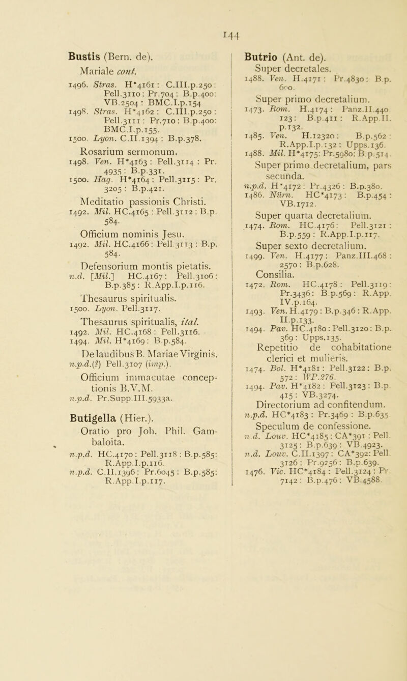 Bustis (Bern. de). Mariale coni. 1496. Stras. H*4i6i ; C.III.p.250: Pell.3110 : Pr.704 : B.p.400; VB.2504 : BMC.I.p.154 1498. Stras. 1-1*4162: C.III.p.250: Pell.3111 ; Pr.710 : B.p.400; BMC.Lp.155. 1500. Z/^07i. C.II.1394 : B.p.378. Rosarium sermonum. 1498. Ven. 11*4163; Pell.3114 : Pr. 4935; B.p.331. 1500. Hag. 11*4164: Pell.3115: Pr, 3205 : B.p.421. Meditatio passionis Cbristi, 1492. Mil. HC,4i65 : Pell.3112 : B.p. 584- Officium nominis Jesu. 1492. Mil. HC.4166: Pell.3113 : B.p. 584. Defensorium montis pietatis. n.d. [Mil.l HC.4167: Pell.3106: B.p.385 : R.App.I.p.ii6. Thesaurus spiritualis. 1500. Lyon. Pell.3117. Thesaurus spiritualis, itaL 1492. Mil. HC.4168 : Pell.3116. 1494. IfiZ. 11*4169 : B.p.584. DelaudibusB. Mariae Virginis. n.p.d.{?) Pell.3107 {imp.). Officium immacutae con cep- tionis B.V.M. n.p.d. Pr.Supp.III.5933a. Butigella (Hier.). Oratio pro Joh. Phil. Gam- baloita. n.p.d. HC.4170: Pell.3118 ; B.p.585: R. App.I.p.ii6. n.p.d. C.II.1396: Pr.6045 : B.p.585: R. App.Lp.117. Butrio (Ant. de). Super decretales. 1488. Yen. H.4171 : Pr.4830: B.p. 600. Super primo decretalium. 1473. Rom. H.4174: Panz.ll.440 123: B.p.411 : R.App.II. p.132. T485. Ven. H.12320: B.p.562 ; R.App.I.p.132 : Upps.136. 1488. Mil. 11*4175: Pr.5980; B.p.514. Super primo decretalium, pars secunda. n.p.d. 11*4172: Pr.4326 : B.p.380. i486. Nilrn. HC*4i73; B.p.454: VB.1712. Super quarta decretalium. 1474. Rom. HC.4176: Pell.3121 : B.p.559 : R.App.I.p.117. Super sexto decretalium. 1499. Yen. H.4177: Panz.III.468 : 2570: B.p.628. Consilia. 1472. Ro71i. HC.4178 ; Pell.3119; Pr.3436: B.p.569; R.App. IV.p.164. 1493. Fen. H.4179 : B.p.346 : R.App. II.p.133. 1494. Pav. HC.4180: Pell.3120: B.p. 369: Upps.135. Repetitio de cohabitatione clerici et mulieris. 1474. Bol. H*4i8i : Pell.3122: B.p. 572 : WP.276. 1494. Pav. 11*4182: Pell.3123 : B.p. 415 : VB.3274. Directorium ad confitendum. n.p.d. HC*4i83 : Pr.3469 : B.p.635 Speculum de confessione. 'u.d. Loitu. HC*4i85 ; CA*3gi : Pell. 3125 : B.p.639 : VB.4923. n.d. Loitv. C.11.12,97 : CA*392:Pell. 3126: Pr.g256: B.p.639. 1476. Fic. HC*4i84 : Pell.3124 : Pr. 7142: B.p.476: VB.4588.