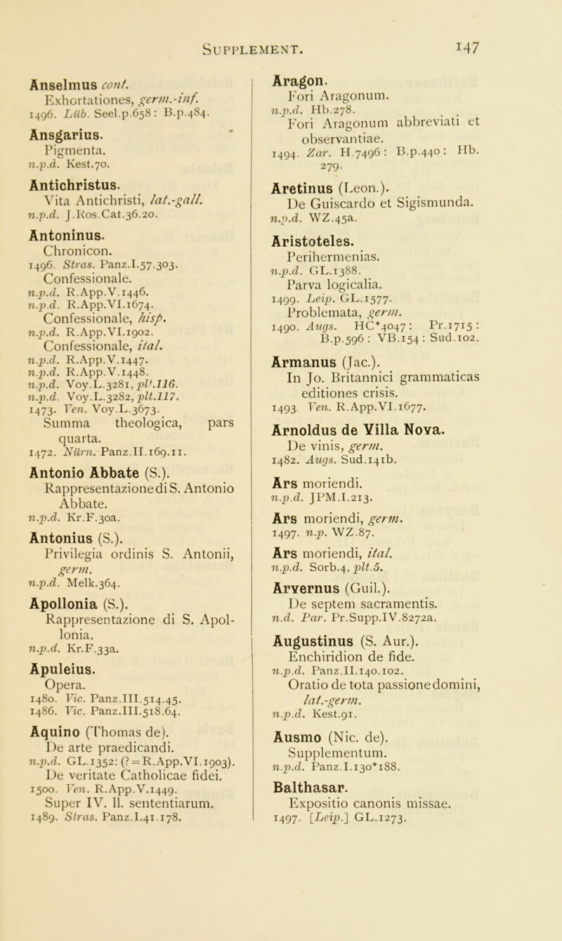 Anselmus cont. Exhortationes, gerni.-tnf 1496. Lilh. Seel.p.658: B.p.484. Ansgarius. Pigmenta. n.p.d. Rest.70. Antichristus. Vita Antichrist!, hit.-gall. n.p.d. J.Kos.Cat.36.20. Antoninus. Chronicon. 1496. Stras. Panz.I.57.303. Confessionale. n.py.d. R.App.V.1446. n.p.d. R.App.VI.1674. Confessionale, hisp. n.p.d. R.App.VI.1902. Confessionale, ital. n.p.d. R.App.V.1447. n.p.d. R.App.V.1448. n.p>.d. Voy.L.3281, n.p.d. Yoy.L,.^282, pit.117. 1473. Em. Voy.L.3673-_ Summa theologica, pars quarta. 1472. Nilrn. Panz.II.169.11. Antonio Abbate (S.). RappresentazionediS. Antonio Abbate. n.p.d. Kr.F.3oa. Antonius (S.). Privilegia ordinis S. Antonii, germ. n.p.d. Melk.364. Apollonia (S.). Rappresentazione di S. Apol- lonia. n.p.d. Kr.P'.33a. Apuleius. Opera. 1480. Vic. Panz.III.514.45. i486. Vic. Panz.III.518.64. Aquino (Thomas de). I)e arte praedicandi. n.p.d. GL.1352: (? = R.App.VI.i903). De veritate Catholicae fidei. 1500. Ven. R.App.V.1449. Super IV. 11. sententiarum. 1489. Stras. Panz.L41.178. Aragon. Fori Aragonum. n.p).d. Hb.278. Fori Aragonum abbreviati et observantiae. 1494. H.7496; B.p.440: Hb. 279. Aretinus (Leon.). De Guiscardo et Sigismunda. n.p.d. \VZ.45a. Aristoteles. Perihermenias. n.p.d. GL.1388. Parva logicalia. 1499. Leip. GL.1577. Problemata, germ. 1490. Augs. HC*4047 : Pr.1715: B.p.596: VB.154: Sud.io2. Armanus (Jac.). In Jo. Britannic! grammaticas editiones crisis. 1493. Ven. R.App.VI. 1677. Arnoldus de Yilla Nova. De vinis, germ. 1482. Augs. Sud.i4ib. Ars moriendi. n.p.d. JPM.I.213. Ars moriendi, germ. 1497. n.p. WZ.87. Ars moriendi, ital. n.p.d. Sorb.4, pit.5. Arvernus (Guil.). De septem sacramentis. n.d. Par. Pr.Supp.IV.8272a. Augustinus (S. Aur.). Enchiridion de fide. n.p.d. Panz.II.140.102. Oratio de tota passionedomini, I at.-germ, n.p.d. Rest.91. Ausmo (Nic. de). Supplementum. n.p.d. Panz.1.130*188. Balthasar. Expositio canonis missae. 1497. [Leip.] GL.1273.