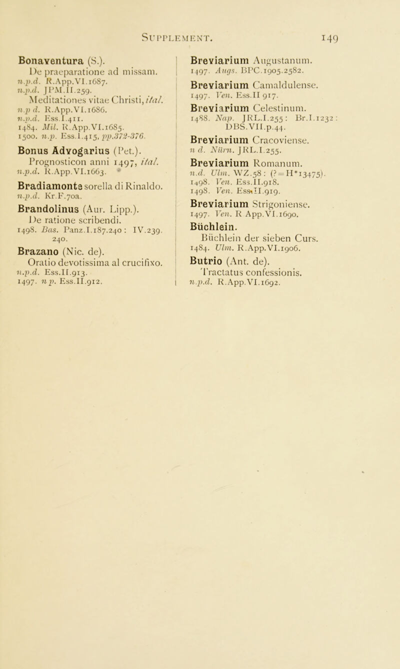 Bonaventura (S.). De praeparatione ad missam. n.p.d. l^.App.Vl. 1687, n.p.d. J PM. 11.259. Meditationes vitae Chri.sti,/4?/. n.p d. R.App.VI, 168G. n.p.d. Ess.I.411. 1484. Mil. R.App.VI. 1685. 1500. n.p. pp.372-376. Bonus Advogarius (Pet.). Prognosticon anni 1497, i7ai. n.p.d. R.App.VI.1663. • Bradiamonts sorella di Rinaldo. n.p.d. Kr.F.yoa. Brandolinus (Aur. Lipp.). J)e ratione scribendi. 1498. Bas. Panz.1.187.240 : IV.239. 240. Brazano (Nic. de). Oratio devotissima al crucifixo. n.p.d. Ess.II.913. 1497. np. Ess.II.912. Breviarium Augustanum. 1497. Ajigs. BPC. 1905.2582. Breviarium Camaldulense. 1497. TV71. Ess.II 917. Breviarium Celestinum. 1488. Nap. JRL.I.255: Br.I.1232; DBS.VII.p.44. Breviarium Cracovien.se. n d. Niirn. JRL.I.255. Breviarium Romanum. n.d. Uliii. VJZ.^8 : (? = H*i3475). 1498. Vcn. Ess.11.918. 149S. Ven. Ess^II.gi9. Breviarium Strigoniense. 1497. Veil. R App.VI. 1690. Biichlein. PUichlein der sieben Curs. 1484. Uhn. R.App.VI.1906. Butrio (Ant. de). d'ractatus confessionis. n.p.d. R.App.VI. 1692.