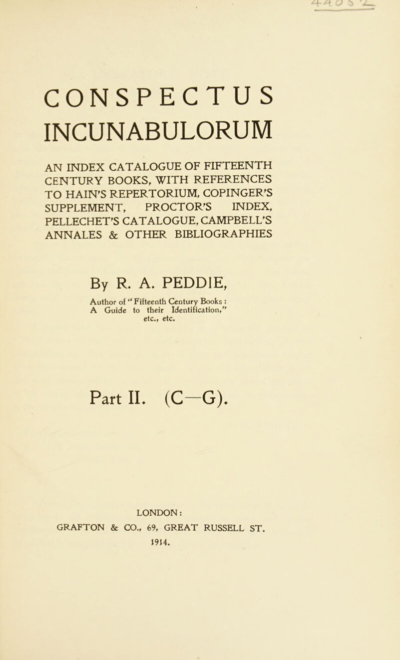 INCUNABULORUM AN INDEX CATALOGUE OF FIFTEENTH CENTURY BOOKS, WITH REFERENCES TO HAIN'S REPERTORIUM, COPINGER'S SUPPLEMENT, PROCTOR’S INDEX, PELLECHET’S CATALOGUE, CAMPBELL'S ANNALES & OTHER BIBLIOGRAPHIES By R. A. PEDDIE, Author of ‘^Fifteenth Century Books : A Guide to their Identification/^ etc,f etc. Part II. (C—G). LONDON: GRAFTON & CO., 69, GREAT RUSSELL ST. I9H.