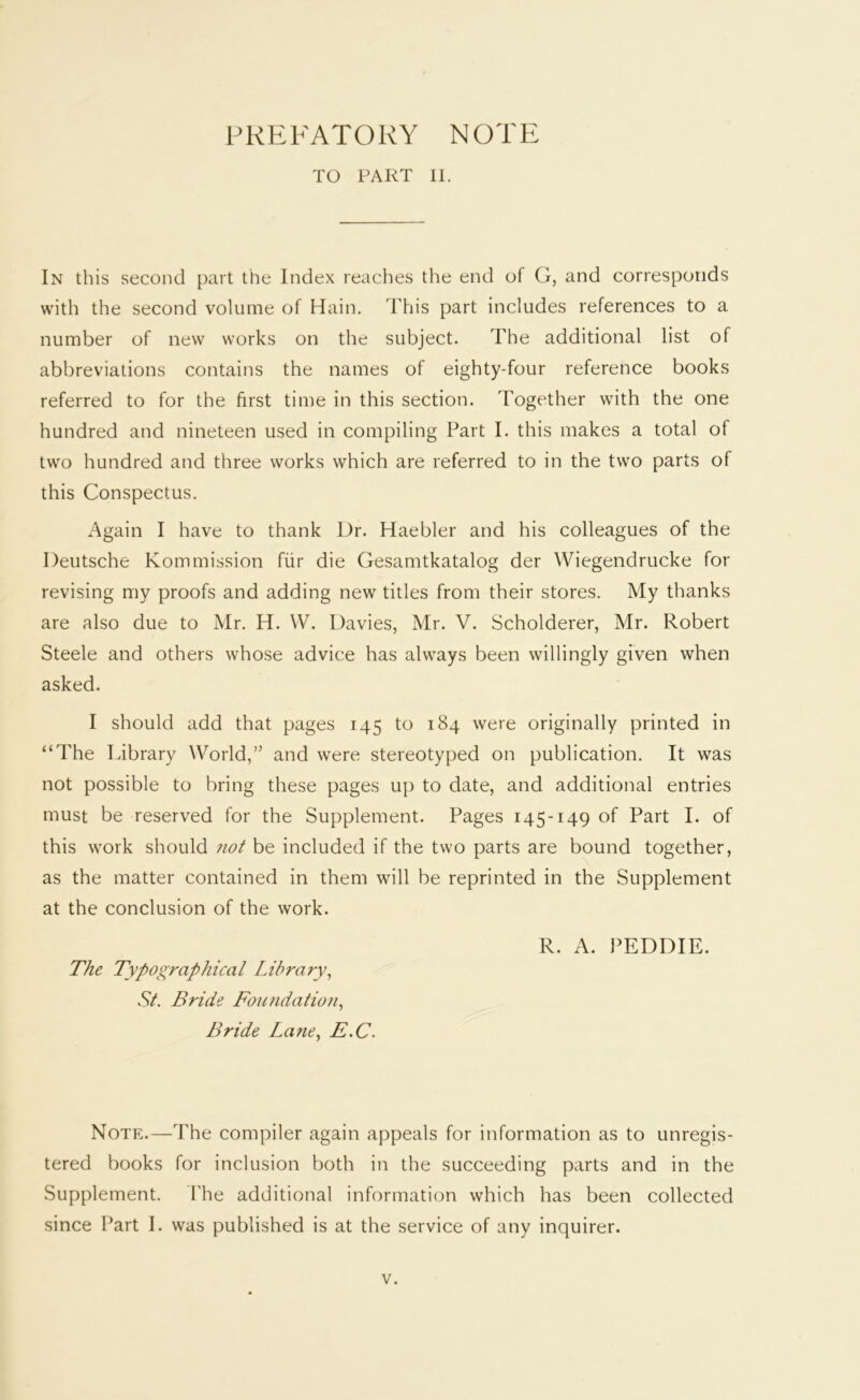 PREFATORY NOTE TO PART 11. In this second part the Index reaches the end of G, and corresponds with the second volume of Main. This part includes references to a number of new works on the subject. The additional list of abbreviations contains the names of eighty-four reference books referred to for the first time in this section. Together with the one hundred and nineteen used in compiling Part I. this makes a total of two hundred and three works which are referred to in the two parts of this Conspectus, Again I have to thank Dr. Haebler and his colleagues of the Deutsche Kommission fiir die Gesamtkatalog der Wiegendrucke for revising my proofs and adding new titles from their stores. My thanks are also due to Mr. H. \V. Davies, Mr. V. Scholderer, Mr. Robert Steele and others whose advice has always been willingly given when asked. I should add that pages 145 to 184 were originally printed in “The library World,” and were stereotyped on publication. It was not possible to bring these pages u}) to date, and additional entries must be reserved for the Supplement. Pages 145-149 of Part I. of this work should not be included if the two parts are bound together, as the matter contained in them will be reprinted in the Supplement at the conclusion of the work. R. A. PEDDIE. The Typographical Library^ St. Bride Foundation., Bride Lane., E.C. Note.—The compiler again appeals for information as to unregis- tered books for inclusion both in the succeeding parts and in the Supplement. The additional information which has been collected since Part I. was published is at the service of any inquirer.