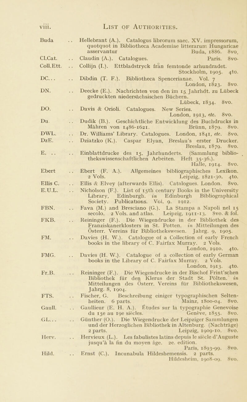 Buda Cl.Cat. Coll.Ett. DC.. . DN. DO. Du DWL. DzE. E. . . Ebert Ellis C. E.U.L. FBN. FKB. FM. FMG. Fr.B. FTS. Gaull. GL.. . Herv. Hild. Hellebrant (A.). Catalogus librorum saec. XV. impressorum, quotquot in Bibliotheca Academiae litterarum Hungaricae asservantur Buda, 1886. 8vo. Claudin (A.). Catalogues. Paris. 8vo- Collijn (I.). Ettbladstryck fran femtonde arhundradet. Stockholm, 1905. 4to. Dibdin (T. F.). Bibliotheca Spencerianae. Vol. 7 London, 1823. 8vo. Deecke (E.). Nachrichten von den im 15 Jahrhdt. zu Liibeck gedruckten niedersachsischen Biichern. Liibeck, 1834. ^^o. Davis & Orioli. Catalogues. New Series. London, 1913, etc. 8vo. Dudik (B.). Geschichtliche Entwicklung des Buchdrucks in Mahren von 1486-1621. Briinn, 1879. 8vo. Dr. Williams’ Library. Catalogues. London, 1841, etc. 8vo. Dziatzko (K.). Caspar Elyan, Breslau’s erster Drucker. Breslau, 1879. 8vo. Einblattdrucke des 15, Jahrhunderts. (Sammlung biblio- thekswissenschaftlichen Arbeiten. Heft 35-36.). Halle, 1914. 8vo. Ebert (F. A.). Allgemeines bibliographisches Lexikon. 2 Vols. Leipzig, 1821-30. 4to. Ellis & Elvey (afterwards Ellis). Catalogues. London. 8vo. Nicholson (F.). List of 15th century Books in the University Library, Edinburgh, in Edinburgh Bibliographical Society. Publications. VoL 9. 1912. Fava (M.) and Bresciano (G.). La Stampa a Napoli nel 15 secolo. 2 Vols. and atlas. Leipzig, 1911-13. 8vo. & fol. Reininger (F.). Die Wiegendrucke in der Bibliothek des Franziskanerklosters in St. Potten. in xMitteilungen des Osterr. Vereins fiir Bibliothekswesen. Jahrg. 9, 1905. Davies (H. W.). Catalogue of a Collection of early French books in the library of C. Fairfax Murray. 2 Vols. London, 1910. 4to. Davies (H. W.). Catalogue of a collection of early German books in the Library of C. Fairfax IMurray. 2 Vols. London, 1913. 4to. Reininger (F.). Die Wiegendrucke in der Bischof Frint’schen Bibliothek fiir den Klerus der Stadt St. Polten. in Mitteilungen des C)sterr. Vereins fiir Bibliothekswesen, Jahrg. 8, 1904. Fischer, G. Beschreibung einiger typographischen Selten- heiten. 6 parts. Mainz, 1800-04. 8vo. Gaullieur (E. H. A.). Etudes sur la typographie Genevoise du i5e au I9e siecles. Geneve, 1855. 8vo. Giinther (O.). Die Wiegendrucke der Leipziger Sammlungen und der Herzoglichen Bibliothek in Altenburg. (Nachtrage) 2 parts. Leipzig, 1909-10. 8vo. Hervieux (L.). Les fabulistes latins depuis le siecle d’Auguste jusqu’a la fin du moyen age. 2e. edition. Paris, 1893-99. 8vo. Ernst (C.). Incunabula Hildeshemensis. 2 parts. Hildesheim, 1908-09. 8vo.