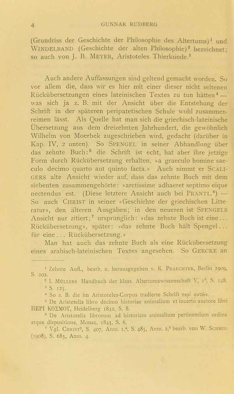 (Grundriss der Geschiclite der Philosophie des Altertums) * und WiNDELUAND (Geschichte der alten Philosophie)^ bezeichnet; so auch von J. Ih Mever, Aristoteles Thierkunde.* Auch andere Auffassungen sind geltend gemacht worden. So vor allem die, dass wir es hier mit einer die.ser nicht seltenen Rückübersetzungen eines lateinischen Textes zu tun hätten^ — was sich ja z. B. mit der Ansicht über die Entstehung der Schrift in der späteren peripatetischen Schule wohl zusammen- reimen lässt. Als Quelle hat man sich die griechisch-lateinische Übersetzung aus dem dreizehnten Jahrhundert, die gewöhnlich Wilhelm von Moerbek zugeschrieben wird, gedacht (darüber in Kap. IV, 2 unten). So Spengel in seiner Abhandlung über das zehnte Buch:* die Schrift ist echt, hat aber ihre jetzige Form durch Rückübersetzung erhalten, »a graeculo homine sae- culo decimo quarto aut quinto facta.» Auch nimmt er SCALl- GERS alte Ansicht wieder auf, dass das zehnte Buch mit dem siebenten zusammengehörte: »arctissime adhaeret septimo eique nectendus est. (Diese letztere Ansicht auch bei Praxtl.*) — So auch Christ in seiner »Geschichte der griechischen Litte- ratur», den älteren Ausgaben; in den neueren ist Spexgels Ansicht nur zitiert;^ ursprünglich: »das zehnte Buch ist eine... Rückübersetzung», später: »das zehnte Buch hält Spengel... für eine . . . Rückübersetzung.» Man hat auch das zehnte Buch als eine Rückübersetzung eines arabisch-lateinischen Textes angesehen. So Gercke an ‘ Zehnte Aufl., bearb. u. herausgegeben v. K. Pr.\echter, Berlin 1909, S. 202. - I. Müllers Handbuch der klass. Altertumswissenschaft V, i-, S. 148. ^ S. 125. ^ So z. B. die im Aristoteles-Corpus tradierte Schrift -eol ovitiüv. ^ De Aristetelis libro decimo historiae animalium et incerto auctore libri IlEPI KOÜMOr, Heidelberg 1842, S. 8. ® De Aristotelis librorum ad historiam animalium pertinentium ordine atque dispositione, Monac. 1843, S. 6. ■ Vgl. Christ®, S. 407, Anm. id, S. 485, .Anm. 2,® bearb. von \V. Sch.mid (1908), S. 683, Anm. 4.