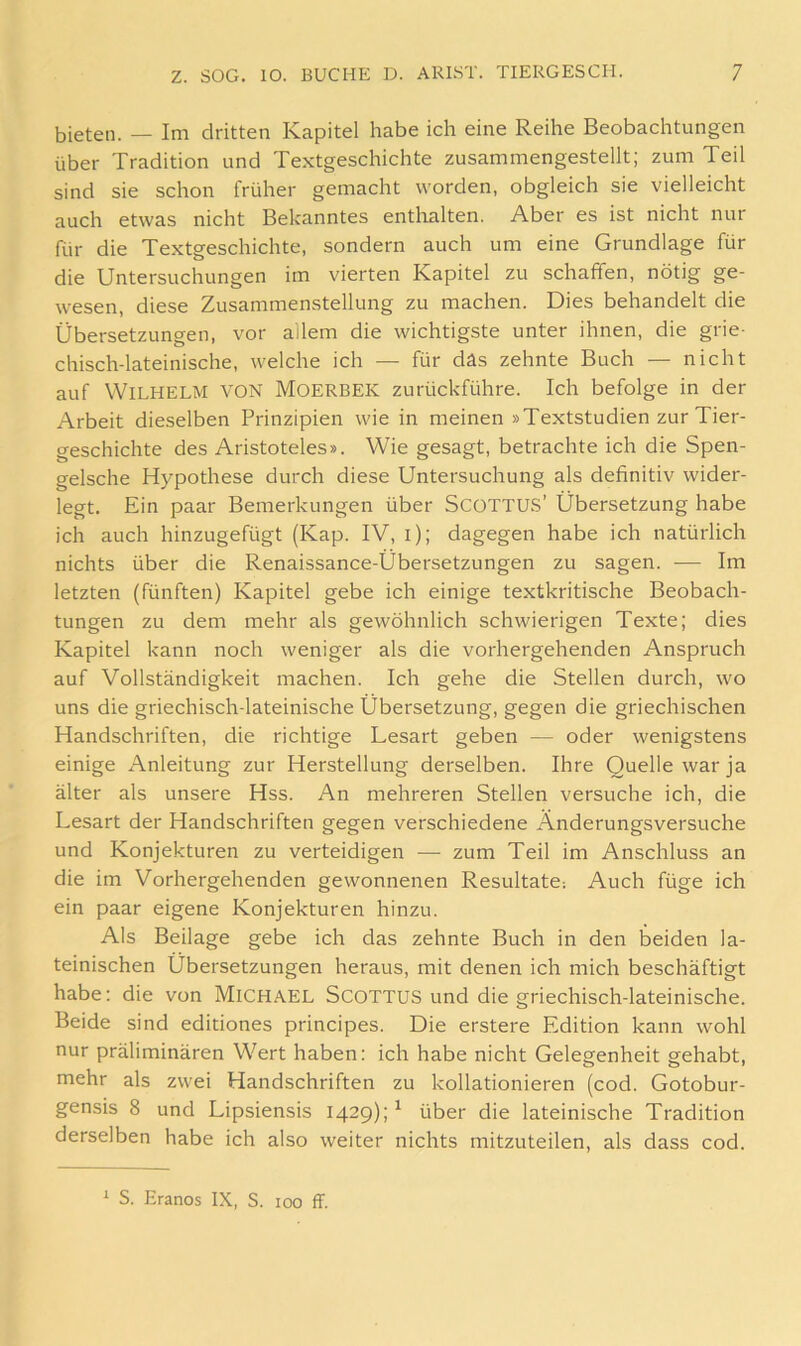 bieten. — Im dritten Kapitel habe ich eine Reihe Beobachtungen über Tradition und Textgeschichte zusammengestellt; zum Teil sind sie schon früher gemacht worden, obgleich sie vielleicht auch etwas nicht Bekanntes enthalten. Aber es ist nicht nur für die Textgeschichte, sondern auch um eine Grundlage für die Untersuchungen im vierten Kapitel zu schaffen, nötig ge- wesen, diese Zusammenstellung zu machen. Dies behandelt die Übersetzungen, vor allem die wichtigste unter ihnen, die grie- chisch-lateinische, welche ich — für das zehnte Buch — nicht auf Wilhelm von Moerbek zurückführe. Ich befolge in der Arbeit dieselben Prinzipien wie in meinen »Textstudien zur Tier- geschichte des Aristoteles». Wie gesagt, betrachte ich die Spen- gelsche Hypothese durch diese Untersuchung als definitiv wider- legt. Ein paar Bemerkungen über SCOTTUS’ Übersetzung habe ich auch hinzugefügt (Kap. IV, i); dagegen habe ich natürlich nichts über die Renaissance-Übersetzungen zu sagen. — Im letzten (fünften) Kapitel gebe ich einige textkritische Beobach- tungen zu dem mehr als gewöhnlich schwierigen Texte; dies Kapitel kann noch weniger als die vorhergehenden Anspruch auf Vollständigkeit machen. Ich gehe die Stellen durch, wo uns die griechisch-lateinische Übersetzung, gegen die griechischen Handschriften, die richtige Lesart geben — oder wenigstens einige Anleitung zur Herstellung derselben. Ihre Quelle war ja älter als unsere Hss. An mehreren Stellen versuche ich, die Lesart der Handschriften gegen verschiedene Änderungsversuche und Konjekturen zu verteidigen —• zum Teil im Anschluss an die im Vorhergehenden gewonnenen Resultate: Auch füge ich ein paar eigene Konjekturen hinzu. Als Beilage gebe ich das zehnte Buch in den beiden la- teinischen Übersetzungen heraus, mit denen ich mich beschäftigt habe: die von Michael ScottuS und die griechisch-lateinische. Beide sind editiones principes. Die erstere Edition kann wohl nur präliminären Wert haben: ich habe nicht Gelegenheit gehabt, mehr als zwei Handschriften zu kollationieren (cod. Gotobur- gensis 8 und Lipsiensis 1429);^ über die lateinische Tradition derselben habe ich also weiter nichts mitzuteilen, als dass cod. ^ S. Eranos IX, S. 100 ff.