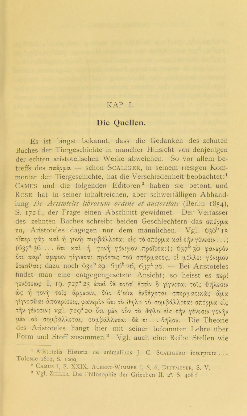 Die Quellen. Es ist längst bekannt, dass die Gedanken des zehnten Buches der Tiergeschichte in mancher Hinsicht von denjenigen der echten aristotelischen Werke abweichen. So vor allem be- treffs des oTispjJLa — schon SCALIGER, in seinem riesigen Kom- mentar der Tiergeschichte, hat die Verschiedenheit beobachtet;^ Camu.S und die folgenden Editoren ^ haben sie betont, und Rose hat in seiner inhaltreichen, aber schwerfälligen Abhand- lung De Aristotelis libroruin ordine et auctoritaie (Berlin 1854), S. 172 f., der Frage einen Abschnitt gewidmet. Der Verfasser des zehnten Buches schreibt beiden Geschlechtern das a7rsp[j.a zu, Aristoteles dagegen nur dem männlichen. Vgl. 636’’ 15 siTTsp cäp v.ai -q ‘fuvq aojxßäXXstat sig tö a;rspp.a xal ri]v ysvsoiv ...; (637*36 ... ozL 7.7.1 YDVY] YÖvip.ov TTpotszai.); 637*^ 30 ^avepöv ot' ;:ap’ ap/poiv Trpösotg toö o7rspp,7T0c, sl [xsXXsi -foviiLov lasaö-ai; dazu noch 634*’29, 636*^ 26, 637*26. — Bei Aristoteles findet man eine entgegengesetzte Ansicht; so heisst es Tiepl Yivsaiüj; I, 19. 727*25 sttsI Se toOt’ ioTiv 6 -fiyyszaL zoh; ff'/jXsaiv w? ’q ’fOTq zciü; appsoiv, S60 S’ouz. eydsy^ezyi a7rspp.7Tr/.ä? ap.a ‘(i‘{yBZ\}y.L ä-07.pHs'<;, 'javspov ozt zb fff^Xu ou ao[xßäXX£T7i an:£p[xa si? z-'qv ■(ivB'j'.y: vgl. 729*20 6zi [xev gdv tö ffr^Xu sit; tyjv Y£'''£C3tv Yovijv ;x£v 00 aoixßäXXETa', a':)[xß7XX£Ta'. Ss zi. . . öfjXov. Die Theorie des Aristoteles hängt hier mit seiner bekannten Lehre über Form und Stoff zusammen.^ Vgl. auch eine Reihe Stellen wie ^ Aristotelis Historia de animalibus J. C. Scaligero interprete . . ., Tolosae 1619, S. 1209. ^ Ca.mc.s I, S. XXIX, Aubert-Wi.mmer I, S. 6, Dittmever, S. V. * \ gl. Zeller, Die Philosophie der Griechen II, 2-, S. 408!