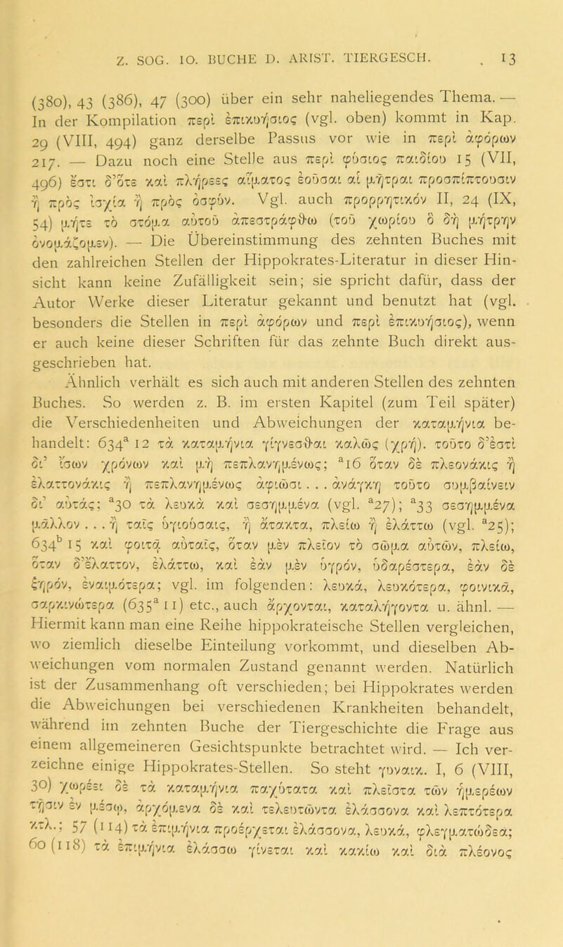 (380), 43 (386), 47 (300) Über ein sehr naheliegendes Thema. — In der Kompilation Tuspl eTrtxuyjatoc (vgl. oben) kommt in Kap. 29 (VIII, 494) ganz derselbe Passus vor wie in Tuspl a'pdpwv 217. — Dazu noch eine Stelle aus Tuepl (pbaioq ua-SiOü 15 (VII, 496) lozi 5’otc zal TrX'/jpssc ai[iaxoQ eoöaat at p/^rpat TrpoaTriTUTODatv Tj zpö? hyioL -q tz^j'oq dapv. Vgl. auch 7rpopp7]uxöv II, 24 (IX, 54) \vqzs xb G'röp.a auTOÜ ansaxp'k'fd'co (xoö ycopiou 8 §•?] (i-qxpvjv dvoaäCop.sy). — Die Übereinstimmung des zehnten Buches mit den zahlreichen Stellen der Hippokrates-Literatur in dieser Hin- sicht kann keine Zufälligkeit sein; sie spricht dafür, dass der Autor Werke dieser Literatur gekannt und benutzt hat (vgl. besonders die Stellen in Tiepl acpöpwv und Tcspl eTUXö'/jaio?), wenn er auch keine dieser Schriften für das zehnte Buch direkt aus- geschrieben hat. Ähnlich verhält es sich auch mit anderen Stellen des zehnten Buches. So werden z. B. im ersten Kapitel (zum Teil später) die Verschiedenheiten und Abweichungen der xatap/pta be- handelt: 634® 12 xa xarap/pia xaXwi; (yp'/)). todto S’IotI od lacüv ypövcov xal p,'ij TcsTrXavrjp.svcoc; ®i6 oxav ds TrXsoväxi? 7) eXariovdx'.i; tj TrsTrXavTjp.svMc dcpiwot. . . avdyyi'q xobxo aöjxßaivstv 0'.’ adtäc; ^30 xd Xsoxd xal a£arj[X[j.£va. (vgl. ^27); “33 asa'rj[x[xeva. [xäXXov . . . fj xcflg byiobaaLg, tj dxaxxa., ttXsIö) tj eXdxxa) (vgl. ^25); 634** 15 xa.l (fOLXcj. aüxat?, oxav jxsv ixkslov xb aco[xa. auxow, TtXslo), oxav o’sXaxxov, eXdxxü), xal Idv p.sv u^pov, bdapeaxepa, Idv oe ^Tjpov, sva'jxöxspa; vgl. im folgenden: Xsuxd, Xsoxöxepa, 'solvlym, oapx'.vwxspa (635^11) etc., auch apyovxat, xaxaXvjYovxa u. ähnl.— Hiermit kann man eine Reihe hippokrateische Stellen vergleichen, wo ziemlich dieselbe Einteilung vorkommt, und dieselben Ab- weichungen vom normalen Zustand genannt werden. Natürlich ist der Zusammenhang oft verschieden; bei Hippokrates werden die Abweichungen bei verschiedenen Krankheiten behandelt, während im zehnten Buche der Tiergeschichte die Frage aus einem allgemeineren Gesichtspunkte betrachtet wird. — Ich ver- zeichne einige Hippokrates-Stellen. So steht 'pvaix. I, 6 (VIII, 30) yoipiti 03 xd xaxajxTjvia Trayüxaxa xal uXslaxa xwv Tjp.£p£cov xfjG'v £v [X£G(i), dpyo|X£va 0£ xal X£X£nxd)vxa iXdaaova xal X£7rxöx£pa xxX.; 57 (i 14) xd £7r'[X'/)vta 7rpo£py£xa.'. EXdoGova, X£oxä, ?pX£Yp.axco8£a; 60(118) xd. iTT'jxTjv'a fiXdooü) ‘f'ysxy.'. xal xaxlo) xal 8td a:X£ovo?