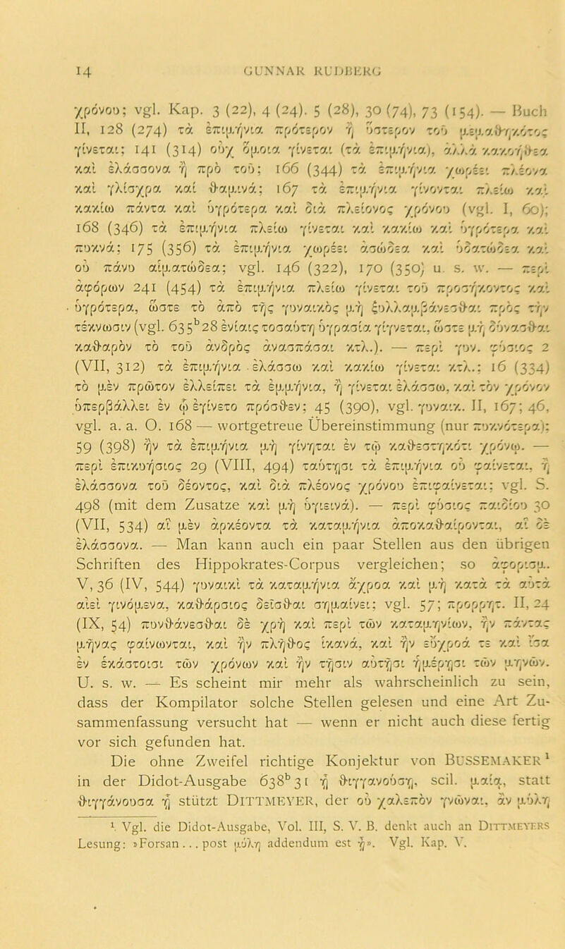 xpövou; vgl. Kap. 3 (22), 4 (24). 5 (28), 30 (74), 73 (154). — Huch II, 128 (274) ZO. ETÜLir/jVta Zf/ölSfyOV Tj '^'i'ZZZyjW Z'j') YivsTai; 141 (314) 00/ 0[j,0'a 'plvsTa' (tä kz<.\>:(^'no.), %i.'/A 7.0.1 sXäaoova rj Ttpö toO; 166 (344) rä E7:'|r/)V'.7. '/oi'Az'. z‘/.i'j7o. xal •i)-a[J,'vä; 167 tä sr'.;r/jV'.a Ylvov-a'. -/.sloj 7.7.1 7.77iü) 7:77X7 7.7.1 \)‘(fj6zZ[jO. 7.7.1 0[7 TTAEIOVO? '/[AjOVi (vgl. I, 6o)\ l68 (346) 'cä kz'.\}.’fl'J'.0. TrXsiO) Y'1v£X7'. 7.7.I 7.7.7.107 7.7.I 'JYpÖX£f>7 7.7.1 7TD7.V7; 175 (356) X7. S7r'[J--/]Vt7 X“P^^ 007XW037 7.7.1 OU 717.70 aI[J.7.XÜ)S£7.; vgl. 146 (322), 170 (350j U. S. W. Zz'A 7tpÖpO)7 241 (454) X7 £7r'[xrj7l7. TtXs'O) Y'-V='^'5'-- T:OOT/)7.07XO; 7.7.1 üYpöt£p7, wax£ x6 77:6 xrjC '{^yjo.'.7.b(; [j,y] 4oÄX7.;j.,j7.7£'j{)-7' 7:p6? xr,7 T£X7(üai7 (vgl. 63S'’28 £717.1? X0C37.ÖXYj O-ffiO.G'.O. ‘('.‘(OZZO.'., 0)GZS p.'J) 3’J77.'jä-7’, X7d7.p07 X6 TOÖ 7.7§p6? O.'tO.GZÖ.GO.'. 7.xX.). T:£pl Y'-^’''* 'f'->'3'.0C 2 (VII, 312) X7 £7:tp.'/i7!.7. eXiaoo) 7.7.I 7.7.7.10) -(bszo.'. 7.xX.; 16 (334) x6 p.£7 T:p0)X07 eXX£l7:£L X7 £p,p.‘/i7'.7, fj Y'-'''='^^-- eXdoaCÖ, 7.7.I XÖ7 Xp6707 67:epß7XXEL £7 (p EYWETO T:pÖa0'£7; 45 (390), vgl. Y077.’.7.. II, 167; 46, vgl. a. a. O. 168 — wortgetreue Übereinstimmung (nur -'jy.oözzpo.); 59 (398) 'C7- £7:i[j.'/]7i7. p.-Ij Y^'^/'^^-- 7.7.9-£axrj7.öx' -/[>ö'J{a. — TTEpl £7:t7.D'/iaC0? 29 (VIII, 494) X7.ÖXYjat X7. kz'.il.rj7lO. 06 'ZO’.'tZZO.'., Tj £X7.aa077. XOÖ Se07X0C, 7.7.1 0:7. T:Xe070C XpÖ700 £7:'.'p7.t7£X7.’; vgl. S. 498 (mit dem Zusatze xal p.-?j OY'.ewa). — Trspl zboioc zo.'.blo') 30 (VII, 534) 7.1 p,£7 7.pX£07X7. xd X7.X7.[J.-/]7L7. 7.7:07.7.ä'7.'lp07X7.'., 7.1 OE 1X0.00070.. — Man kann auch ein paar Stellen aus den übrigen Schriften des Hippokrates-Corpus vergleichen; so i'sorAoiL. V, 36 (IV, 544) Ya77.ixl xä 7.7.x7.[j.'/]7i7. o:/[jOO. 7.0X 7.0.Z0. zö. ohzb. 7.1EL Ytvöp.£7a, xaMpaio? Ssiailat. arjp.7.t7£t; vgl. 57; Tipoppr^x. 11,24 (IX, 54) 7:U79'7,7£aö'7.l 5e XP'^ X-2'7.p.r|7iO)7, ■5)7 7:77X7.? p,Yi77.? (p7.'l70)7X7.l, 7.7.1 Y]7 T:X'?]ä-0? 1x7.77., 7.7.1 Tj7 ZO'/JjOÖ. XE 7.7' '.07 £7 Exäoxoiai XÜ)7 Xpö'''“'' V'' 7.0XY/C!' f^p.£pYjOl XW7 ;j.r,7ü)7. U. s. w. — Es scheint mir mehr als wahrscheinlich zu sein, dass der Kompilator solche Stellen gelesen und eine Art Zu- sammenfassung versucht hat — wenn er nicht auch diese fertig vor sich gefunden hat. Die ohne Zweifel richtige Konjektur von BuSSEM.AKEr' in der Didot-Ausgabe 638'’ 3 [ statt i)-LYYä70oa7. Xi stützt DiTTMKVER, der 06 yo-Xz-m y'/ibvot, 77 u-oXt;’ 1 Vgl. die Didot-Ausgabe, Vol. III, S. V. B. denkt auch an Ditt.meyers Lesung; »Forsan ... post jjluLt; addendum est Vgl. Kap. V.