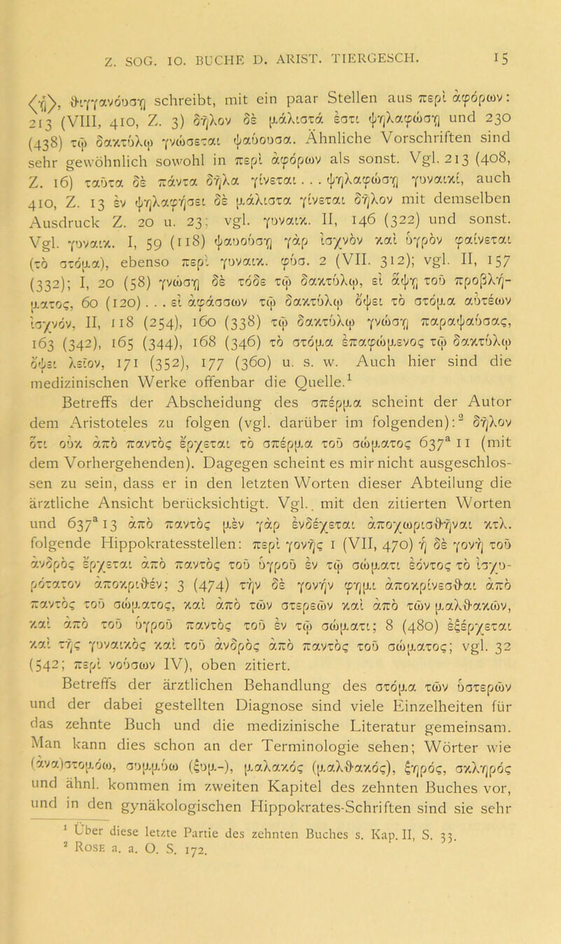 Ö-LYYavöua-j] schreibt, mit ein paar Stellen ans ;:spl atpoptov: 213 (VIII, 410, Z. 3) 8f|Xov 8k [j-aXiata eotl (jjrjXa'fwaif] und 230 (438) kT) SaxToXci) 'fvcüos'ai (Jjauouaa. Ähnliche Vorschriften sind sehr gewöhnlich sowohl in irspl a'^öpwv als sonst. Vgl. 213 (408, Z. 16) taöTa 8k Travra Sf/Xa vlvstai. . . c};7jXattcüa-(i ^uvatzi, auch 410, Z. 13 £v ({>-/jXa'fyja£i Ss [J,aXiara YivsTat S'^Xov mit demselben Ausdruck Z. 20 u. 23; vgl. -pvatz. II, 146 (322) und sonst. Vgl. -covatx. I, 59 (118) t{>auo6a-{) y^-P ta/vöv %al uYpöv (-0 az6]xa), ebenso Tispl ~!wa.iy.. voa. 2 (VII. 312); vgl. II, 157 (332); I, 20 (58) YvwoY] 8s töSs t(7) SaxTDX(j), st a^Yl npoßX'/j- aaro?, 60 (120)... ei atpdaacov icj) SazTÖXc|) 0({;£l tö arö[j.a aoTEcov lc5/vöv, II, 118 (254), 160 (338) TCj) §axTüX(p -fywG-Q Kapatpaboa^, 163 (342), 165 (344), 168 (346) TÖ OTÖp-a £7:a(pMp.£yo^ rep 8ay.zbXip 0'])£i Xeiov, 171 (352), 177 (360) u. s. w. Auch hier sind die medizinischen Werke ofifenbar die Quelle.^ Betreffs der Abscheidung des aTUEpjxa scheint der Autor dem Aristoteles zu folgen (vgl. darüber im folgenden);^ S^Xov OZl O’jy. 7.710 TraVTÖC £p‘/£T7.l TÖ a7C£p[J.7. TOD aW[X7.T0<; 637® I I (mit dem Vorhergehenden). Dagegen scheint es mir nicht ausgeschlos- sen zu sein, dass er in den letzten Worten dieser Abteilung die ärztliche Ansicht berücksichtigt. Vgl., mit den zitierten Worten und 637^13 y.Ttb i:vyzb<; [i£V y“P svSr/ETaL aTro'/wptadfjvat ztX. folgende Hippokratesstellen: Tispl -(ovfjg i (VII, 470) -/j Se 'fOT?j tod ävöpö? Ep'/ETat 7.710 TUaVTÖi; TOD ÜYpOD EV TCp 0Ü)[J.7.Tl EOVTO? TO tTJ’/D- pÖT7.TOV äTToxpitlEy; 3 (474) z'fjv 8k yorqv aTroxpIvso^ai 7.7tö 7T7.VTÖ? TOD 0W|J.7.T0C, X7.1 7.7rÖ TWV OTEpEtOV X7.1 7.7rÖ TtüV [J.7.XÖ-7.XWV, •/.ai 77rÖ TOD DYpOD 7i7.VTÖ<; TOD EV Tcj) 0(0|X7.Ti; 8 (480) E^EpySTat v.7.1 z'q<; ‘py/oxy.bc, xal tod avSpö? 7.7iö TravTÖ? tod öcü[j.aTO?; vgl. 32 (542; TTEpt 'imom IV), oben zitiert. Betreffs der ärztlichen Behandlung des OTÖjxa twv uaTsptov und der dabei gestellten Diagnose sind viele Einzelheiten für das zehnte Buch und die medizinische Literatur gemeinsam. Man kann dies schon an der Terminologie sehen; Wörter wie (ävafoTOü-oü), GD|j.jj,Dco (4d[j,-), [xaXaxö? (p-aX^axoc), 4't]po<;, oxX'/jpöi; und ähnl. kommen im zweiten Kapitel des zehnten Buches vor, und in den gynäkologischen Hippokrates-Schriften sind sie sehr ’ Über diese letzte Partie des zehnten Buches s. Kap. II, S. 33. ’ Rose a. a. O, S. 172.