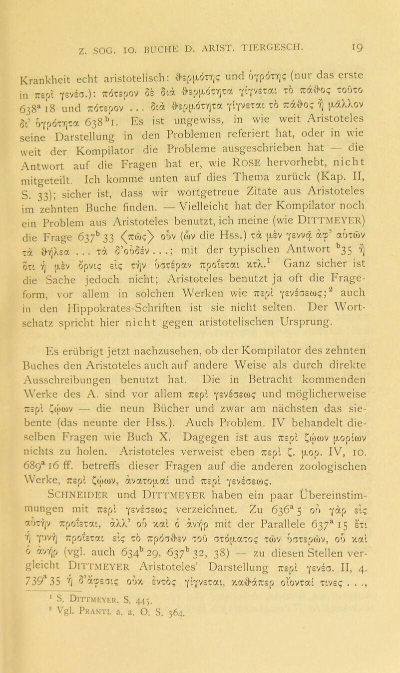 Krankheit echt aristotelisch: DefiiJ-örrj? und oYf/örrjc; (nur das erste in -Epl Ysvsa.): Tiörspov 5s d'A ö-spixörrjTa Tuää'O? toöto 638“' 18 und TTÖTspov ... 5ia ö-spp.ötvjTa YiY^s^ai tö TrdÖ-oc ^ ixäXXov 5-; uYpörfjta 638 *>1. Es ist ungewiss, in wie weit Aristoteles seine Darstellung in den Problemen referiert hat, oder in wie weit der Kompilator die Probleme ausgeschrieben hat — die Antwort auf die Fragen hat er, wie RoSE hervorhebt, nicht mito-eteilt. Ich komme unten auf dies Thema zurück (Kap. II, S. 33); sicher ist, dass wir wortgetreue Zitate aus Aristoteles im zehnten Buche finden. — Vielleicht hat der Kompilator noch ein Problem aus Aristoteles benutzt, ich meine (wie Dittmeyer) die Frage 637’’33 odv (wv die Hss.) td asv yswq af’ auxwv T7. O'TjXsa ... T7. o’oüSsv...; mit der typischen Antwort *’35 t) OTt U.SV opv'.s slg r?jy oaispav Trpoistat %tX.^ Ganz sicher ist die Sache jedoch nicht; Aristoteles benutzt ja oft die P'rage- form, vor allem in solchen Werken wie Trspl y^vsosw?;^ auch in den Hippokrates-Schriften ist sie nicht selten. Der Wort- schatz spricht hier nicht gegen aristotelischen Ursprung. Es erübrigt jetzt nachzusehen, ob der Kompilator des zehnten Buches den Aristoteles auch auf andere Weise als durch direkte Ausschreibungen benutzt hat. Die in Betracht kommenden Werke des A. sind vor allem Trspl (s'^saeiOQ und möglicherweise zipl Cwwv — die neun Bücher und zwar am nächsten das sie- bente (das neunte der Hss.). Auch Problem. IV behandelt die- selben Fragen wie Buch X. Dagegen ist aus Trspl jxoptwv nichts zu holen. Aristoteles verweist eben Trspl C- p-op- IV, 10. 689“ 16 ff. betreffs dieser Fragen auf die anderen zoologischen Werke, Trspl Co')cov, dyaT0[X7.l und Trspl yeviaeoig. Schneider und Ditt.meyer haben ein paar Übereinstim- mungen mit Trspl Ysvsaswg verzeichnet. Zu 636“ 5 00 Y^-p autTjV Trpotsrai, aXX’ 00 %al 6 av(jp mit der Parallele 637*15 su ■fj Y'W'lj Trpoistat Et? tö Trpo^D-sv toö aTÖ[xaro? rwv ooTspwv, 00 xal 0 äv-(ip (vgl. auch 634'’ 29, 637'’ 32, 38) — zu diesen Stellen ver- gleicht Ditt.meyer Aristoteles’ Darstellung Trspl “fsvia. II, 4. 739*35 o’a'psTTt? o'V/' svro? za^äTrsp olovrat tive? . . ., ‘ S. Dittmeyer, S. 443. = Vgl. Praktl a. a. O. S. 364.