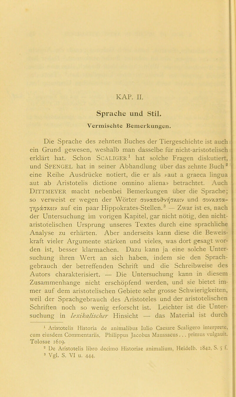 Sprache und Stil. Vermischte Bemerkungen. Die Sprache des zehnten Buches der Tiergeschichte ist auch ein Grund gewesen, weshalb man dasselbe für nicht-aristotelisch erklärt hat. Schon SCALIGER^ hat solche Fragen diskutiert, und Spengel hat in seiner Abhandlung über das zehnte Buch ® 1 eine Reihe Ausdrücke notiert, die er als »aut a graeca lingua aut ab Aristotelis dictione omnino aliena» betrachtet. Auch Dittmeyer macht nebenbei Bemerkungen über die Sprache; so verweist er wegen der Wörter auvaTro^vfpy.sw und cnv/.aTa- Y-/)pday.£[,v auf ein paar Hippokrates-Stellen.^ — Zwar ist es, nach der Untersuchung im vorigen Kapitel, gar nicht nötig, den nicht- aristotelischen Ursprung unseres Textes durch eine sprachliche Analyse zu erhärten. Aber anderseits kann diese die Beweis- kraft vieler Argumente stärken und vieles, was dort gesagt wor- den ist, besser klarmachen. Dazu kann ja eine solche Unter- i suchung ihren Wert an sich haben, indem sie den Sprach- I gebrauch der betreffenden Schrift und die Schreibweise des 1 Autors charakterisiert. — Die Untersuchung kann in diesem i Zusammenhänge nicht erschöpfend werden, und sie bietet im- I mer auf dem aristotelischen Gebiete sehr grosse Schwierigkeiten, 1 weil der Sprachgebrauch des Aristoteles und der aristotelischen I Schriften noch so wenig erforscht ist. Leichter ist die L^nter- | suchung in lexikalischer Hinsicht — das Material ist durch ^ Aristotelis Historia de animalibus lulio Caesare Scaligero interprete, cum eiusdem Commentariis. Philippus Jacobus Maussacus ... primus vulgauit. Tolosae 1619. - De Aristotelis libro decimo Historiae animalium, Heidelb. 1842, S. 5 f. “ Vgl. S. VI u. 444.