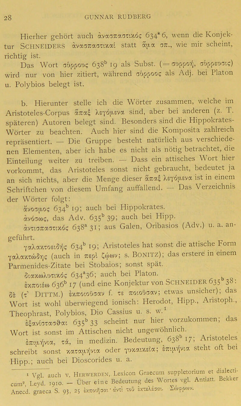Hierher gehört auch aya.oT^a.oxv/.6c, 634“ 6, wenn die Konjek- tur Schneiders avaaTraauzai statt aij.a oti., wie mir scheint, richtig ist. Das Wort aoppoo<; 638* *’ 19 als Subst. (=aoppo-/j, aoppeuaic) wird nur von hier zitiert, während auppoo«; als Adj. bei Platon u. Polybios belegt ist. b. Hierunter stelle ich die Wörter zusammen, welche im Aristoteles-Corpus aira^ XsYÖ[j-eva sind, aber bei anderen (z. 1. späteren) Autoren belegt sind. Besonders sind die Hippokrates- W^örter zu beachten. Auch hier sind die Komposita zahlreich repräsentiert. — Die Gruppe besteht natüilich aus veischiede- nen Elementen, aber ich habe es nicht als nötig beti achtet, die Einteilung weiter zu treiben. — Dass ein attisches Woit hier vorkommt, das Aristoteles sonst nicht gebraucht, bedeutet ja an sich nichts, aber die Menge dieser Xs^öp-eva ist in einem Schriftchen von diesem Umfang auffallend. — Das Verzeichnis der Wörter folgt: avoap.o<; 634*^ 19; auch bei Hippokrates. avöawg, das Adv. 635*^ 391 Auch bei Hipp. ivuaTraouxö? 638“^ 31; aus Galen, Oribasios (Adv.) u. a. an- geführt. YaXa7.xoei3-<]c 634’’ 19: Aristoteles hat sonst die attische Form YaXazxwS-^? (auch in Trspl C(|)wv; s. BONITZ); das erstere in einem Parmenides-Zitate bei Stobaios; sonst spät. oLaxcoXimxöc 634®36; auch bei Platon. exTco'io) 636'’ 17 (und eine Konjektur von SCHNEIDER 635 38: OS (t’ Dittm.) s7.7toioöaav f. xs Tiotoöaav; etwas unsicher); das Wort ist wohl überwiegend ionisch; Herodot, Hipp., Aiistoph., Theophrast, Polybios, Dio Cassius u. s. w.^ s^avioxao^ai 635'^ 33 scheint nur hier vorzukommen; das Wort ist sonst im Attischen nicht ungewöhnlich. xd, in medizin. Bedeutung, 638 17; Aristoteles schreibt sonst zaxqj.'/jvta oder Yozaty.sia; S7ap//)via steht oft bei Hipp.; auch bei Dioscorides u. a. 1 Vgl. auch v. Herwerden cunP, Leyd. 1910. — Über eine Anecd. graeca S. 93, 25 s/zoifjacc. , Lexicon Graecum suppletorium et dialecti- Bedeutung des Wortes vgl. Antiatt. Bekker • dvx! xoä sx.xeXd3C(t. Söjtipoiv.