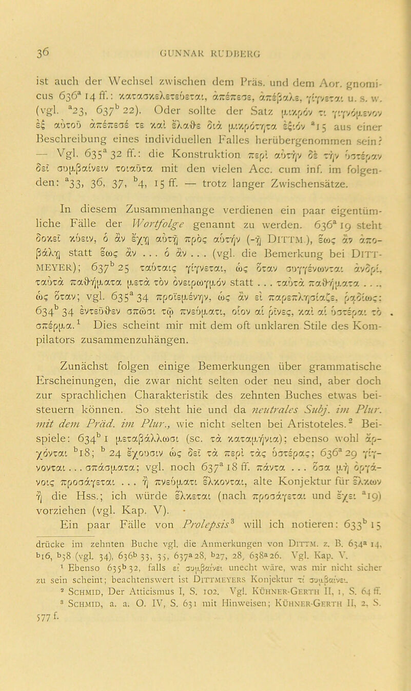 ist auch der Wechsel zwischen dem Präs, und dem Aor. gnomi- CLis 636“ : 7.aTaay.eXet£'j£ia', ä7r£;:e^£, h.r.z^(,'j'Kz, ■{[•(•/zz'y.'. u. s. w. (vgl. “23, 637'' 22). Oder sollte der Satz [j.'v.r,öv - ki aoToO aTTETTsas te xal sXatl-E oiä [j,'v.f>örY(-a £?'.öv “15 aus einer Beschreibung eines individuellen Falles herübergenommen .seinf —■ 635^32 ff.: die Konstruktion TtzfA a<n'rfj oz z-t^y <)zzz'j‘y.'/ 8zi ao[J.ßalv£Lv Totaöta mit den vielen Acc. cum inf. im folgen- den: ®33, 36, 37, ^4, 15 ff. — trotz langer Z\vischen.sätze. In diesem Zusammenhänge verdienen ein paar eigentüm- liche Fälle der Wortfolge genannt zu werden. 636® 19 steht SoxEL xÖEiy, 6 av zyg\ aur^ zpb(; abzifj {-q Dittm ), eoj; ay ä-o- ßdX‘(] statt ewi; av ... 6 av . . . (vgl. die Bemerkung bei DlTI'- MEYER); 637** 25 Taotaic frfvszai, &>c; oza.'/ ao'ffF/oivia’ ävop', taoTa 'iza.d’iiiLaza [isrä töv ovstpwYp-öv statt . . . Taörä ~'y.\y■r^\J.azy. . . .. WC otav; vgl. 635^34 ;rpo'!;£[j,FvYjv, wc av =1 Tza^jz-rrpiaCz, paolojc: 634*^ 34 EVt£Ö'8'£V OTTwoi T(|) TiVEup-att, olov al piVEc, 7.al al uacEpa' zo aa:Epp.a.^ Dies scheint mir mit dem oft unklaren Stile des Kom- pilators zusammenzuhängen. Zunächst folgen einige Bemerkungen über grammatische Erscheinungen, die zwar nicht selten oder neu sind, aber doch zur sprachlichen Charakteristik des zehnten Buches etwas bei- steuern können. So steht hie und da 7ieutralcs Subj. im Plur. mit dem Präd. im Plur., wie nicht selten bei Aristoteles.^ Bei- spiele : 634'’ I p.ET:aßäXXwat (sc. zb. xai:ap,T]V[a); ebenso wohl ap- yß'jz'J.i ’’l8; 24 zymoiv wc Ssi za TUEpl rac bozzpac: 636^29 'pY- vovxat.. . 07:äa[J.aTa; vgl. noch 637®i8fiT. ziävza ... 00a [j.Yj öpYa- vo'c TrpooäYsxai . . . 'q 7rv£up.at' zXv.oyzai, alte Konjektur für iXxwv ■?( die Hss.; ich würde z\%zzai (nach ■äpoabyzzai und zyzi *19) vorziehen (vgl. Kap. V). Ein paar Fälle von Prolepsis^ will ich notieren: 633’’15 drücke im zehnten Buche vgl. die Anmerkungen von Dittm. z. B. 654a 14, bi6, bj8 (vgl. 34), 636^33, 35, 637328, b27, 28, 638326. Vgl. Kap. V. ' Ebenso 635b 32, falls el auiißcttvei unecht wäre, was mir nicht sicher zu sein scheint; beachtenswert ist Dittmeyers Konjektur z\ auiiSoe'vst. ’ ScHMiD, Der Atticismus I, S. 102. Vgl. Kühner-Gerth II, i, S. 64(1. “ ScHMiD, a. a. O. IV, S. 631 mit Hinweisen; KühxerGerth II, 2. S. 577 f-