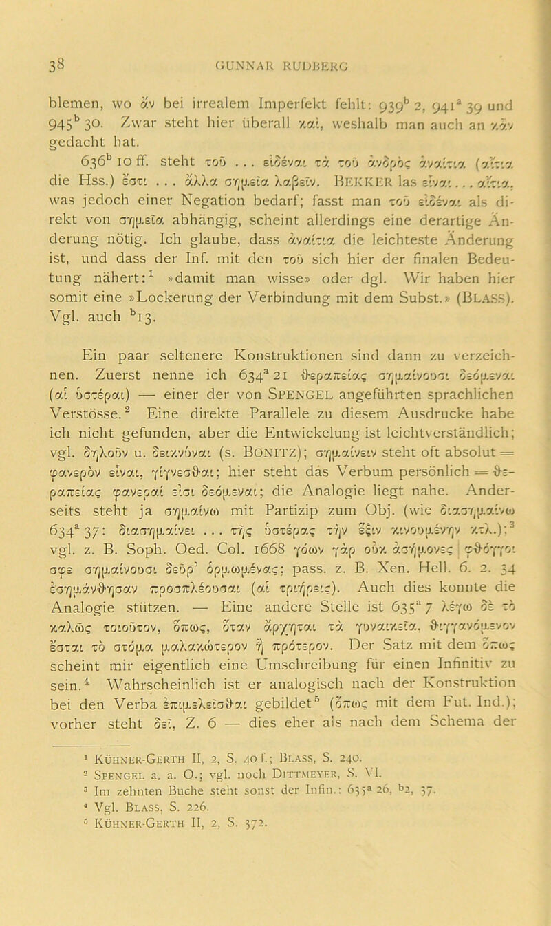 blemen, wo av bei irrealem Imperfekt fehlt; 939** 2, 941® 39 und 945'^ 30. Zwar steht hier überall y.al, weshalb man auch an y.av gedacht hat. 636*^ IO ff. steht TOD . . . elosvai ta tod ävo^oö; ävatTta (aiTia die Hss.) eaxt ... aXXa orjiJ.eia Xaßsiv. Bekkkr las 2tva'... alr.a. was jedoch einer Negation bedarf; fasst man tod clor/ai als di- rekt von a'r][j.£ia abhängig, scheint allerdings eine derartige Än- derung nötig. Ich glaube, dass avaiTia die leichteste Änderung ist, und dass der Inf. mit den tod sich hier der finalen Bedeu- tung nähert:^ »damit man wisse» oder dgl. Wir haben hier somit eine »Lockerung der Verbindung mit dem Subst.» (BLA.S.S). Vgl. auch '’i3. Ein paar seltenere Konstruktionen sind dann zu verzeich- nen. Zuerst nenne ich 634^21 cjTjjj.aivoD'j' o£Ö[J.£vai (al DGTSpat.) — einer der von Spengel angeführten sprachlichen Verstösse. ^ Eine direkte Parallele zu diesem Ausdrucke habe ich nicht gefunden, aber die Entwickelung ist leichtverständlich; vgl. S'^jXoDV u. Seiy.VDvai (s. Bonitz); aTjp.aivE'v steht oft absolut = oavEpöv Eivat, YiYVEaö’ai; hier steht das Verbum persönlich = {)-e- paTCE'lac oavEpai eIgi §EO[J.EVai; die Analogie liegt nahe. Ander- seits steht ja a‘/]p.a[vw mit Partizip zum Obj. (wie SiaGr/p-aivco 634*^37: S'aG’^)[J.aiVE' ... zffi DGTEpa? TTjV E^lV 7.'V0D'jJ.EVTjV '/.T/..);^ vgl. z. B. Soph. Oed. Col. 1668 yöow ycf.fi odv. aGT|[j.ovEc 'sd-6yyci'. a(fs G‘rj[j.aivoDGi SEöp’ opp.wp.Evac; pass. z. B. Xen. Hell. 6. 2. 34 £G'/jp.äV'&'/]Gav TrpoGirXEODGai (al Tpc/jpstc). Auch dies konnte die Analogie stützen. — Eine andere Stelle ist 635*7 Xeyw oe tö y.aXwc toioDTOV, otroic, o^av '/.py'qzo.i za yo'^a'.v.sla, ^vfcavop-Evov EGTai TO GTÖp.a p.aXay.wTEpov yj TipÖTspov. Der Satz mit dem orwc scheint mir eigentlich eine Umschreibung für einen Infinitiv zu sein.^ Wahrscheinlich ist er analogisch nach der Konstruktion bei den Verba £7iip.EX£iG0-a'. gebildet“ (o~wc mit dem Fut. Ind.); vorher steht Sei, Z. 6 — dies eher als nach dem Schema der ’ Kühner-Gerth II, 2, S. 40 £; Bl.a.ss, S. 240. - Spengel a. a. O.; vgl. noch Ditt,\ieyer, S. \ I. ^ Im zehnten Buche steht sonst der Infin.: 635326, t>2, 37. ■* Vgl. Blass, S. 226. “ Kühner-Gerth II, 2, S. 372.