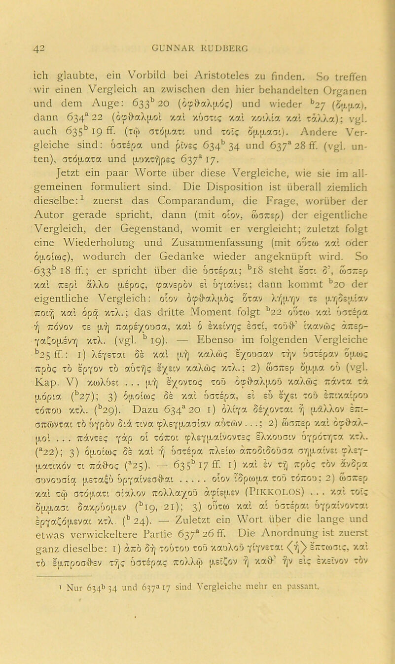 ich glaubte, ein Vorbild bei Aristoteles zu finden. So treffen wir einen Vergleich an zwischen den hier behandelten Organen und dem Auge: 633'’20 und wieder **27 dann 634^22 (o:p{>aX[j.oi zai z'joxi? zal zot/.ta v.al ra/./.a): vgl. auch 635*^ 19 ff. (T(j) aTÖ[j.axi und toi? o[J.[J.a'j')- Andere Ver- gleiche sind: oaxspa und pivs? 634*’34 und 637“ 28 ff. (vgl. un- ten), aTÖaaxa und [J,ö7,xfjps4 637*17. Jetzt ein paar Worte über diese Vergleiche, wie sie im all- gemeinen formuliert sind. Die Disposition ist überall ziemlich dieselbe:^ zuerst das Comparandum, die Frage, worüber der Autor gerade spricht, dann (mit ofciv, tüOTrsp) der eigentliche Vergleich, der Gegenstand, womit er vergleicht; zuletzt folgt eine Wiederholung und Zusammenfassung (mit oaxoi v.al oder op-oicoc), wodurch der Gedanke wieder angeknüpft wird. So 633'’ 18 ff.; er spricht über die uoxspai; '^i8 steht sox'. 0’, wazsp zai Tüspl ak\o [J-epo?, (pavepöv el u'ciaivsu dann kommt '’20 der eigentliche Vergleich: oiov o'iffaXp.6c oray X-/)p.T/v xs '(j,TjO£;j.'lay 7X01^ zal öpq. zxX.; das dritte Moment folgt *'22 ooxco zal äoxspa ’q Tüdvov x£ p.7] Tzo.peyotiaa, zal 6 IzsiVY]? laxi, xoöff’ tzavwc azsp- YaCop.£VYj zxX. (vgl. 19). — Ebenso im folgenden Vergleiche ’’2 5ff.: l) Xtfszat dk zal p.7] zaXw? r/ouaav x'ijv naxspav oacoc TXpoc xö epYOV x6 aux'^c s^elv zaXw? zxX.; 2) waäsp djj.p.a oa (vgl. Kap. V) ztoXosi . . . p.-?] £-/ovxo<; xoö dtptlaXp.oö zaXw? Txävxa xä [rdpta (*’27); 3) 6p.olü)4 Ss zal uaxepa, el eu s)^eL xoö irxizalpoo XOTTOD zxX. (‘'29). Dazu 634*20 i) dXlYa 8F/ovxai t) [läXXov eri- aTXWvxat xö u''fpbv Siä xiva (pXsYp-aalav auxMV ...: 2) waTxep zal os&aX- p.ol . . . •jxavxe? jap ol xottoi cpX£Y!J-a.lvovxE4 eXzcuaiv bjrjörrpza zxX. (*22); 3) 6[j.olwc Se zal '/] uaxspa txXeIco aTxoS'Soüaa 'jT^p.alvE'. 'fXeY- (J,axiz6v xt Ttäffo? (*25). — 635''17 ff. l) zal h x^; pöc xöv avopa aovouala p,sxa^ö opYalvsaö-ai . , . . . olov rSpM]j.a xoä xd~oo; 2) coarxEO zal xip axöp.axi alaXov TxoXXa'/oö a'plEp.£V (PiKKOLOS) . . . zai xoic ö[J.p.aat Sazpöop.£V (*’l9, 21); 3) ooxco zal al ooxspa: £pYaCö[J.Evat zxX. ('^ 24). — Zuletzt ein Wort über die lange und etwas verwickeltere Partie 637* 26 ff. Die Anordnung ist zuerst ganz dieselbe: i) a;rö dij xoöxoo xoö zaoXoö yIy'''=*- Irxxcoo'.c. zac xö £p-7xpoaffEV x'^4 oaxspa? TroXXco p-elCov Tj zaff’ ■j)v eic ezeIvov xöv ' Nur 634b 34 und 637a 17 sind Vergleiche mehr en passant.