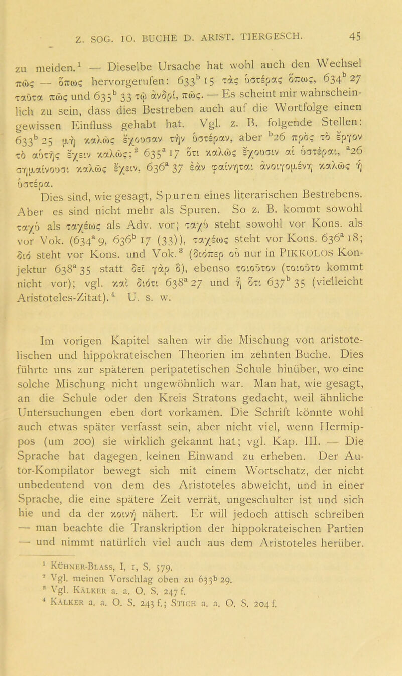 zu meiden.^ — Dieselbe Ursache hat wohl auch den Wechsel 7T(i)? — oirto? hervorgenifen: ta? uotspa? ottw?, 634* *’27 Taöia TTCü? und 635*’ 33 tw avSp-, tuü?. — Es scheint mir wahrschein- lich zu sein, dass dies Bestreben auch auf die Wortfolge einen gewissen Einfluss gehabt hat. Vgl. z. B. folgertde Stellen. 623'’ 25 [i'lj y.ctXtü^ e^ooG7.v ty]v uoTSpocv, abet 26 Trpö? zo TÖ aoTf^c r/s'.v v.aXco?;^ 635“ 17 Sxi y.aAcöc s/onotv a-. oarspai, ‘‘26 aT,[i.a'vooo- zaX<i)c l'xstv, 636'* 37 sav 'jalvYjTai avo'Yolxsv^j zaXwt; oarspa. Dies sind, wie gesagt, Spuren eines literarischen Bestrebens. Aber es sind nicht mehr als Spuren. So z. B. kommt sowohl zayji als zcf.yßoiQ als Adv. vor; zcf.yö steht sowohl vor Kons, als vor Vok. (634“9, 636*’ 17 (33)), za.yß(üQ steht vor Kons. 636M8; 816 steht vor Kons, und Vok.*^ (oiöTrsp 00 nur in PIKKOLOS Kon- jektur 638“ 35 statt Sei y«P °)> ebenso xo'oörov (toiodto kommt nicht vor); vgl. xal S'.öxi 638® 27 und tj Zzt 637'’35 (vielleicht Aristoteles-Zitat).'^ U. s. w. Im vorigen Kapitel sahen wir die Mischung von aristote- lischen und hippokrateischen Theorien im zehnten Buche. Dies führte uns zur späteren peripatetischen Schule hinüber, wo eine solche Mischung nicht ungewöhnlich war. Man hat, wie gesagt, an die Schule oder den Kreis Stratons gedacht, weil ähnliche Untersuchungen eben dort vorkamen. Die Schrift könnte wohl auch etwas später verfasst sein, aber nicht viel, wenn Hermip- pos (um 200) sie wirklich gekannt hat; vgl. Kap. III. — Die Sprache hat dagegen, keinen Einwand zu erheben. Der Au- tor-Kompilator bewegt sich mit einem Wortschatz, der nicht unbedeutend von dem des Aristoteles abweicht, und in einer Sprache, die eine spätere Zeit verrät, ungeschulter ist und sich hie und da der xotv/j nähert. Er will jedoch attisch schreiben — man beachte die Transkription der hippokrateischen Partien — und nimmt natürlich viel auch aus dem Aristoteles herüber. ‘ Kühker-Bl.\ss, I, I, S. 579. ’ Vgl. meinen Vorschlag oben zu 635I’ 29. ” Vgl. K.\lker a. a. O. S. 247 f. * Kälker a. a. O. S. 243!.; Stich a. a. O. S. 2041.