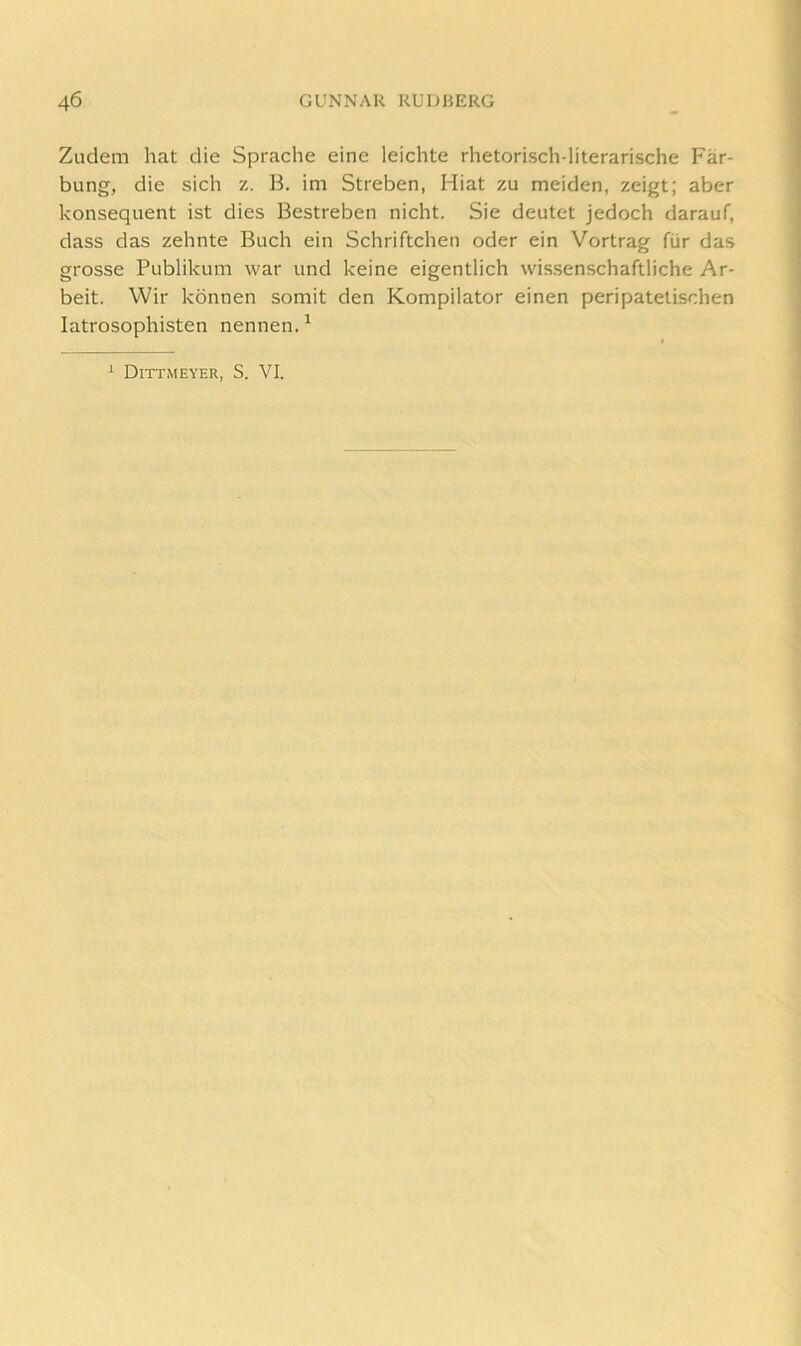 Zudem hat die Sprache eine leichte rhetorisch-literarische Fär- bung, die sich z. B. im Streben, Hiat zu meiden, zeigt; aber konsequent ist dies Bestreben nicht. Sie deutet jedoch darauf, dass das zehnte Buch ein Schriftchen oder ein Vortrag für das grosse Publikum war und keine eigentlich wis.senschaftliche Ar- beit. Wir können somit den Kompilator einen peripatetischen latrosophisten nennen.^ * Dittmeyer, S. VI.