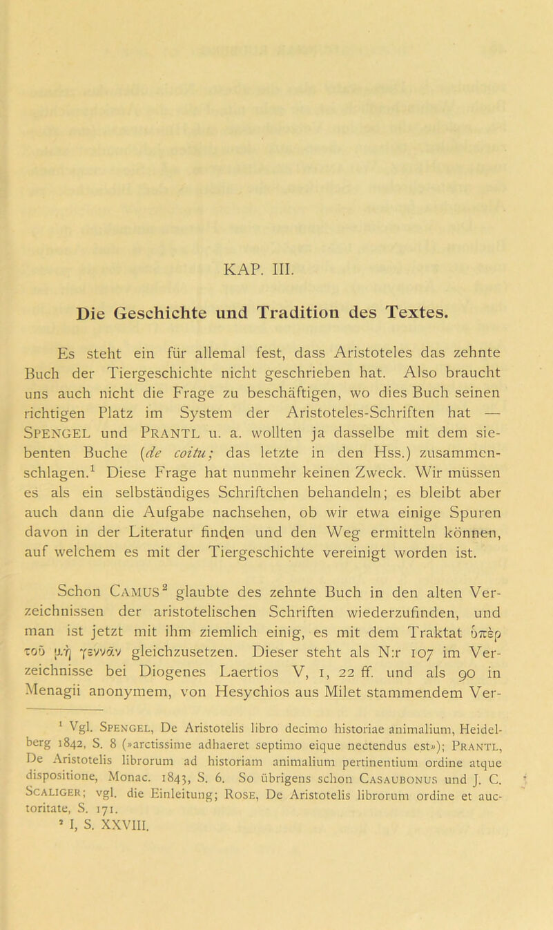 Die Geschichte und Tradition des Textes. Es steht ein für allemal fest, dass Aristoteles das zehnte Buch der Tiergeschichte nicht geschrieben hat. Also braucht uns auch nicht die Frage zu beschäftigen, wo dies Buch seinen richtigen Platz im System der Aristoteles-Schriften hat — Spengel und Prantl u. a. wollten ja dasselbe mit dem sie- benten Buche [de coitu; das letzte in den Hss.) zusammen- schlagen.^ Die.se Frage hat nunmehr keinen Zweck. Wir müssen es als ein selbständiges Schriftchen behandeln; es bleibt aber auch dann die Aufgabe nachsehen, ob wir etwa einige Spuren davon in der Literatur finden und den Weg ermitteln können, auf welchem es mit der Tiergeschichte vereinigt worden ist. Schon Camus ^ glaubte des zehnte Buch in den alten Ver- zeichnissen der aristotelischen Schriften wiederzufinden, und man ist jetzt mit ihm ziemlich einig, es mit dem Traktat urrsp toö [j/ij Y^vväv gleichzusetzen. Dieser steht als N;r 107 im Ver- zeichnisse bei Diogenes Laertios V, i, 22 ff. und als 90 in Menagii anonymem, von Hesychios aus Milet stammendem Ver- ‘ Vgl. Spengel, De Aristotelis libro decimo historiae animalium, Heidel- berg 1842, S. 8 (»arctissime adhaeret septimo eique nectendus est»); Prantl, De Aristotelis librorum ad historiam animalium pertinentium ordine atque dispositione, Monac. 1843, So übrigens schon Casaubonus und J. C. ScALiGER; vgl. die Einleitung; Rose, De Aristotelis librorum ordine et auc- toritate, S. 171. ’ I, S. XXVIII.