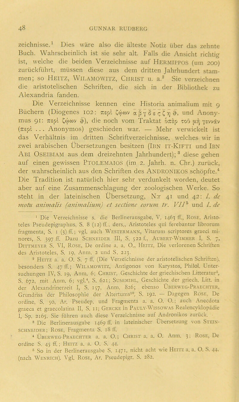 zeichnisse. ^ Dies wäre also die älteste Notiz über das zehnte Buch. Wahrscheinlich ist sie sehr alt. Falls die Ansicht richtig ist, welche die beiden Verzeichni.sse auf Hermibbos (um 200) zurückführt, müssen diese aus dem dritten Jahrhundert stam- men; so Heitz, WiLAMOwrrz, Christ u. a.^ Sie verzeichnen die aristotelischen Schriften, die sich in der Bibliothek zu Alexandria fanden. Die Verzeichnisse kennen eine Historia animalium mit 9 Büchern (Diogenes 102: ;repl Ctpwv “d Anony- mus 91: lispi Ct;)wv ^), die noch vom Traktat üTzk[j toO Ysvväv (Ttepi . . . Anonymos) geschieden war. — Mehr verwickelt ist das Verhältnis im dritten Schriftverzeichnisse, welches wir in zwei arabischen Übersetzungen besitzen (IliN IT-KiFTI und Ibx Abi Oseibiam aus dem dreizehnten Jahrhundert); ^ diese gehen auf einen gewissen PtolemaioS (im 2. Jahrh. n. Chr.) zurück, der wahrscheinlich aus den Schriften des Andronikos schöpfte.* Die Tradition ist natürlich hier sehr verdunkelt worden, deutet aber auf eine Zusammenschlagung der zoologischen Werke. So steht in der lateinischen Übersetzung, N;r 41 und 42: /. de motu animalis (animalium) et sectionc eorum tr. VII^ und /. de ' Die Verzeichnisse s. die Berlinerausgabe, V, 1463 ff., Rose, Aristo- teles Pseudepigraphus, S. 8 (12) ff, ders., Aristoteles qui ferebantur librorum fragmenta, S. i (3) ff.; vgl. auch Westermaxx, Vitarum scriptores graeci nii- nores, S. 397 ff. Dazu Schneider 111, S. 522!., Aubert-Wim.mer I, S. 7, Dittmeyer S. VI, Rose, De ordine a. a. O., Heitz, Die verlorenen Schriften des Aristoteles, S. 19, Anm. 2 und S. 223. - Heitz a. a. O. S. 7 ff. (Die Verzeichnisse der aristotelischen Schriften), besonders S. 47 ff.; Wil.ymowitz, Antigonos von Karystos, Philol. Unter- suchungen IV, S. 19, Anm. 6; Christ, Geschichte der griechischen Litteratur^, S. 672, mit Anm. 6; vgl.'*, S. 621; Susemihl, Geschichte der griech. Litt, in der Alexandrinerzeit I, S. 157, Anm. 826; ebenso Überweg-Pr.aechter, Grundriss der Philosophie der Altertums*“, S. 192. — Dagegen Rose, De ordine, S. 50, Ar. Pseudep. und Fragmenta a. a. O. O.; auch .Anecdota graeca et graecolatina II, S. ii; Gercke in P.yuly’-\\ issow.ys Realencyklopädie I, Sp. 2165. Sie führen auch diese Verzeichnisse auf Andronikos zurück. “ Die Berlinerausgabe 1469 ff. in lateinischer Übersetzung von Stein- schneider; Rose, Fragmenta S. 18 ff. •* Überweg Pr.yechter a. a. O.; Christ a. a. O. Anm. 3; Rose, De ordine S. 45 ff.; Heitz a. a. O. S. 44. “ So in der Berlinerausgabe S. 1471. nicht acht wie Heitz a. a. O. S. 44. (nach Wenrich). Vgl. Rose, Ar. Pseudepigr. S. 282.