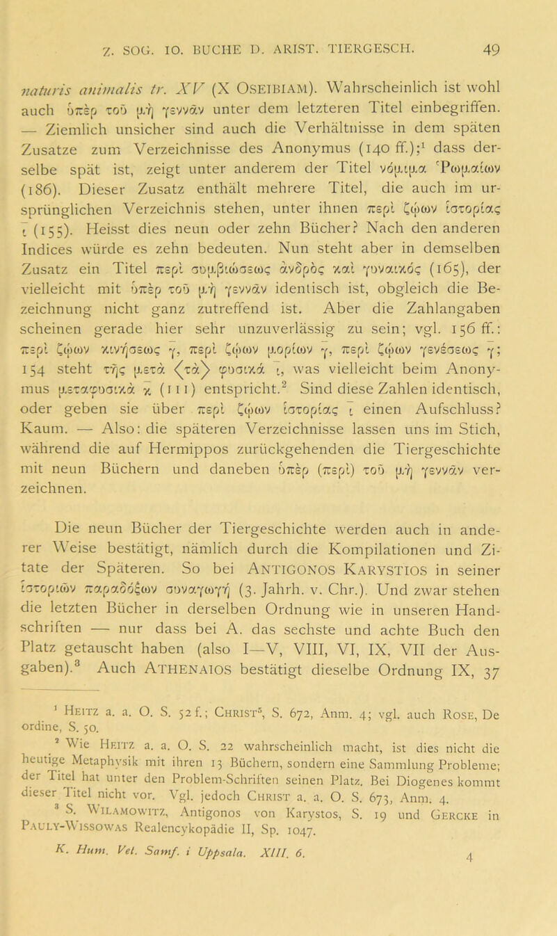 natnris animalis tr. XV (X O.SEIBIAM). Wahrscheinlich ist wohl auch uirsp toü [i.yi ^svyäv unter dem letzteren Titel einbegriffen. — Ziemlich unsicher sind auch die Verhältnisse in dem späten Zusatze zum Verzeichnisse des Anonymus (140 ff.)dass der- selbe spät ist, zeigt unter anderem der Titel vö[J.i[J.a Tw[xatcov (186). Dieser Zusatz enthält mehrere Titel, die auch im ur- sprünglichen Verzeichnis stehen, unter ihnen Tiepi. Ct|>wv taropiac 7 (155). Heisst dies neun oder zehn Bücher? Nach den anderen Indices würde es zehn bedeuten. Nun steht aber in demselben Zusatz ein Titel irspl aD;j.ßi(üa£(D<; avSpo? zal Yovai7,ö<; (165), der vielleicht mit üirsp toö [x-?] Y=vväv identisch ist, obgleich die Be- zeichnung nicht ganz zutreffend ist. Aber die Zahlangaben scheinen gerade hier sehr unzuverlässig zu sein; vgl. 156 ff.: •trspl v.iYq<3e(oq Cipwv [xoptwv -p y? 154 steht rrj? {xsiä 'sogiyA r, was vielleicht beim Anony- mus [xsTa'xuof/.a 7. (iti) entspricht.^ Sind diese Zahlen identisch, oder geben sie über Trspl Cipwv iaxo^Aac; i einen Aufschluss? Kaum. — Also: die späteren Verzeichnisse lassen uns im Stich, während die auf Hermippos zurückgehenden die Tiergeschichte mit neun Büchern und daneben uTrep (Trspl) toO p/?j Y^vväv ver- zeichnen. Die neun Bücher der Tiergeschichte werden auch in ande- rer Weise bestätigt, nämlich durch die Kompilationen und Zi- tate der Späteren. So bei AntiGONOS Kary.STIOS in seiner b-op'wv n:apaSö^coy (3. Jahrh. v. Chr.). Und zwar stehen die letzten Bücher in derselben Ordnung wie in unseren Hand- schriften — nur dass bei A. das sechste und achte Buch den Platz getauscht haben (also I—V, VIII, VI, IX, VII der Aus- gaben).® Auch Athenaios bestätigt dieselbe Ordnung IX, 37 ’ Heitz a. a. O. S. 52?.; Christ“, S. 672, Anm. 4; vgl. auch Rose, De ordine, S. 50. ^ ’ Wie Heitz a. a. O. S. 22 wahrscheinlich macht, ist dies nicht die heutige Metaphysik mit ihren 13 Büchern, sondern eine Sammlung Probleme; der Titel hat unter den Problem-Schriften seinen Platz. Bei Diogenes kommt dieser Titel nicht vor. Vgl. jedoch Christ a. a. O. S. 673, Anm. 4. “ S. ILA.MOWITZ, Antigonos von Karystos, S. 19 und Gercke in P.\ULY-W issowAS Realencykopädie II, Sp. 1047. K. Hum. Vel. Samf. i Uppsala. XIII. 6. 4