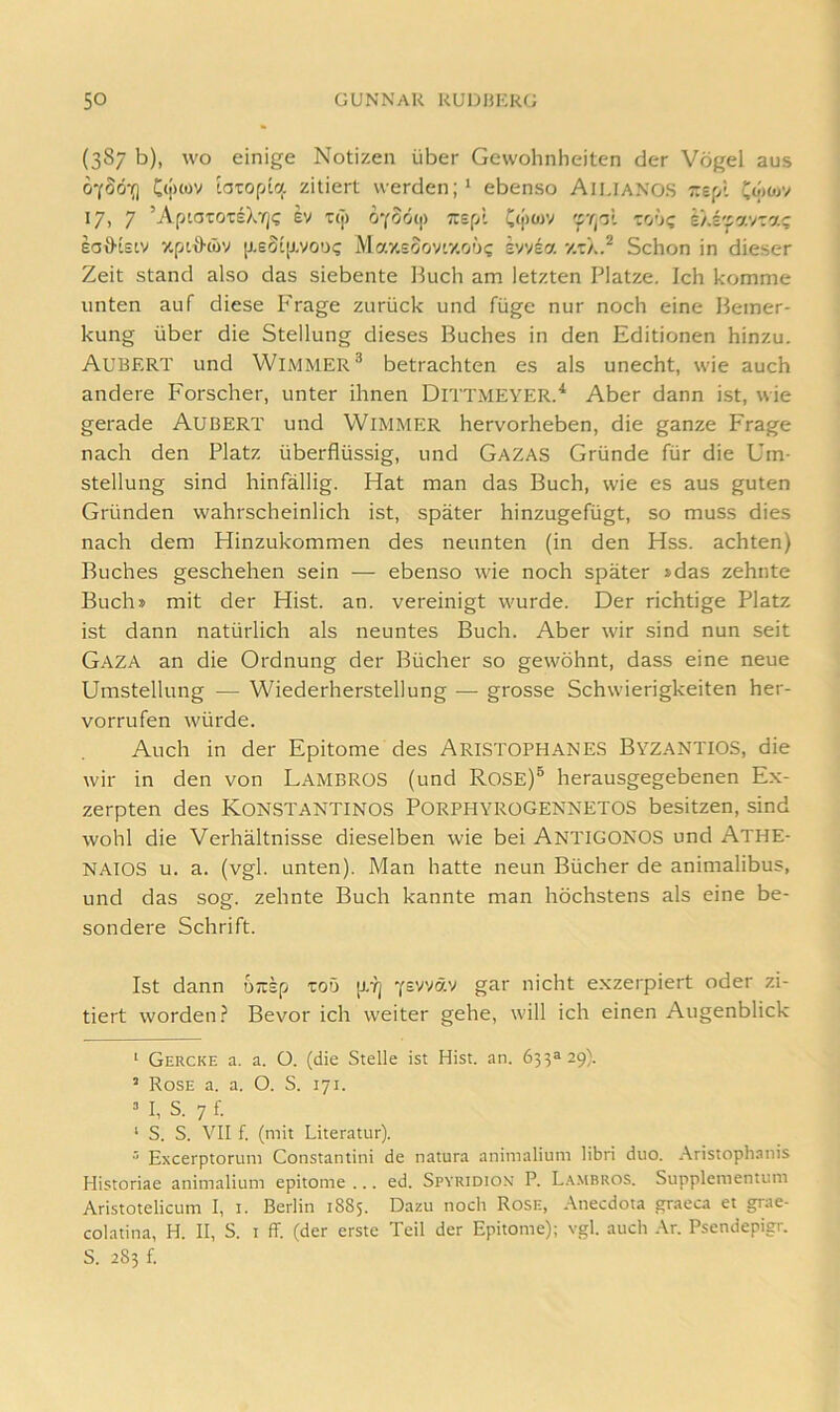 (387 b), WO einige Notizen über Gewohnheiten der Vögel aus o'fSö-}] C(i>«v iaropic;. zitiert werden;' ebenso Aiuaxos zs[A 17, 7 ’AptaTOTsXrj? ev t(]> oyoocfi Tcepl C<i>wv 'to'jc sÄrpavra!; eoO'tELV y.pi\>cöv p-eoip-vou? MaxEoov'v.oöi; svv^a Schon in dieser Zeit stand also das siebente Buch am letzten Platze. Ich komme unten auf diese P'rage zurück und füge nur noch eine Bemer- kung über die Stellung dieses Buches in den Editionen hinzu. Aubert und Wimmer® betrachten es als unecht, wie auch andere Forscher, unter ihnen Dittmeyer.'* Aber dann ist, wie gerade AuBERT und WiMMER hervorheben, die ganze Frage nach den Platz überflüssig, und Gazas Gründe für die Um- stellung sind hinfällig. Hat man das Buch, wie es aus guten Gründen wahrscheinlich ist, später hinzugefügt, so muss dies nach dem Hinzukommen des neunten (in den Hss. achten) Buches geschehen sein — ebenso wie noch später »das zehnte Buch» mit der Hist. an. vereinigt wurde. Der richtige Platz ist dann natürlich als neuntes Buch. Aber wir sind nun seit Gaza an die Ordnung der Bücher so gewöhnt, dass eine neue Umstellung — Wiederherstellung — grosse Schwierigkeiten her- vorrufen würde. Auch in der Epitome des AristophaneS ByzantioS, die wir in den von Lambros (und ROSE)® herausgegebenen Ex- zerpten des KoNSTANTINOS PorPHYROGENNETOS besitzen, sind wohl die Verhältnisse dieselben wie bei Antigonos und Athe- NAIOS u. a. (vgl. unten). Man hatte neun Bücher de animalibus, und das sog. zehnte Buch kannte man höchstens als eine be- sondere Schrift. Ist dann OKSp zoö p.rj y£vvvy gar nicht exzerpiert oder zi- tiert worden? Bevor ich weiter gehe, will ich einen Augenblick ‘ Gercke a. a. ü. (die Stelle ist Hist. an. 631^29). ’ Rose a. a. O. S. 171. M, S. 7 f. ‘ S. S. VII f. (mit Literatur). ^ Excerptorum Constantini de natura animalium libri duo. Aristophanis Historiae animalium epitome ... ed. Spyridiox P. La.mbros. Supplementum Aristotelicum I, i. Berlin 1885. Dazu noch Rose, .\necdota graeca et grae- colatina, H. II, S. i ff. (der erste Teil der Epitome); vgl. auch Ar. Psendepigr. S. 283 f.