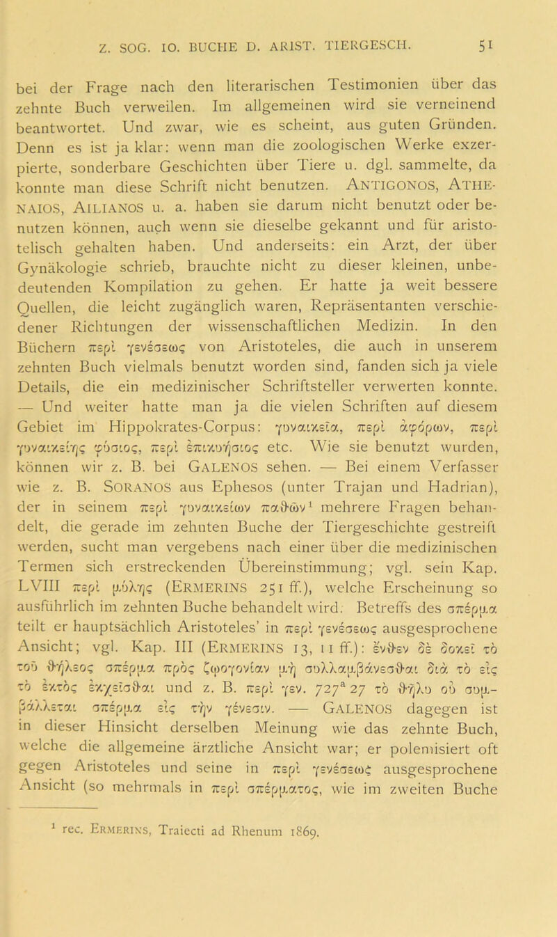bei der Frage nach den literarischen Testimonien über das zehnte Buch verweilen. Im allgemeinen wird sie verneinend beantwortet. Und zwar, wie es scheint, aus guten Gründen. Denn es ist ja klar: wenn man die zoologischen Werke exzer- pierte, sonderbare Geschichten über Tiere u. dgl. sammelte, da konnte man diese Schrift nicht benutzen. Antigonos, Athe- N.AIOS, Ailianos u. a. haben sie darum nicht benutzt oder be- nutzen können, auch wenn sie dieselbe gekannt und für aristo- telisch gehalten haben. Und anderseits; ein Arzt, der über Gynäkologie schrieb, brauchte nicht zu dieser kleinen, unbe- deutenden Kompilation zu gehen. Er hatte ja weit bessere Quellen, die leicht zugänglich waren, Repräsentanten verschie- dener Richtungen der wissenschaftlichen Medizin. In den Büchern Trspl Ysvsasü)? von Aristoteles, die auch in unserem zehnten Buch vielmals benutzt worden sind, fanden sich ja viele Details, die ein medizinischer Schriftsteller verwerten konnte. — Und weiter hatte man ja die vielen Schriften auf diesem Gebiet im Hippokrates-Corpus: YOvaLXsia, Trspi a'pöpwv, Trspl •pvaixstTjC vbaioi;, ;:=pl STUixoTjaio«; etc. Wie sie benutzt wurden, können wir z. B. bei Galenos sehen. — Bei einem Verfasser wie z. B. SORANOS aus Ephesos (unter Trajan und Hadrian), der in seinem Tispi Yuvatxeiwy Tra&w'U mehrere Fragen behan- delt, die gerade im zehnten Buche der Tiergeschichte gestreift werden, sucht man vergebens nach einer über die medizinischen Termen sich erstreckenden Übereinstimmung; vgl. sein Kap. LVIII Ticpl |J.’jXrj<; (Ermerins 251 ff.), welche Erscheinung so ausführlich im zehnten Buche behandelt wird. Betreffs des a;rspp,a teilt er hauptsächlich Aristoteles’ in ;r£pt y^vegscdi; ausgesprochene Ansicht; vgl. Kap. III (Ermerins 13, 11 ff.): evffsv dk Soxst zb toO o;:£p[j.a Tupo? p.-l] auXXa[xßäv£affat Sta tö ei? zb Ixto? £x-/£'a9-at und z. B. rc£pi jev. 27 tö od 00p.- ßaXX£7.'. G:r£p[j.a £ig r?]v y^vsg'v. — GaLENO.S dagegen ist in dieser Hinsicht derselben Meinung wie das zehnte Buch, welche die allgemeine ärztliche Ansicht war; er polemisiert oft gegen Aristoteles und seine in ;c£pi ausgesprochene Ansicht (so mehrmals in ;:£pl GTrEpp-atoi;, wie im zweiten Buche ‘ rec. Er.merixs, Traiecti ad Rhenum 1869.