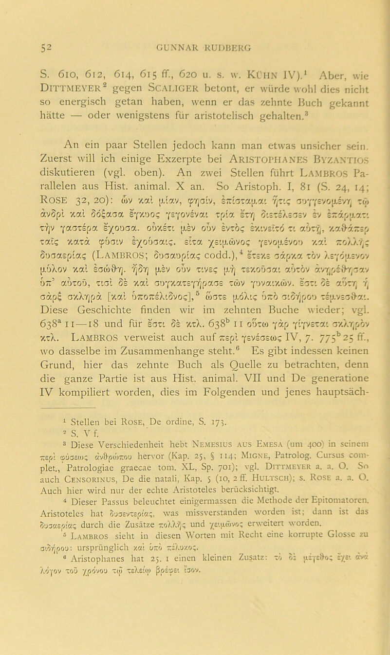 S. 6io, 612, 614, 615 ff., Ö20 u. s. w. Kühn IV).‘ Aber, wie Dittmever gegen Sc.-vi-IGER betont, er würde wohl die.s niclit so energisch getan haben, wenn er das zehnte Buch gekannt hätte — oder wenigstens für aristotelisch gehalten.® An ein paar Stellen jedoch kann man etwas unsicher sein. Zuerst will ich einige Exzerpte bei Arlstophane.S Bvzantio.S diskutieren (vgl. oben). An zwei Stellen führt La.mbros Pa- rallelen aus Hist, animal. X an. So Aristoph. I, 81 (S. 24, 14; Rose 32, 20): wv 'Zal [Xiav, (p'/joiv, S7rlGTa[j.aL vjt'c oo7Ysvo[j.svT( tw avSpl y.al Sö^aaa e'y'/.uoc zfAv. ezri o'.eteXeoev iv £räp|j.at'. r/]v ‘faazspa. syr^oüov.. ooxezi [J,sv ouv evtö? iziysizö zi aorfj, y.n.bö.r.tp zalc, Y-azä (püaiv By^obiaic;. zlza y_cL[j.ö)V0i; •[s'Jop.BYon y.al zo'ü.f^c Sooaepia«; (Lambros; Suaaopia? codd.),'^ etezs aapy.a tov >.eyöu.evov jiöXov y.al sacü-ö”/]. v]S'/j [xsv ouv t'Ve? p/'q zzY.oöaai ohzoY ävrjpEvPrjOav ütt’ aoTOÖ, Tial Se y.al auYy.aTSY'/jpaoE töjv Y’Jvaiy.wv. eazi os aurr^ r, oäpi ay.Xrjpa [y.al u;ro7r£Xi8voc], ® wote p.öXtc u;r6 a'.o'/jpou lEp-vsoda'.. Diese Geschichte finden wir im zehnten Buche wieder; vgl. 638^ II —18 und für eazi de y.tX. 638'’ ii outoi Y«p yiyvezc/.'. cjy.Xrjpöv y.tX. Lambros verweist auch auf rtepl ysveoeü)? IV, 7. 77-S wo dasselbe im Zusammenhänge steht.® Es gibt indessen keinen Grund, hier das zehnte Buch als Quelle zu betrachten, denn die ganze Partie ist aus Hist, animal. VII und De generatione IV kompiliert worden, dies im Folgenden und jenes hauptsäch- ^ Stellen bei Rose, De ordine, S. 173. - S. V f. 3 Diese Verschiedenheit hebt Nemesius aus E.mesa (um 400) in seinem -6,01 csuaci»; civSpo'jäou hervor (Kap. 25, § 114; Migxe, Patrolog. Cursus com- plet., Patrologiae graecae tom. XL, Sp. 701); vgl. Ditt.meyer a. a. O. So auch Censorinus, De die natali, Kap. 5 (10, 2 ff. Hultsch); s. Rose a. a. O. Auch hier wird nur der echte Aristoteles berücksichtigt. Dieser Passus beleuchtet einigermassen die Methode der Epitomatoren. Aristoteles hat ouasytEpict;, was missverstanden worden ist; dann ist das ouaaspia; durch die Zusätze TtoXXf,; und y_e'.p.(üv&; erweitert worden. Lambros sieht in diesen Worten mit Recht eine korrupte Glosse zu awyjpou: ursprünglich zoci izo ziXuxnz. ° Aristophanes hat 25. i einen kleinen Zusatz; vö o; sys'. ävi '/.rj-fov voD ypövou (i) -eXeiw ßps'fs'- laov.