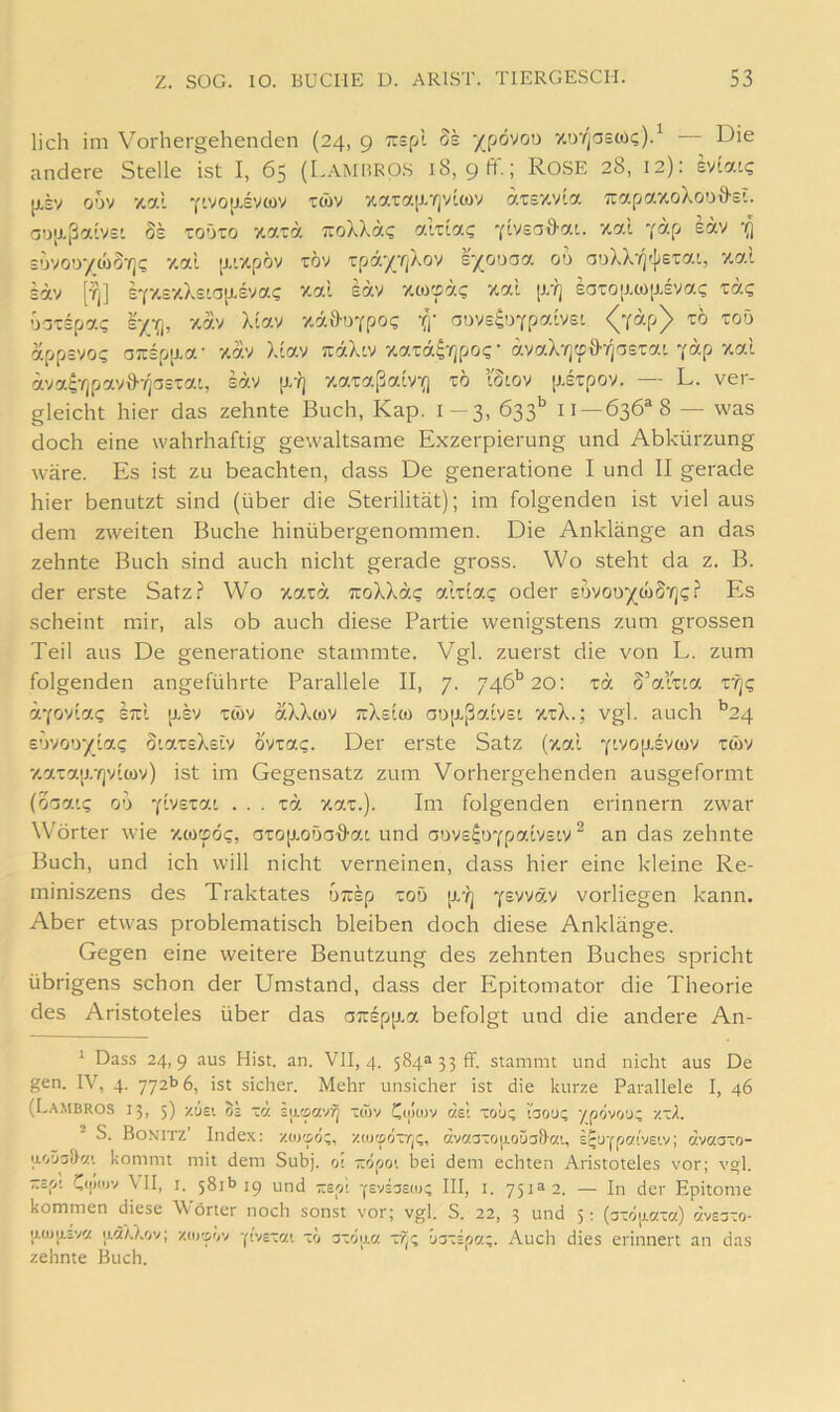 lieh im Vorhergehenden (24, 9 Trspt 8k -/pövoo wr/pstüc;)} Die andere Stelle ist I, 65 (Lamhros 18, 9 ff.; RoSE 28. 12): evlat? [J.SV oov y.al 7ivo[j.svcov xwv xara[x-ijyicov atEXvla TrapaxciXoDfl-si. aDp.ßaivs' Ss roöio %aza TroXXac akla? vlvsaö'ac. xal Yap eav ‘fl sovoo/wS-i]? xal [x'xpöv töv T:pa-/rjXov s/oooa 00 aDXX7]'|;£'cat, xal sav [fj] S7XcxX£ia{X£ya? xal eäv xw'fä? xal [J/?j £aTO[j.(ü(X£va<; ra«; Gaispa? xav Xlav xäl>oYpo(; ooveguYpalvsi <^Y“P^ app=vo? ojrsp[xa- xav Xlav vraXiv xarä^-^po«;- avaX'/jyff/jasxai y«P ^«1 ävai;rjpav&7]a£tat, iav [x-?j xaxaßalv(j x6 tSiov [xexpov. — L. ver- gleicht hier das zehnte Buch, Kap. 1- 3, öss* 11 — 636*8 — was doch eine wahrhaftig gewaltsame Exzerpierung und Abkürzung wäre. Es ist zu beachten, dass De generatione I und II gerade hier benutzt sind (über die Sterilität); im folgenden ist viel aus dem zweiten Buche hinübergenommen. Die Anklänge an das zehnte Buch sind auch nicht gerade gross. Wo steht da z. B. der erste Satz.i“ Wo xarä TroXXat; alxla? oder edvoo^cöS'/]?? Es scheint mir, als ob auch diese Partie wenigstens zum grossen Teil aus De generatione stammte. Vgl. zuerst die von L. zum folgenden angeführte Parallele II, 7. 746'’20: xa S’alxta xr^c IttI p,sv xwv aXXwv ttXeIco ao[xßalv£i xxX.; vgl. auch *^24 £Uvoo’/la? otax£X£iv övxat;. Der erste Satz (xal y^'‘^°I''Svcüv xcüv xaxaixTjvlwy) ist im Gegensatz zum Vorhergehenden ausgeformt (oTai? 00 ... za xax.). Im folgenden erinnern zwar Wörter wie xeorpö?, axop-GOaHai und aDy£^DYpa.lv£tv ^ an das zehnte Buch, und ich will nicht verneinen, dass hier eine kleine Re- miniszens des Traktates urrap xoö [x-?] Y^vvä-v vorliegen kann. Aber etwas problematisch bleiben doch diese Anklänge. Gegen eine weitere Benutzung des zehnten Buches spricht übrigens schon der Umstand, dass der Epitomator die Theorie des Aristoteles über das a7rspp.a befolgt und die andere An- Das.s 24,9 aus Hist. an. VII, 4. 584a 33 ff. stammt und nicht aus De gen. IV, 4. 772b 6, ist sicher. Mehr unsicher ist die kurze Parallele I, 46 (Lambros 13, 5) zuEt OS za iutpavij xwv dsl xoü? tsou; ypövou; zxA. S. Bonitz’ Index: y.uy^öz, v.w^'jzrfi. c'.v'zaxojjLoüaS'C!'., z^o-iparjBVj; dvaaxo- ii'jÜ3<}a’. kommt mit dem Subj. oi öpov bei dem echten Aristoteles vor; vgl. xip' CiiRov \II, I. 581b 19 und rrEpi y^vssew; III, i. 751^2. — In der Epitome kommen diese Wörter noch sonst vor; vgl. S. 22, 3 und 5: (axo|j.Ht(z) clvesxo- ij.oju.iva ixa/j.ov; zoj'pov -|■^v£xa'. zo axoij.« Axspa;. Auch dies erinnert an das zehnte Buch.