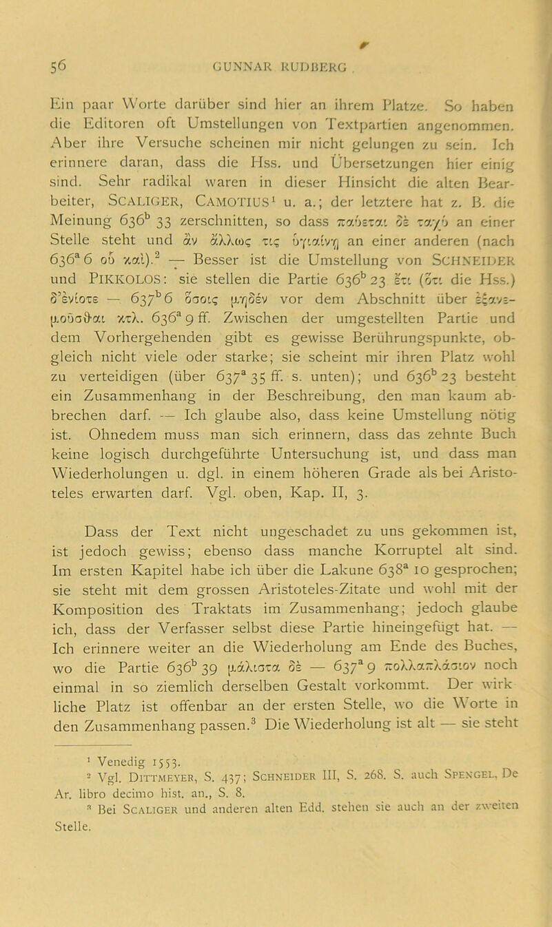 Kill paar Worte darüber sind hier an ihrem Platze. So haben die Editoren oft Umstellungen von Textpartien angenommen. Aber ihre Versuche scheinen mir nicht gelungen zu sein. Ich erinnere daran, dass die Hss. und Übersetzungen hier einig sind. Sehr radikal waren in dieser Hinsicht die alten Bear- beiter, SCALIGER, Camotius’ u. a.; der letztere hat z. B. die Meinung 636'’ 33 zerschnitten, so dass Trauciat dk an einer Stelle steht und av aXXwi; v.c; uY'.aivo an einer anderen (nach 636^6 00 — Besser ist die Umstellung von Schneider und Pikkolos: sie stellen die Partie 636’’23 ezi (ozi die Hss.) S’sviOTE — 637'’6 oaoig [i'/jSsy vor dem Abschnitt über k\n:n- [j.oöa9-ai •/t'cX. 636® 9 fif. Zwischen der umgestellten Partie und dem Vorhergehenden gibt es gewisse Berührungspunkte, ob- gleich nicht viele oder starke; sie scheint mir ihren Platz wohl zu verteidigen (über 637® 35 ff. s. unten); und 636*’23 besteht ein Zusammenhang in der Beschreibung, den man kaum ab- brechen darf. — Ich glaube also, dass keine Umstellung nötig ist. Ohnedem muss man sich erinnern, dass das zehnte Buch keine logisch durchgeführte Untersuchung ist, und dass man Wiederholungen u. dgl. in einem höheren Grade als bei Aristo- teles erwarten darf. Vgl. oben, Kap. II, 3. Dass der Text nicht ungeschadet zu uns gekommen ist, ist jedoch gewiss; ebenso dass manche Korruptel alt sind. Im ersten Kapitel habe ich über die Lakune 638® lO gesprochen; sie steht mit dem grossen Aristoteles-Zitate und wohl mit der Komposition des Traktats im Zusammenhang; jedoch glaube ich, dass der Verfas.ser selbst diese Partie hineingefügt hat. — Ich erinnere weiter an die Wiederholung am Ende des Buches, wo die Partie 636^ 39 [laXiota Ss — 637® 9 ;roXXa~X43'.ov noch einmal in so ziemlich derselben Gestalt vorkommt. Der wirk liehe Platz ist offenbar an der ersten Stelle, wo die orte in den Zusammenhang passen.^ Die Wiederholung ist alt — sie steht ' Venedig 1553. ■ Vgl. Dittmeyer, S. 437; Schneider III, S. 26S. S. auch Spengel, De Ar. libro decimo hist, an., S. 8.  Bei ScALiGER und anderen alten Edd. stehen sie auch an der zweiten Stelle.