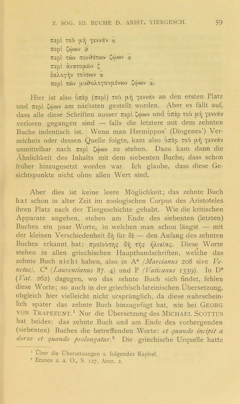 Tisp't Toö [j.7j Y=vväv a TTäfii Cwwv i> Tispl ttbv ouviHtcov Cwwv a TTsfji avaTO[J.töv C ixXoY'/jv Toörcov a TTSpl T(i)V [XUtl-oXoYOOjJ.SVWV ClpWV a- Hier ist also 6;rsp (irspl) roü jxrj Ysvväv an den ersten Platz und Tuspt C<[Hov am nächsten gestellt worden. Aber es fällt auf, dass alle diese Schriften ausser Tispl Cipcov und u;rsp toö [X'l] Ysvväv verloren gegangen sind — falls die letztere mit dem zehnten Buche indentisch ist. Wenn man Hermippos’ (Diogenes’) Ver- zeichnis oder dessen Quelle folgte, kam also OTisp toö [X'ij Y='^väv unmittelbar nach Ttspl zu stehen. Dazu kam dann die Ähnlichkeit des Inhalts mit dem siebenten Buche, dass schon früher hinzugesetzt worden war. Ich glaube, dass diese Ge- sichtspunkte nicht ohne allen Wert sind. Aber dies ist keine leere Möglichkeit; das zehnte Buch hat schon in alter Zeit im zoologischen Corpus des Aristoteles ihren Platz nach der Tiergeschichte gehabt. Wie die kritischen Apparate angeben, stehen am Ende des siebenten (letzten) Buches ein paar Worte, in welchen man schon längst — mit der kleinen Verschiedenheit d-'q für de — den Anfang des zehnten Buches erkannt hat; Trpo'ioöov]? Stj rqQ •qkivJ.a.q. Diese Worte stehen in allen griechischen Haupthandschriften, welche das zehnte Buch nicht haben, also in A“ (Marcianus 208 sive Ve- netus), C® {Laiircniiamis 87. 4) und P (Vaticanus 1339). In D^ {Vat. 262) dagegen, wo das zehnte Buch sich findet, fehlen diese Worte; so auch in der griechisch-lateinischen Übersetzung, obgleich hier vielleicht nicht ursprünglich, da diese wahrschein- lich später das zehnte Buch hinzugefügt hat, wie bei Georg VON Trapezunt.^ Nur die Übersetzung des MICHAEL SCOTTUS hat beides: das zehnte Buch und am Ende des vorhergenden (siebenten) Buches die betreffenden Worte: et quando mcipit a dorso et quando prolongatur} Die griechische Urquelle hatte ' Über die Übersetzungen s. folgendes Kapitel. - Eranos a. a. O., S. 127, Anm. 2.