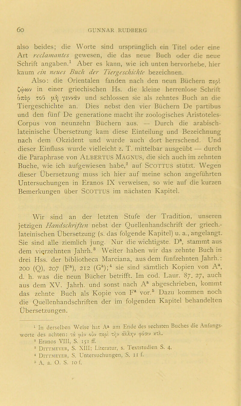 also beides; die Worte sind ursprünglich ein Titel oder eine Art recltvnaiiti’s gewesen, die das neue Buch oder die neue Schrift angaben.^ Aber es kann, wie ich unten hervorhebe, hier kaum i'in 7tcucs Buck der Tiergeschichte bezeichnen. Also: die Orientalen fanden nach den neun Büchern r.z'/. Cij)cov in einer griechischen Hs. die kleine herrenlose Schrift uTtsp TOD Ysvväv und schlossen .sie als zehntes Buch an die Tiergeschichte an. Dies nebst den vier Büchern De partibus und den fünf De generatione macht ihr zoologisches Aristoteles- Corpus von neunzehn Büchern aus. — Durch die arabisch- lateinische Übersetzung kam diese Einteilung und Bezeichnung nach dem Okzident und wurde auch dort herrschend. Und dieser Einfluss wurde vielleicht z. T. mittelbar ausgeübt — durch die Paraphrase von Albertus Magnus, die sich auch im zehnten Buche, wie ich aufgewiesen habe,^ auf SCOTTUS stützt. Wegen dieser Übersetzung mu.ss ich hier auf meine schon angeführten Untersuchungen in Eranos IX verweisen, so wie auf die kurzen Bemerkungen über ScOTTUS im nächsten Kapitel. Wir sind an der letzten Stufe der Tradition, unseren jetzigen Handschriften nebst der Quellenhandschrift der griech.- lateinischen Übersetzung (s. das folgende Kapitel) u. a., angelangt. Sie sind alle ziemlich jung. Nur die wichtigste. D% stammt aus dem vierzehnten Jahrh.® Weiter haben wir das zehnte Buch in drei Hss. der bibliotheca Marciana, aus dem fünfzehnten Jahrh.: 200 (O), 207 (F®), 212 (G^);^ sie sind sämtlich Kopien von A% d. h. was die neun Bücher betrifft. Im cod. Laur. 87. 27, auch aus dem XV. Jahrh. und sonst nach A“ abgeschrieben, kommt das zehnte Buch als Kopie von F® vor.® Dazu kommen noch die Quellenhandschriften der im folgenden Kapitel behandelten Übersetzungen. 1 In derselben Weise hiu Aa am Ende des sechsten Buches die Anfangs- worte des achten: -Jj. )j.;v o5v -spl t/;v ä/.Xv;v ousiv zt).. ’ Eranos VIII, S. 151 ff. a Ditt.meyer, S. XIII; Literatur, s. Textstudien S. 4. Ditt.meyer, S. Untersuchungen, S. 11 f. a A. a. O. S. 10 f.