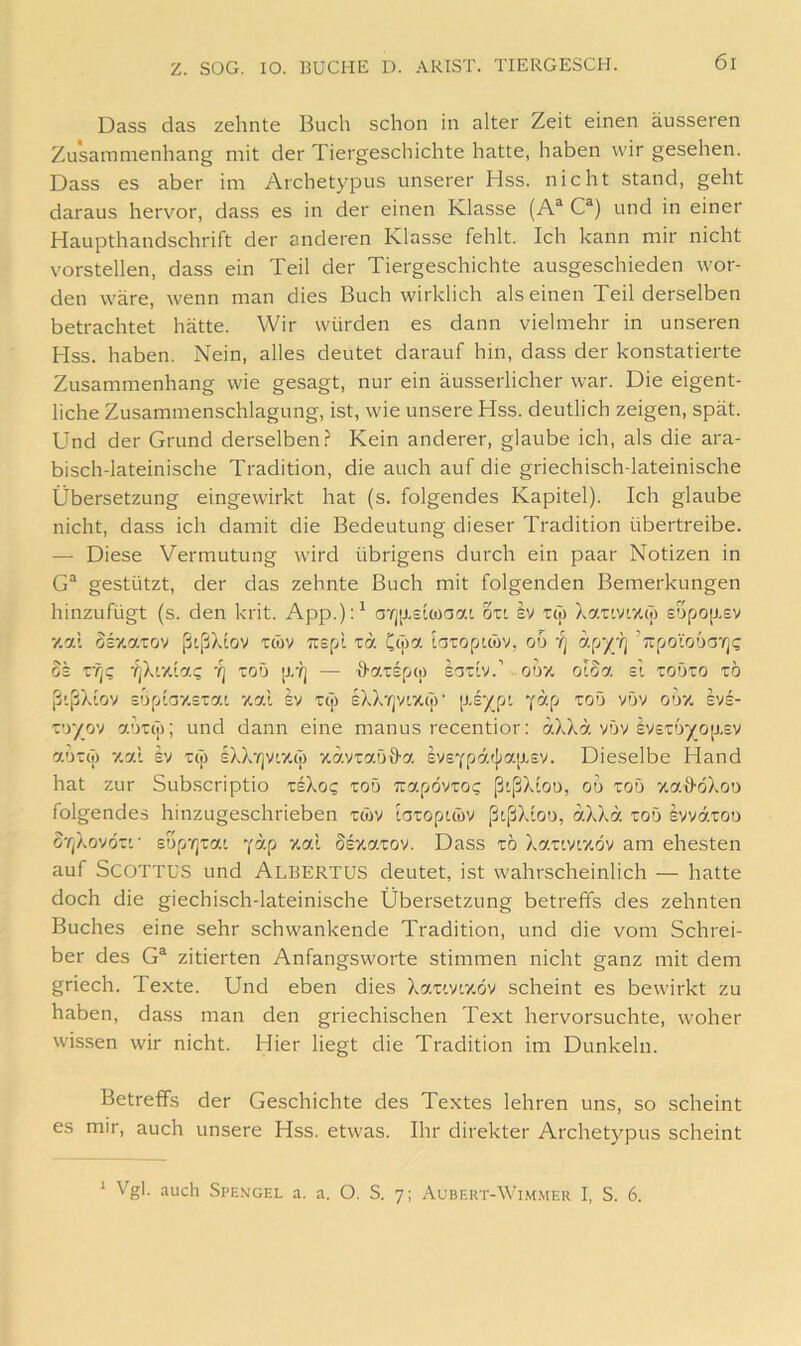 Dass das zehnte Buch schon in alter Zeit einen äusseren Zusammenhang mit der Tiergeschichte hatte, haben wir gesehen. Dass es aber im Archetypus unserer Hss. nicht stand, geht daraus hervor, dass es in der einen Klasse (A® C^) und in einer Haupthandschrift der anderen Klasse fehlt. Ich kann mir nicht vorstellen, dass ein Teil der Tiergeschichte ausgeschieden wor- den wäre, wenn man dies Buch wirklich als einen Teil derselben betrachtet hätte. Wir würden es dann vielmehr in unseren Hss. haben. Nein, alles deutet darauf hin, dass der konstatierte Zusammenhang wie gesagt, nur ein äusserlicher war. Die eigent- liche Zusammenschlagung, ist, wie unsere Hss. deutlich zeigen, spät. Und der Grund derselben.!' Kein anderer, glaube ich, als die ara- bisch-lateinische Tradition, die auch auf die griechisch-lateinische Übersetzung eingewirkt hat (s. folgendes Kapitel). Ich glaube nicht, dass ich damit die Bedeutung dieser Tradition übertreibe. — Diese Vermutung wird übrigens durch ein paar Notizen in G® gestützt, der das zehnte Buch mit folgenden Bemerkungen hinzufügt (s. den krit. App.)U aTj[xs'.coaaL ozi sv Ttj) Xanvr/.tT) s'jpo[J.sv v.ai Sszaiov ßißXtov tcüv Trspl za. Ccjia lnzo[jim, od öS ZTiQ •fjXixtac 'fj zoö [X-?] — •ö-a'cspct) sariv.’ oo% oiSa el zoözo zo ßißX'löv sopiaxsTai zai Iv tcT) sXX'rjvixtji’ [xsypt toö vOv odx svs- z'y/y) aoup; und dann eine manus recentior: aXXa vöv svstö^O[xsv aorit) 7.al Iv Tijj sXXr|V'X(j) xavtaoö-a svsYpo'.f];a[X£V. Dieselbe Hand hat zur Sub.scriptio tsXo? zo5 Tiapovto? ßtßXiou, ou zob xaHöXoö folgendes hinzugeschrieben twv taropuov ßißXioö, aXXd toö Ivvätou OTjXrj'JÖz’.' £op'/]ia' Yäp xal Ssxaxov. Dass tö Xaxtvtxöv am ehesten auf SCOTTUS und ALBERTUS deutet, ist wahrscheinlich — hatte doch die giechisch-lateinische Übersetzung betreffs des zehnten Buches eine sehr schwankende Tradition, und die vom Schrei- ber des G^ zitierten Anfangsworte stimmen nicht ganz mit dem griech. Texte. Und eben dies Xar'.v'.xöv scheint es bewirkt zu haben, da.ss man den griechischen Text hervorsuchte, woher wissen wir nicht. Hier liegt die Tradition im Dunkeln. Betreffs der Geschichte des Textes lehren uns, so scheint es mir, auch unsere Hss. etwas. Ihr direkter Archetypus scheint * Vgl. auch Spen'gel a. a. O. S. 7; Aubert-Wi.mmer I, S. 6.
